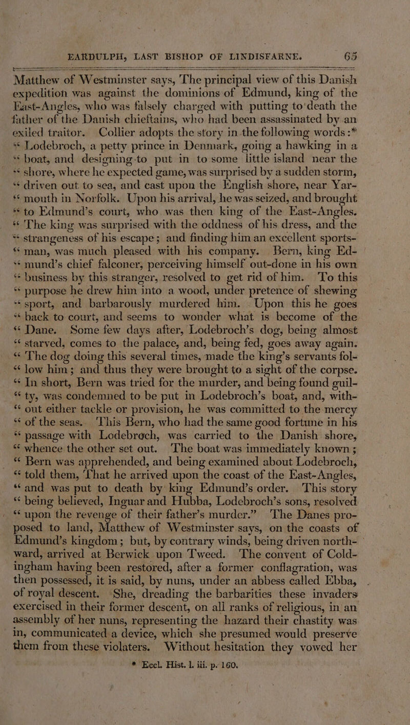 a a a eee Matthew of Westminster says, The principal view of this Pasig expedition was against the dominions:of Edmund, king of the Kast-Angles, dat: was falsely charged with putting to’ death the father of the Danish chief tains, who had been assassinated by an exiled traitor. Collier adopts the story in the following words :* « Lodebroch, a petty prince in Denmark, going a hawking i in a ‘boat, and designing-to put in to some little island near the ** shore, where he expected game, was surprised by a sudden storm, ‘¢ driven out to sea, and ie: upon the English shore, near Yar- *¢ mouth in Norfolk. Upon his arrival, he was seized, and brought **to Edmund’s court, who was then: king of the East-Angles. *¢ 'The king was surprised. with the oddness of his dress, and the “ strangeness of his escape; and finding him an excellent sports- ‘man, was much pleased with his company. Bern, king Ed- if mund’ s chief falconer, perceiving himself out-done in his own * business by this stranger, resolved to get rid of him. To this ** purpose he drew him into a wood, under pretence of shewing ‘“ sport, and barbarously murdered him. - Upon this he goes * back to court, and seems to wonder what is become of the “ Dane. Some few days after, Lodebroch’s dog, being almost “‘ starved, comes to the palace, and, being fed, goes aw ay ¢ again. “The dog doing this several times, lade the king’ s servanis Sfola *‘ low him; and thus they were brought to a sight of the corpse. ‘¢ In short, Bern was tried for the murder, and | being found guil- “ty, was condemned to be put in Lodebroch’s boat, and, with- “ out either tackle or provision, he was committed to the mercy ** of the seas.. ‘his Bern, who had the same good fortune in his ** passage with Lodebrach, was carried to the Danish shore, “‘ whence the other set out. ‘The boat was immediately known ; ** Bern was apprehended, and being examined about Lodebroch, “ told them, ‘That he arrived upon the coast of the Hast-Angles, ‘and was put to death by’ king Edmund’s order. This story ** being believed, Inguar and Hubba, Lodebroch’s sons, resolved “ upon 1 the revenge of their father’s murder.” The Danes pro- posed to land, Matthew of Westminster says, on the coasts of. Edmund’s kingdom; but, by contrary winds, being driven north- ° ward, arrived “at. Berwick upon Tweed. ‘The convent of Cold- ingham having been restored, after a former conflagration, was then possessed, it is said, by nuns, under an abbess called Ebba, of royal descent. She, dreading the barbarities these invaders exercised in their former descent, on all ranks of religious, in an. assembly of her nuns, representing the hazard their chastity was in, communicated a device, which she presumed would preserve * Eccl, Hist. 1, iii. p. 160.