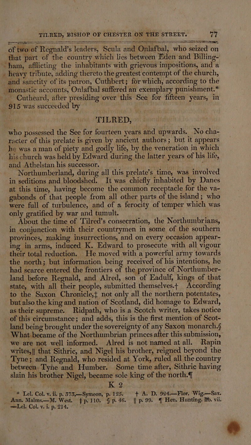 of two of Regnald’s leaders, Scula and Onlafbal, who seized on that part of the country which lies between Eden and Billing- and sanctity of its patron, Cuthbert; for which, according to the - Cutheard, after presiding over this See for fifteen years, in 915 was succeeded by : TILRED, who possessed the See for fourteen years and upwards. No cha- racter of this prelate is given by ancient authors; but it appears his church was held by Edward during the latter years of his life, and Athelstan his successor. ; Hr Sa Northumberland, during all this prelate’s time, was involved in seditions and bloodshed. It was chiefly inhabited by Danes at this time, having become the common receptacle for the va- gabonds of that people from all other parts of the island; who were full of turbulence, and of a ferocity of temper which was only gratified by war and tumult. About the time of Tilred’s consecration, the Northumbrians, in conjunction with their countrymen in some of the southern provinces, making insurrections, and on every occasion appear- ing in arms, induced K. Edward to prosecute with all vigour their total reduction. He moved with a powerful army towards the north; but information being received of his intentions, he had scarce entered the frontiers oF the province of Northumber- land before Regnald, and Alred, son of Eadulf, kings of that state, with all their people, submitted themselves.t According to the Saxon Chronicle,{ not only all the northern potentates, but also.the king and nation of Scotland, did homage to Edward, as their supreme. Ridpath, who is a Scotch writer, takes notice of this circumstance; and adds, this is the first mention of Scot- land being brought under the sovereignty of any Saxon monarch.§ we are not well informed. Alred is not named at all. Rapin writes, || that Sithric, and Nigel his brother, reigned beyond the Tyne; and Regnald, who resided at York, ruled all the country between. Tyne and Humber. Some time after, Sithric having slain his brother Nigel, became sole king of the north.{ * Lel. Col. v. ii. p. 373.—Symeon, p. 125. + A. D. 924.——Flor. Wig.—Sax. Ann. Malms.—M. West. $p.110. § p. 46. {| p.99. ‘| Hen. Hunting. If. vii. P