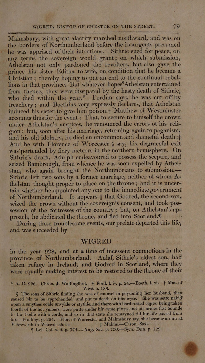 —— _ a Malmsbury, with great alacrity marched northward, and was on the borders of Northumberland before the insurgents presumed _ he was apprised of their intentions. Sithric sued for peace, on any terms the sovereign would grant; on which submission, Athelstan not only pardoned the revolters, but also gave the prince his sister Editha to wife, on condition that he became a Christian ; thereby hoping to put an end to the continual rebel- lions in that province. But whatever hopes*Athelstan entertained from thence, they were dissipated by the hasty death of Sithric, who died within the year.* Fordun says, he was cut off by treachery ; and Boethius very expressly declares, that Athelstan induced his sister to give him poison.t Matthew of Westminster accounts’thus for the event : That, to secure to himself the crown under Athelstan’s auspices, he renounced the errors ot his reli- gion: but, soon after his marriage, returning again to paganism, and his old idolatry, he died an uncommon and shameful death :{ And he with Florence of Worcester § say, his disgraceful exit was’ portended by ficry meteors in the northern hemisphere. On _Sithric’s death, Adulph endeavoured to possess the sceptre, and seized Bambrough, from whence he was soon expelled by Athel- stan, who again brought the Northumbrians to submission.— Sithric left two sons by a former marriage, neither of whom A- thelstan thought proper to place on the throne; and it is uncer- tain whether he appointed any one to the immediate government of Northumberland. It appears || that Godred, the second son, seized the crown without the sovereign’s consent, and took pos- session of the fortresses of the country; but, on Athelstan’s ap- proach, he abdicated the throne, and fled into Scotland. During these troublesome events, our prelate departed this life, and was succeeded by } ——s WIGRED in the year 928, and at a time of incessent commotions in the province of Northumberland. Anlaf, Sithric’s eldest son, had taken refuge in Ireland, and Godred in Scotland, where they were equally making interest to be restored to the throne of their * A. D. 996. Chron. J. Wallingford. + Ford. ]. iv. p. 24.—Boeth. 1. xi. $ Mat. of © West. p- 185. § Thesons of Sithric finding she was of counsel in poysoning her husband, they caused hir to be apprehended, and put to death on this wyse. She was sette nakid’ upon a smythes colde anvylde or stythie, and there with hard rosted egges, being taken foorth of the hot ymbers, were putte under hir arme pittes, and hir armes fast bounde to hir bodie with a corde, and so in that state she remayned till hir life passed from hir—Holling. p. 224. Flor. of Worcester and Malmsbury say, she became a nun at Potesworth in Warwickshire. |} Malms.—Chron. Sax.