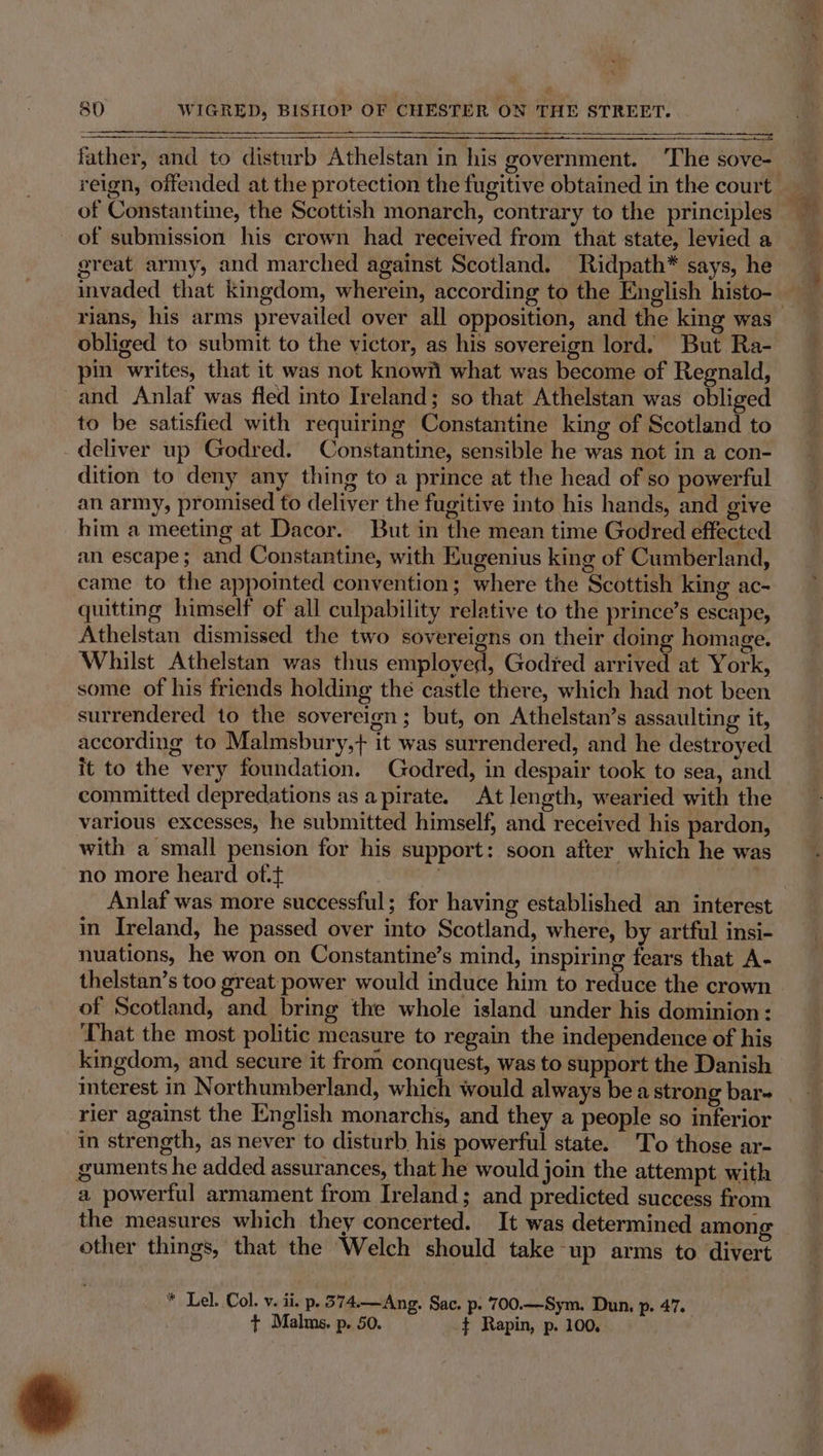 wea 80 WIGRED, BISHOP OF CHESTER ON THE STREET. = father, and to disturb Athelstan in his government. ‘The sove- reign, offended at the protection the fugitive obtained in the court of Constantine, the Scottish monarch, contrary to the principles of submission his crown had received from that state, levied a great army, and marched against Scotland. Ridpath* says, he invaded that Kingdom, wherein, according to the English histo- obliged to submit to the victor, as his sovereign lord. But Ra- pin writes, that it was not knowi what was become of Regnald, and Anlaf was fled into Ireland; so that Athelstan was obliged to be satisfied with requiring Constantine king of Scotland to deliver up Godred. Constantine, sensible he was not in a con- dition to deny any thing to a prince at the head of so powerful an army, promised to deliver the fugitive into his hands, and give him a meeting at Dacor. But in the mean time Godred effected an escape; and Constantine, with Eugenius king of Cumberland, came to the appointed convention; where the Scottish king ac- quitting himself of all culpability relative to the prince’s escape, Athelstan dismissed the two sovereigns on their doing homage. Whilst Athelstan was thus employed, Godred arrived at York, some of his friends holding thé castle there, which had not been surrendered to the sovereign; but, on Athelstan’s assaulting it, according to Malmsbury,+ it was surrendered, and he destroyed it to the very foundation. Godred, in despair took to sea, and committed depredations as apirate. At length, wearied with the various excesses, he submitted himself, and received his pardon, with a small pension for his support: soon after which he was no more heard of. | Anlaf was more successful; for having established an interest in Ireland, he passed over into Scotland, where, by artful insi- nuations, he won on Constantine’s mind, inspiring fears that A- thelstan’s too great power would induce him to reduce the crown of Scotland, and bring the whole island under his dominion: That the most politic measure to regain the independence of his kingdom, and secure it from conquest, was to support the Danish rier against the English monarchs, and they a people so inferior in strength, as never to disturb his powerful state. To those ar- guments he added assurances, that he would join the attempt with a powerful armament from Ireland; and predicted success from other things, that the Welch should take up arms to divert * Lel. Col. v. ii. p. 374.—Ang. Sac. p. 700.—Sym. Dun, p. 47. t+ Malms. p. 50. ¢ Rapin, p. 100, »