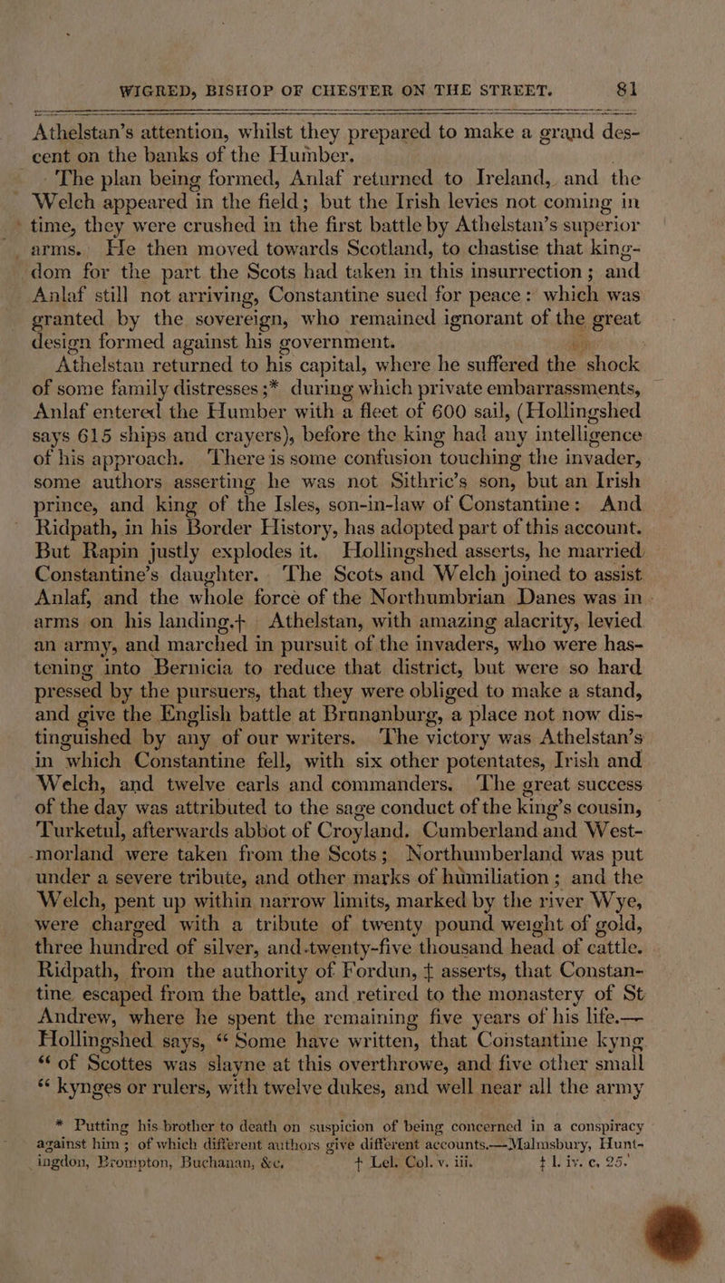 _ EEE — Athelstan’ s attention, whilst ee prepared to make a gr and de cent on the banks of the Humber. ‘The plan being formed, Anlaf returned to Ireland, and the time, they were crushed in the first battle by Athelstan’s superior dom for the part the Scots had taken in this insurrection ; and granted by the sovereign, who remained ignorant of the great design formed against his government. * | Athelstan returned to his capital, where he suffered es shock of some family distresses ;* during which private embarrassments, Anlaf entered the Humber with a fleet of 600 sail, (Hollingshed says 615 ships and crayers), before the king had any intelligence of his approach. There is some confusion touching the invader, some authors asserting he was not Sithric’s son, but an Irish prince, and king of the Isles, son-in-law of Constantine: And Ridpath, in his Border History, has adopted part of this account. But Rapin justly explodes it. Hollingshed asserts, he married: Constantine’s daughter. The Scots and Welch joined to assist Anlaf, and the whole force of the Northumbrian. Danes was.in - arms on his landing.+ Athelstan, with amazing alacrity, levied. an army, and mar ched i in pursuit of the invaders, who were has- tening into Bernicia to reduce that district, uk were so hard pressed by the pursuers, that they were obliged to make a stand, and give the English battle at Bronanburg, a place not now dis- tinguished by any of our writers. The victory was Athelstan’s in which Constantine fell, with six other potentates, Irish and Welch, and twelve earls null commanders. ‘The great success of the day was attributed to the sage conduct of the king’s cousin, Turketul, afterwards abbot of Croy yland. Cumberland and West- under a severe tribute, and other marks of humiliation; and the Welch, pent up within narrow limits, marked by the river Wye, were charged with a tribute of twenty pound weight of gold, three hundred of silver, and.twenty-five thousand heed of gaily Ridpath, - from the authority of Fordun, { asserts, that Constan- tine escaped from the battle, and retired to the monastery of St Andrew, where he spent the remaining five years of his life.— Hollingshed says, ** Some have written, that Constantine kyng Or Scottes was slayne at this overthrowe, and five other small *‘ kynges or rulers, with twelve dukes, and well near all the army * Putting his brother to death on suspicion of being concerned in a conspiracy against him; of which different authors give different accounts. ——Malmsbury, Hunt-