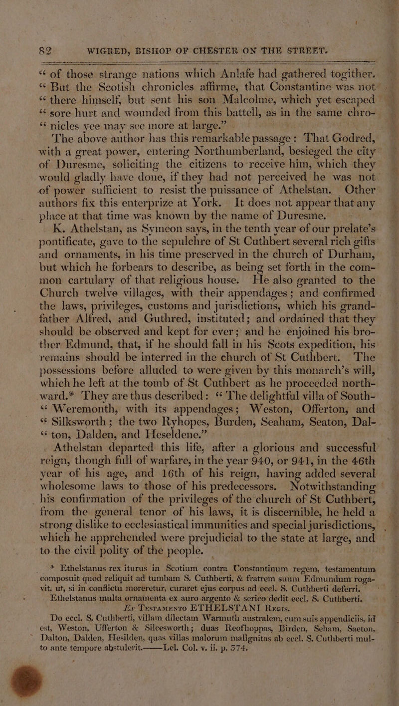 oe #= — Sa aera eas STS a ST ** of those ane nations which Aint ate had duebeved togither, ‘¢ But the Scotish chronicles affirme, that Condantine was. not: “there himself, but sent his son Malcolme, which yet escaped ¢¢ sore hurt and wounded from this battell, as in the same chr O- *‘ nicles yee may sce more at large.” ~The above author has this remarkable passage : » Phat Godred, with a great power, entering Northumberland, besieged the city of Duresme, soliciting the citizens to-reccive him, which they would gladly have done, if they had not perceived he was not. of power sufficient to resist the puissance of Athelstan. Other authors fix this enterprize at York. It does not appear that any place at that time was known by the name of Duresme. kK. Athelstan, as Symeon says, in the tenth year of our prelate’s pontificate, gave to the sepulchre of St Cuthbert several rich gifts and ornaments, in his time preserved in the church of Durham, but which he forbears to describe, as being set forth in the com- mon cartulary of that religious house. He also granted to the Church twelve villages, with their appendages ; ‘and confirmed the laws, privileges, customs and jurisdictions, which his grand- father Alfred, and Guthred, instituted; and ordained that they should be observed and kept for ever; and he enjoined his bro- ther Edmund, that, if he should fall in his Scots expedition, his remains should be interred in the church of St Cuthbert. The possessions before alluded to were given by this monarch’s will, which he left at the tomb of St Cuthbert as he proceeded north ward.* They are thus described: ‘ The delightful villa of South- “ Weremonth, with its appendages; Weston, Offerton, and ‘* Silksworth ; the two Ryhopes, Burden, Seaham, Seaton, Dal- toi Daldens and Heseldene.” . Athelstan departed this life, after a glorious and successful reign, though full of warfare, in the year 94 (0, or 941, in the 46th year of hiss age, and 16th of his reign, having added several wholesome laws to those of his predecessors. Notwithstanding — _his confirmation of the privileges of the chureh of St Cuthbert, from the general tenor of his laws, it is discernible, he held a strong dislike to ecclesiastical immunities and special jurisdictions, which he apprehended were prejudicial to the state at large, and to the civil polity of the people. _ * Ethelstanus rex iturus in Scotium contra Constantinum regem, testamentum composuit quod reliquit ad tumbam 8S. Cuthberti, &amp; fratrem suum Edmundum roga- vit, ut, si in conflictu moreretur, curaret ejus corpus ad ecel. S. Cuthberti deferri. Ethelstanus multa ornamenta ex auro argento &amp; serico dedit eccl. S. Cuthberti. Iiv Trstamento ETHELSTANT Reers. Do ecel. S. Cuthberti, villam dilectam Warmuth australem, cum suis appendiciis, id est, Weston, Ufterton &amp; Silcesworth; duas Reofhoppas, Birden, Seham, Saeton, * Dalton, Dalden, Hesilden, quas villas malorum mallenitas ab eccl. 5. Cuthberti mul-