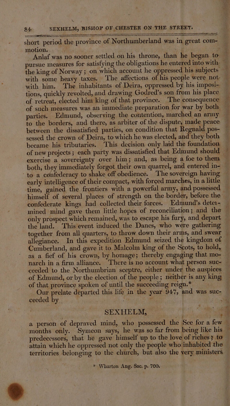 Fk re See short period the province of Northumberland was in great com- motion. - 2 | =e ¥, Anlaf was no sooner settled on his throne, than he began to pursue measures for satisfying the obligations he entered into with ~ _ the king of Norway ; on which account he oppressed his subjects with some heavy taxes. The affections of his people were not: with him. The inhabitants of Deira, oppressed by his imposi- tions, quickly revolted, and drawing Godred’s son from his place of retreat, elected him king of that province. The consequence of such measures was an immediate preparation for war by both to the borders, and there, as arbiter of the dispute, made peace between the dissatisfied parties, on condition that Regnald pos- sessed the crown of Deira, to which he was elected, and they both became his tributaries. This decision only laid the foundation — of new projects; each party was dissatisfied that Edmund should ~ exercise a sovereignty over him; and, as being a foe to them — both, they immediately forgot their own quarrel, and entered in- ‘to a confederacy to shake off obedience. The sovereign having early intelligence of their compact, with forced marches, in a little time, gained the frontiers with a powerful army, and possessed himself of several places of strength on the border, before the confederate kings had collected their forces. Edmund’s dete1- mined mind gave them little hopes of reconciliation; and the — only prospect which remained, was to escape his fury, and depart the land. This event induced the Danes, who were gathering © together from all quarters, to throw down their arms, and swear — allegiance. In this expedition Edmund seized the kingdom of Cumberland, and gave it to Malcolm king of the Scots, to hold, as a fief of his crown, by homage; thereby engaging that mo- narch in a firm. alliance. There is no account what person suc- ceeded to the Northumbrian sceptre, either under the auspices of Edmund, or by the election of the people ; neither is any king of that province spoken of until the succeeding reign.* . Our prelate departed this life in the year 947, and was suc- ceeded by. | : SEXHELM, “f a person of depraved mind, who possessed the See for a few — months only. Symeon says, he was so far from being like his — predecessors, that he gave’ himself’ up to the love of riches} to attain which he oppressed not only the people who inhabited the — territories belonging to the church, but also the very ministers * Wharton Ang. Sac. p. 700.