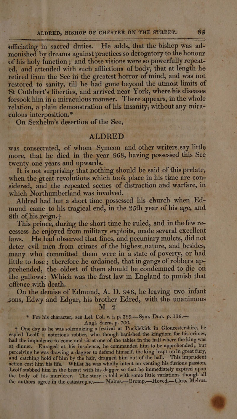 officiating in sacred duties. He adds, that the bishop was ad- monished by dreams against practices so derogatory to the honour of his holy function ; and those visions were so powerfully repeat- ed, and attended with such afflictions of body, that at length he retired from the See in the greatest horror of mind, and was not restored to sanity, till he had gone beyond the utmost limits of St Cuthbert’s liberties, and arrived near York, where his diseases forsook him in a miraculous manner. ‘There appears, in the whole relation, a plain demonstration of his insanity, without any mira- culous interposition.* = 7 On Sexhelm’s desertion of the See, ALDRED was consecrated, of whom Symeon and other writers say little more, that he died in the year 968, having possessed this See twenty one years and upwards. . A | _ It is not surprising that nothing should be said of this prelate, when the great revolutions which took place in his time are con- sidered, and the :repeated scenes of distraction and warfare, in which Northumberland was involved. Aldred had but a short time possessed his church when Ed- mund icame to his tragical end, in the 25th year of his age, and Sth of,his.reign.t Hp ign gets ie ee | This prince,.during the short time he ruled, and in the few re- cessess he enjoyed from military exploits, made several excellent _ laws. He had observed that fines, and pecuniary mulcts, did not deter evil men from crimes of the highest,nature, and besides, _many who committed them were in a state of poverty, or had little to lose ; therefore.he ordained, that in gangs of robbers ap- prehended, the oldest of them should be condemned to die on the gallows: Which was the first, law in England to punish that offence with death... a On the demise of Edmund, A. D. 948, he leaving two infant sons, Edwy and Edgar, his brother Edred, with the unanimous * For his character, see Lel: Col. v, i, p. 329,—Sym. Dun. p. 156,— Angl. Sacra, p. 700. ef + One day as he was solemnizing a festival at Pucklekirk in Gloucestershire, he espied Leolf, a notorious robber, who, though banished the kingdom for his crimes, had the impudence to come and sit at one of the tables in the hall where the king was at dinner. Enraged at his insolence, he.commanded him to be apprehended ; but perceiving he was drawing a dagger to defend himself, the king leapt up in great fury, and catching hold of him by the hair, dragged him out of the hall, This imprudent action cost him his life. ‘Whilst he was wholly intent on venting his furious passion, the body of his murderer. The story is told with some little variations, though all the authors agree in the catastrophe. Malms.—Bromp.—Hoved.—Chro. Melros. a +