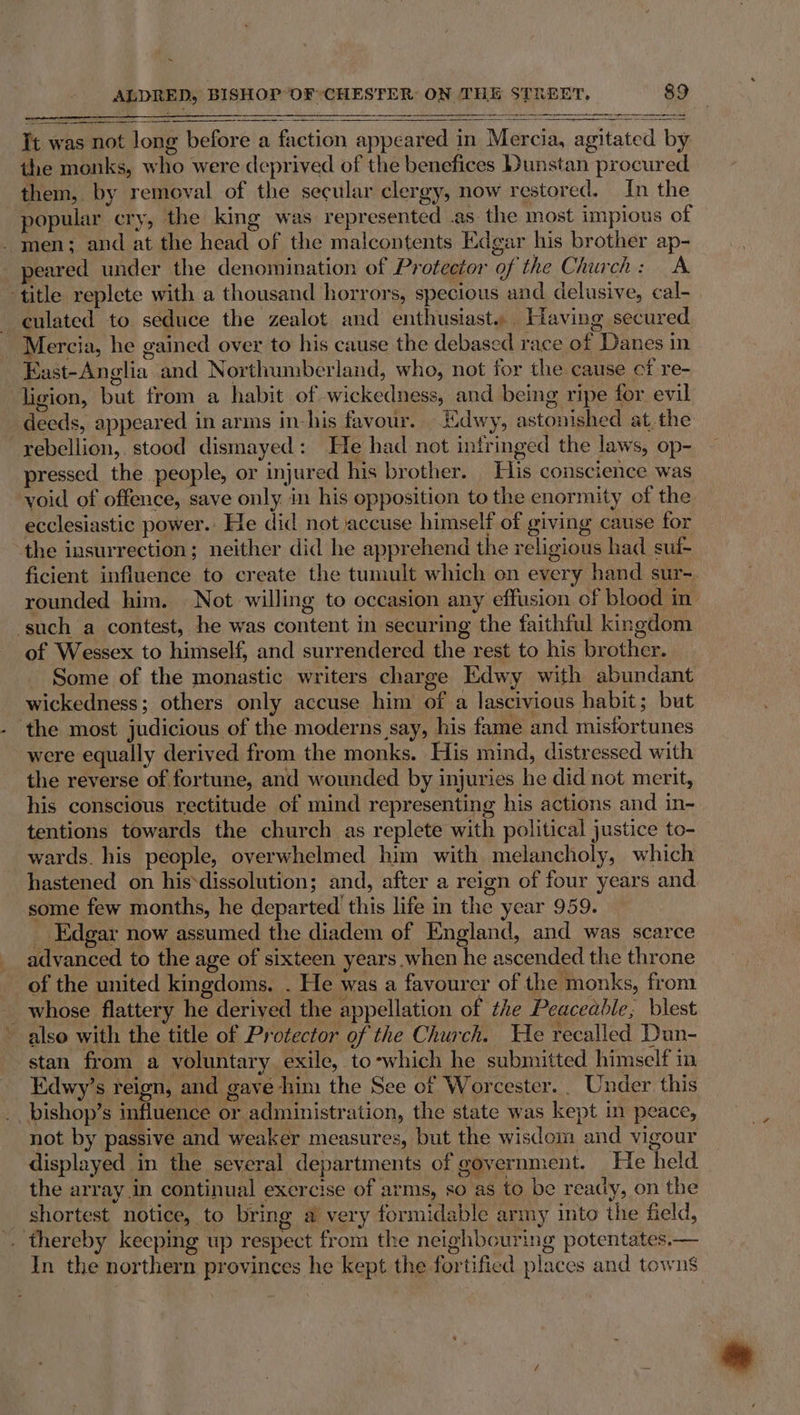 It was not long before a faction appeared in Mercia, agitated by the monks, who were deprived of the benefices Dunstan procured them, by removal of the secular clergy, now restored. In the popular cry, the king was represented .as the most impious of _ men; and at the head of the malcontents Edgar his brother ap- peared under the denomination of Protector of the Church: A title replete with a thousand horrors, specious and delusive, cal- culated to seduce the zealot and enthusiast. Having secured Mercia, he gained over to his cause the debased race of Danes in East-Anglia and Northumberland, who, not for the cause cf re- ligion, but from a habit of wickedness, and being ripe for evil deeds, appeared in arms in-his favour. Kdwy, astonished at, the rebellion, stood dismayed: He had not infringed the laws, op- pressed the people, or injured his brother. His conscience was void of offence, save only in his opposition to the enormity of the ecclesiastic power. He did not accuse himself of giving cause for the insurrection; neither did he apprehend the religious had. suf- ficient influence to create the tumult which on every hand sur- rounded him. Not willing to occasion any effusion of blood in ‘such a contest, he was content in securing the faithful kingdom of Wessex to himself, and surrendered the rest to his brother. Some of the monastic writers charge Edwy with abundant wickedness; others only accuse him of a lascivious habit; but ‘the most judicious of the moderns say, his fame and misfortunes were equally derived from the monks. His mind, distressed with the reverse of fortune, and wounded by injuries he did not merit, his conscious rectitude of mind representing his actions and in- tentions towards the church as replete with political justice to- wards. his people, overwhelmed him with melancholy, which hastened on his‘dissolution; and, after a reign of four years and. some few months, he departed this life in the year 959. _ Edgar now assumed the diadem of England, and was scarce advanced to the age of sixteen years when he ascended the throne of the united kingdoms. . He was a favourer of the monks, from whose flattery he derived the appellation of the Peaceable; blest also with the title of Protector of the Church. We recalled Dun- stan from a yoluntary exile, to-which he submitted himself in Edwy’s reign, and gave him the See of Worcester. . Under. this _bishop’s influence or administration, the state was kept in peace, not by passive and weaker measures, but the wisdom and vigour displayed in the several departments of government. He held the array in continual exercise of arms, so as to be ready, on the shortest notice, to bring a very formidable army into the field, . thereby keeping up respect from the neighbouring potentates.— In the northern provinces he kept the fortified places and towns DEE to Sar R | ene ce . ame ee