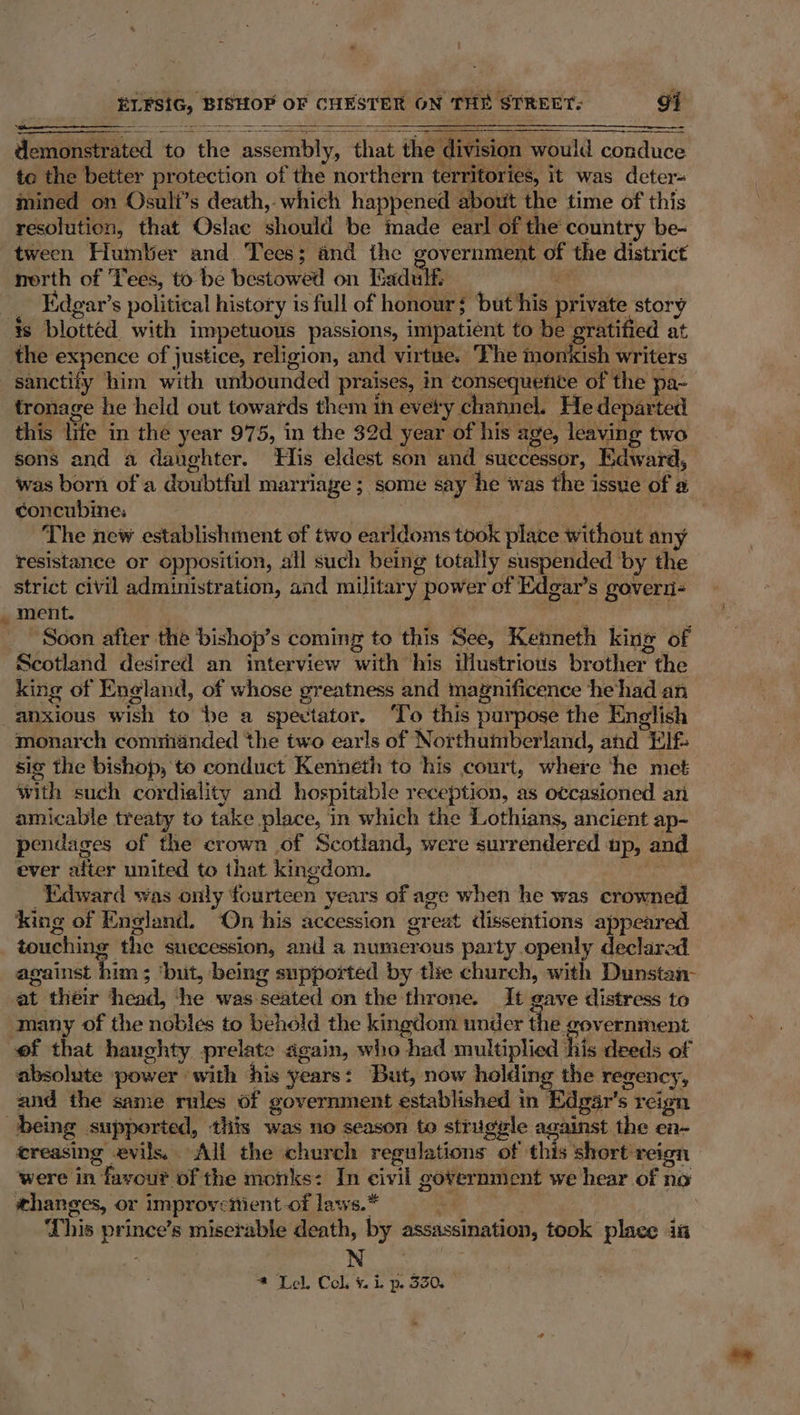 Aonoaet ated to Mfie mace, that the division would conduce to the better protection of the northern territories, it was deter- mined on Osuli’s death, which happened about the time of this resolution, that Oslac should be made earl of the country be- tween Humber and Tees; and the government of the district nerth of Tees, to be bestowed on Paduth Edgar’ $ political history is full of honour é ‘ ‘but his private wey s tronage he held out towards them in evety channel. He departed this life in the year 975, in the 32d year of his age, leaving two sons and a daughter. His eldest son and successor, Edward, was born of a doubtful marriage ; some say he was the issue of a concubines | The new establishment of two earldoms took place without any resistance or opposition, all such being totally suspended by the strict civil administration, and military power of Edgar’s govern- Soon after the bishop’s coming to this See, Kenneth king of Scotland desired an interview with his illustrious brother. the king of England, of whose greatness and magnificence he had an anxious wish to ‘be a spectator. ‘To this purpose the English monarch comriinded the two earls of Northumberland, and Ele: sig the bishop, to conduct Kenneth to his court, Hibs he met with such cordiality and hospitable reception, as occasioned an amicable treaty to take place, in which the Lothians, ancient ap- pendages of the crown of Scotland, were surrendered up, and ever after united to that kingdom. Edward was only fourteen years of age when he was crowned king of England. “On his accession erext dissentions appeared touching the succession, and a numerous party openly declared against him; ‘but, being supported by the church, with Dunstan- at théir any ‘he was. peated on the throne. It gave distress to many of the nobles to behold the kingdom under the government absolute power with his years: But, now holding the regency, and the same rules of government established in’ dgar’s reign ereasing evils. All the church regulations of this short reign were in 1 favour of the monks: In civil gover nmient we hear of no shanges, or improvs ‘tient-of laws.* This ee ince’s miserable death, by assassination, took place in N