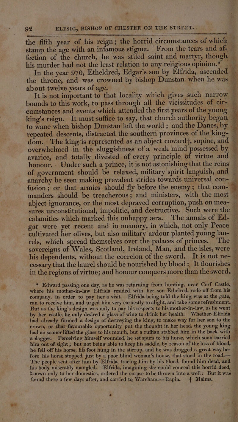 stamp the age with an infamous stigma. From the tears and af- about twelve years of age. cumstances and events which attended the first years of the young avarice, and totally divested of every principle of virtue and of government should be relaxed, military spirit languish, and anarchy be seen making prevalent strides towards universal con- abject ignorance, or the most depraved corruption, push on mea~ sures unconstitutional, impolitic, and destructive. Such were the gar were yet recent and in memory, in which, not only Peace rels, which spread themselves over the palaces of princes. ‘The sovereigns of Wales, Scotland, Ireland, Man, and the isles, were cessary that the laurel should be nourished by blood :, It flourishes in the regions of virtue; and honour conquers more than thesword. company, in order to pay her a visit. Elfrida being told the king was at the gate, But as the king’s design was only to pay his respects to his mother-in-law, as he went by her castle, he only desired a glass of wine to drink her health. Whether: Elfrida had already formed a design of destreying the king, to make way for her son to the crown, or that favourable opportunity put the thought in her head, the young king xs S him out of sight ; but not being able to keep his saddle, by reason of the loss of blood, he fell off his horse, his foot hung in the stirrup, and he was dragged a great way be- fore his horse stopped, just by a poor blind woman’s house, that stocd in the road.— The people sent after him by Elfrida, tracing him by his blood, found him dead, and known only to her domestics, ordered the corpse to be thrown into a well: But it was pear