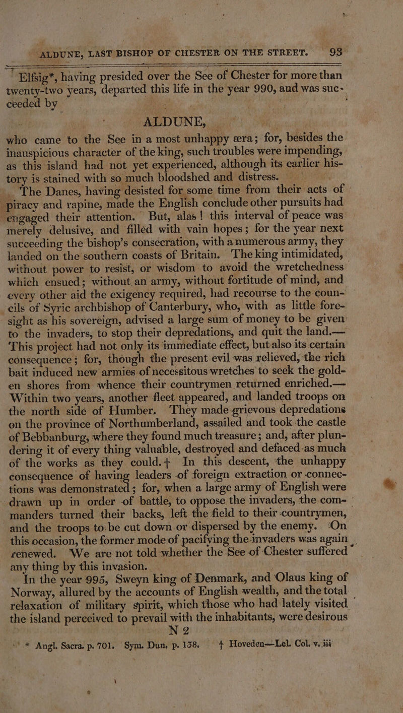 | Elfsig*, having presided over the See of Chester for more than twenty-two years, departed this life in the year 990, and was suc- ceeded by is 8 ; | ALDUNE, | icra ak who came to the See in a most unhappy era; for, besides the inauspicious character of the king, such troubles were impending, as this island had not yet experienced, although its earlier his- tory is stained with so much bloodshed and distress; The Danes, having desisted for some time from their acts of | merely delusive, and filled with vain hopes; for the year next succeeding the bishop’s consecration, with a numerous army, they landed on the southern coasts of Britain. ‘The king intimidated, © without power to resist, or wisdom to avoid the wretchedness— which ensued; without.an army, without fortitude of mind, and every other aid the exigency required, had recourse to the coun- sight as his sovereign, advised a large sum of money to be given to the invaders, to stop their depredations, and quit the land.— This project had not only its immediate effect, butalso its.certain consequence; for, though the present evil was relieved, the rich bait induced new armies of necessitous wretches to seek the gold- en shores from whence their countrymen returned enriched.— Within two years, another fleet appeared, and landed troops on the north side of Humber. They made grievous depredations on the province of Northumberland, assailed and took ‘the castle of Bebbanburg, where they found much treasure; and, after plun- dering it of every thing valuable, destroyed and defaced-as much of the works as they could.+ In this descent, the unhappy consequence of having leaders of foreign extraction or connec- tions was demonstrated ; for, when a large army of English were manders turned their backs, left the field to their countrymen, and the troops to:be cut down or dispersed by the enemy. ‘On any thing by this invasion. | | : In the year 995, Sweyn king of Denmark, and Olaus king of Norway, allured by the accounts of English wealth, and the total the island perceived to prevail with the inhabitants, were desirous : : Ne ,