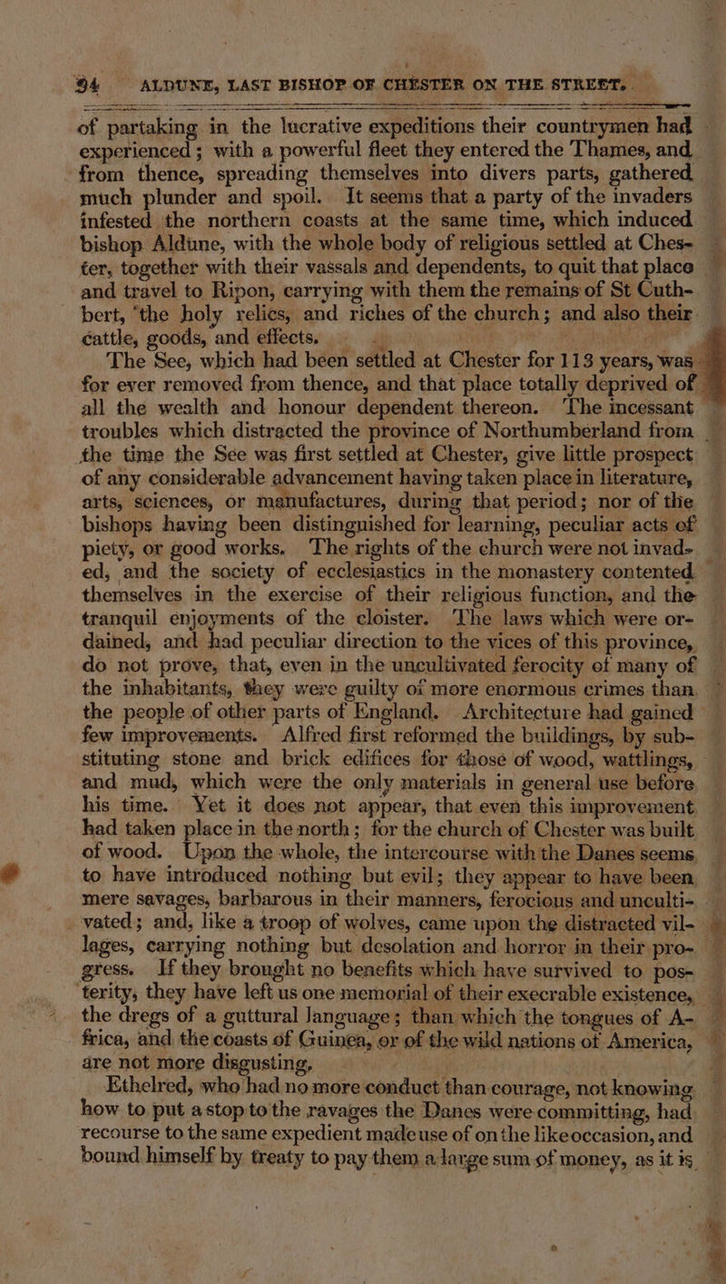 bishop Aldine, with the whole body of religious settled at Ches- ter, together with their vassals and dependents, to quit that place — and travel to Ripon, carrying with them the remains of St Cuth- bert, ‘the holy relics, and riches of the church; and also their _ cattle, goods, and effects: a DN le a 4 The See, which had been settled at Chester for 113 years, was for ever removed from thence, and that place totally deprived of all the wealth and honour dependent thereon. ‘The incessant — troubles which distracted the province of Northumberland from __ the time the See was first settled at Chester, give little prospect of any considerable advancement having taken place in literature, arts, sciences, or manufactures, during that period; nor of the bishops having been distingnished for learning, peculiar acts ef piety, or good works. The rights of the church were notinvad&gt; ed, and the society of ecclesiastics in the monastery contented. themselves in the exercise of their religious function, and the tranquil enjoyments of the cloister. ‘The laws which were or- dained, and had peculiar direction to the vices of this province, do not prove, that, even in the uncultivated ferocity ef many of the inhabitants, they were guilty of more enormous crimes than. the people of other parts of England. Architecture had gained few improvements. Alfred first reformed the buildings, by sub- stituting stone and brick edifices for those of wood, wattlings, and mud, which were the only materials in general use before his time. Yet it does not appear, that even this improvement. had taken place in the north; for the church of Chester was built of wood. Upon the whole, the intercourse with the Danes seems to have introduced nothing but evil; they appear to have been, mere savages, barbarous in their manners, ferocious and unculti-. — vated; and, like a troop of wolves, came upon the distracted vil- lages, carrying nothing but desolation and horror in their pro~ gress. If they brought no benefits which haye survived to pos- ‘terity, they have left us one memorial of their execrable existence, _ the dregs of a guttural Janguage; than which the tongues of A- — _ frica, and the coasts of Guinea, or of the wild nations of America, dre not more disgusting, | ‘/ Ethelred, who had no more conduct than courage, not knowing how to put astop to the ravages the Danes were committing, had recourse to the same expedient madeuse of onthe likeoccasion,and bound himself by treaty to pay them alarge sum of money, as it is ? / Fn