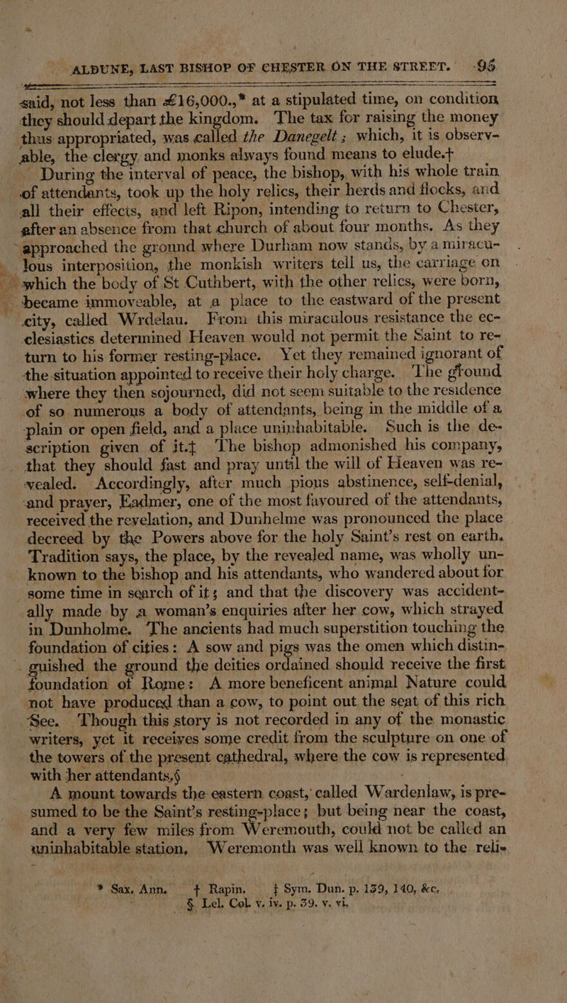 city, called Wrdelau. From this miraculous resistance the ec- clesiastics determined Heaven would not permit the Saint to re- turn to his former resting-place. Yet they remained ignorant of the-situation appointed to receive their holy charge. ‘The ground where they then sojourned, did not scem suitable to the residence of so numerous a body of attendants, being in the middle of a plain or open field, and a place uninhabitable. Such is the de- scription given of it.{ The bishop admonished his company, that they should fast and pray until the will of Heaven was re- vealed. Accordingly, after much pious abstinence, self-denial, and prayer, Eadmer, one of the most fayoured of the attendants, received the reyelation, and Dunhelme was pronounced the place decreed by the Powers above for the holy Saint’s rest on earth, Tradition says, the place, by the revealed name, was wholly un- known to the bishop and his attendants, who wandered about for some time in search of it; and that the discovery was accident- ally made by a woman’s enquiries after her cow, which strayed in Dunholme. The ancients had much superstition touching the uished the ground the deities ordained should receive the first foundation of Rome: &lt;A more beneficent animal Nature could not have produced than a cow, to point out the seat of this rich See. Though this story is not recorded in any of the monastic writers, yet it receives some credit from the sculpture on one of the towers of the present cathedral, where the cow is represented with ther attendants,§ _ ee A mount towards the eastern coast, called Wardenlaw, is pre- sumed to be the Saint’s resting-place; but being near the coast, and a very few miles from Weremouth, could not be called an uninhabitable station, Weremonth was well known to the reli- » Sax. Ann. + Rapin. _¢ Sym. Dun. p. 159, 140, &amp;e,