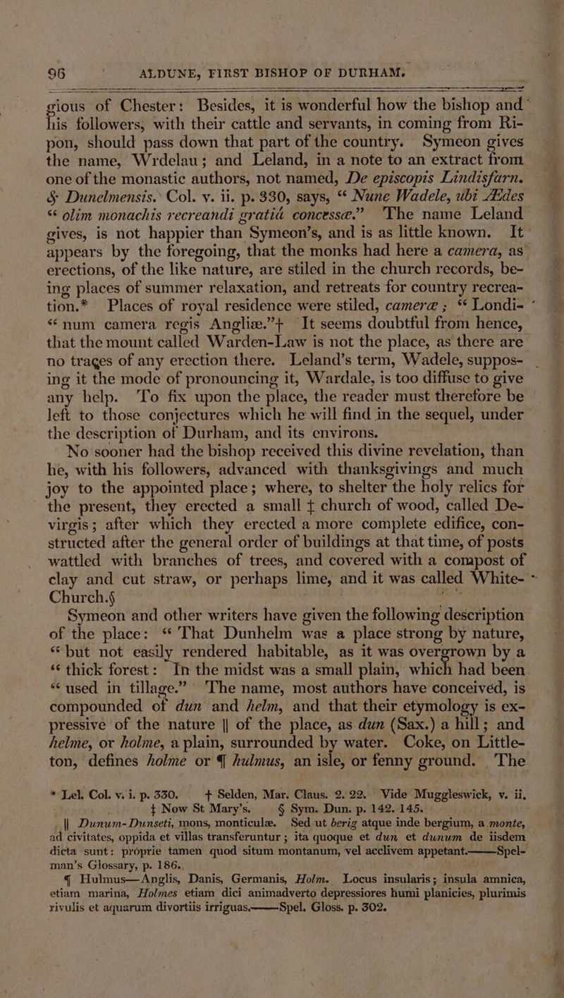 me Sh ahi FIRST BISHOP OF DURHAM. his follower s; with their cattle and servants, in coming from Ri- pon, should pass down that part of the country. Symeon gives the name, Wrdelau; and Leland, in a note to an extract from ing pints of summer relaxation, and retreats for country recrea- ‘“num camera regis Angliz.”+ It seems doubtful from hence, no trages of any erection there. Leland’s term, Wadele, suppos- ing it the mode of pronouncing it, Wardale, is too diffuse to give any help. ‘To fix upon the place, the reader must therefore be the description of Durham, and its environs. he, with his followers, advanced with thanksgivings and much virgis ; “ifter which they erected a more complete edifice, con- str nected after the general order of buildings at that time, of posts wattled with branches of trees, and covered With a compost of Church.§ Symeon and other writers have given the following description of the place: ‘“ That Dunhelm was a place strong by nature, “but not easily rendered habitable, as it was Sterwtown by a “¢ thick forest: In the midst was a small plain, which had been “used in tillage.” ‘The name, most authors have conceived, is compounded of dun and helm, and that their etymology is ex- pressive of the nature || of the place, as dun (Sax.) a hill; and helme, or holme, a plain, surrounded by water. Coke, on Little- ton, defines holme or 4 hulmus, an isle, or fenny g ground.’ _ The * Lel. Col. v. i. p. 330. + Selden, Mar, Claus. 2.22. Vide Muggleswick, v. ii, ¢ Now St Mary’s. § Sym. Dun. p. 142.145. | Dunum-Dunseti, mons, monticule. Sed ut berig atque inde bergium, aimonte, ° ry dicta sunt: proprie tamen quod situm montanum, vel acclivem appetant.— man’s Glossary, p. 186. § Hulmus—Anglis, Danis, Germanis, Holm. Locus insularis; insula amnica, etiam marina, Holmes etiam dici animadverto depressiores humi planicies, plurimis rivulis et aquarum divortiis irriguas. Spel. Gloss. p. 302. —Spel-