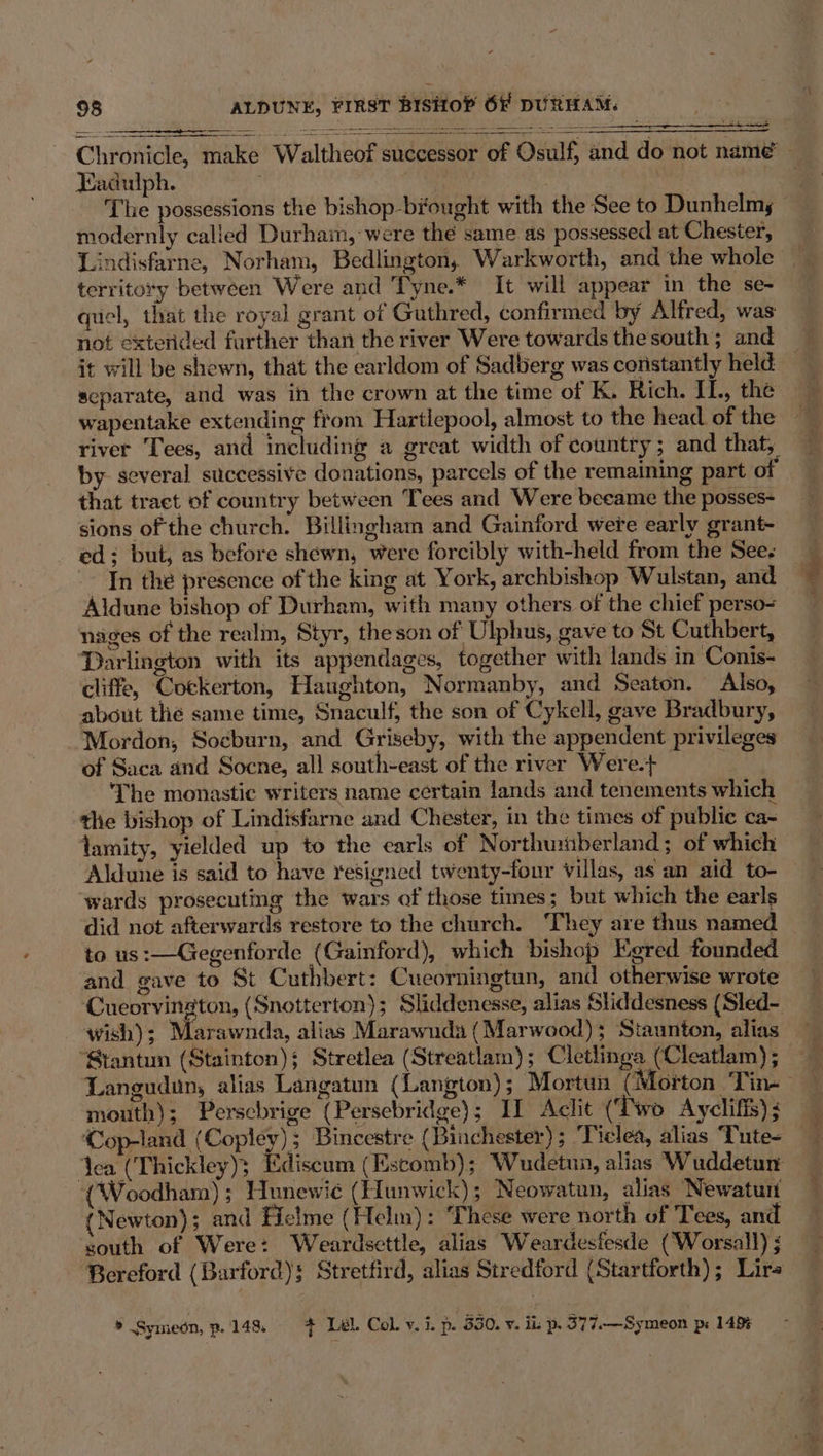 ¥ 98 ALDUNE, FIRST BISHOP OF DURHAM. Chronicle, make Waltheof successor of Osulf, and do not namé — Kadulph. 3 The possessions the bishop-biought with the See to Dunhelmy modernly called Durham, were the same as possessed at Chester, Lindisfarne, Norham, Bedlington, Warkworth, and the whole | territory between Were and Tyne.* It will appear in the se- quel, that the royal grant of Guthred, confirmed by Alfred, was not exterided farther than the river Were towards the south; and it will be shewn, that the earldom of Sadberg was constantly held — separate, and was in the crown at the time of K. Rich. IL, the river Tees, and including a great width of country ; and that, by several successive donations, parcels of the remaining part of that traet of country between Tees and Were beeame the posses- sions of the church. Billingham and Gainford were early grant- ed: but, as before shewn, were forcibly with-held from the See. -- In the presence of the king at York, archbishop Wulstan, and Aldune bishop of Durham, with many others of the chief perso- niges of the realm, Styr, the son of Ulphus, gave to St Cuthbert, ‘Darlington with its appendages, together with lands in Conis- cliffe, Cockerton, Haughton, Normanby, and Seaton. Also, about thé same time, Snaculf, the son of Cykell, gave Bradbury, Mordon, Socburn, and Griseby, with the appendent privileges of Saca and Socne, all south-east of the river Were.+ The monastic writers name certain lands and tenements which the bishop of Lindisfarne and Chester, in the times of public ca- lamity, yielded up to the earls of Northumberland; of which Aldune is said to have resigned twenty-four villas, as an aid to- ‘wards prosecuting the wars of those times; but which the earls did not afterwards restore to the church. ‘They are thus named to us:—Gegenforde (Gainford), which bishop Egred founded and gave to St Cuthbert: Cueorningtun, and otherwise wrote Cueorvington, (Snotterton); Sliddenesse, alias Sliddesness (Sled- wish); Marawnda, alias Marawnda (Marwood); Staunton, alias ‘Stantun (Stainton); Stretlea (Streatlam); Cletlinga (Cleatlam); Langudun, alias Langatum (Langton); Mortun (Morton ‘Tin-— mouth); Perscbrige (Persebridge); If Aclit (Two Ayclifis); ‘Cop-land (Copley); Bincestre (Binchester); ‘Ticlea, alias Tute- Yea (Thickley); Ediscum (Escomb); Wudetnn, alias Wuddetun (Woodham) ; Hunewié (Hunwick); Neowatun, alias Newaturi (Newton); and Ficlme (Helm): These were north of Tees, and south of Were: Weardsettle, alias Weardesfesde (‘Worsall) ; Bereford (Barford): Stretfird, alias Stredford (Startforth); Lire
