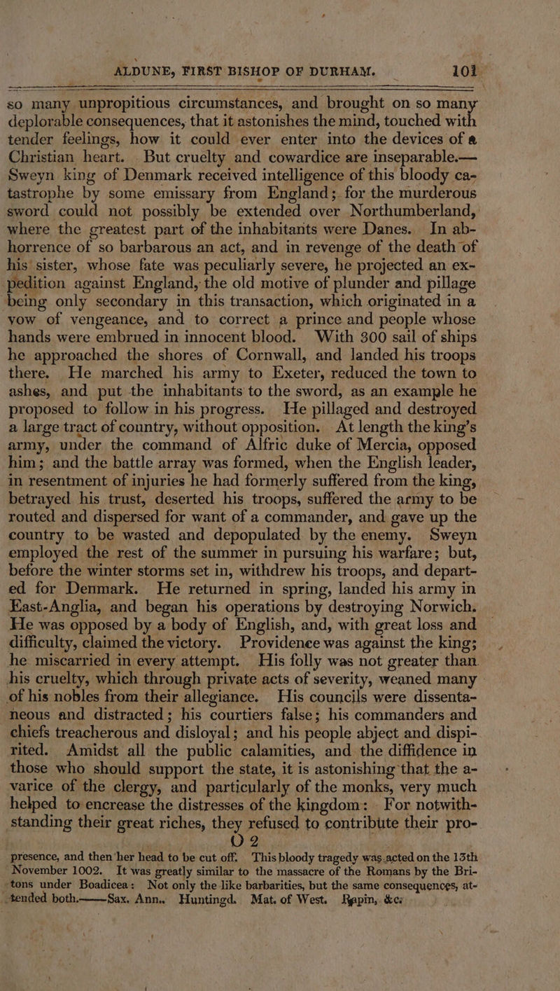 sO many unpropitious circumstances, and brought on so man deplorable consequences, that it astonishes the mind, touched wit tender feelings, how it could ever enter into the devices of « Christian heart. But cruelty and cowardice are inseparable.— Sweyn king of Denmark received intelligence of this bloody ca- tastrophe by some emissary from England; for the murderous sword could not possibly be extended over Northumberland, where the greatest part of the inhabitants were Danes. In ab- horrence of so barbarous an act, and in revenge of the death of his sister, whose fate was peculiarly severe, he projected an ex- -pedition against England, the old motive of plunder and pillage being only secondary in this transaction, which originated in a yow of vengeance, and to correct a prince and people whose hands were embrued in innocent blood. With 300 sail of ships he approached the shores of Cornwall, and landed his troops there. He marched his army to Exeter, reduced the town to ashes, and put the inhabitants to the sword, as an example he proposed to follow in his progress. He pillaged and destroyed a large tract of country, without opposition. At length the king’s army, under the command of Alfric duke of Mercia, opposed him; and the battle array was formed, when the English leader, in resentment of injuries he had formerly suffered from the king, betrayed his trust, deserted his troops, suffered the army to be routed and dispersed for want of a commander, and gave up the country to be wasted and depopulated by the enemy. Sweyn employed the rest of the summer in pursuing his warfare; but, before the winter storms set in, withdrew his troops, and depart- ed for Denmark. He returned in spring, landed his army in East-Anglia, and began his operations by destroying Norwich. Ee was opposed by a body of English, and, with great loss and difficulty, claimed the victory. Providence was against the king; he miscarried in every attempt. His folly was not greater than. his cruelty, which through private acts of severity, weaned. many of his nobles from their allegiance. His councils were dissenta- neous and distracted; his courtiers false; his commanders and chiefs treacherous and disloyal; and his people abject and dispi- rited. Amidst all the public calamities, and the diffidence in those who should support the state, it is astonishing that the a- varice of the clergy, and particularly of the monks, very much helped to encrease the distresses of the kingdom: For notwith- standing their great riches, they refused to contribute their pro- | wiliiltacy 2 wl sis presence, and then‘her head to be cut off. This bloody tragedy was.acted on the 13th November 1002. It was greatly similar to the massacre of the Romans by the Bri- »tons under Boadicea: Not only the like barbarities, but the same consequences, at~ tended both. Sax. Ann. Huntingd. Mat. of West. Rapin,. &amp;cs