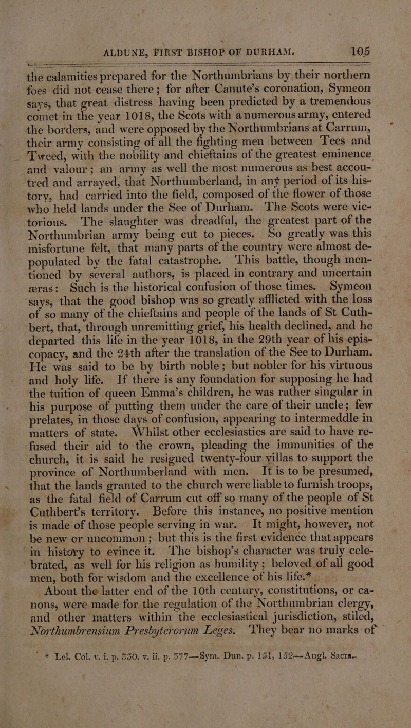 the calamities prepared for the Northumbrians by their northern foes did not cease there; for after Canute’s coronation, Symeon says, that great distress having been predicted by a tremendous comet in the year 1018, the Scots with a numerous army, entered the borders, and. were opposed by the Northumbrians at Carrum, their army consisting of all the fighting men between Tees and and valour; an army as well the most numerous as best accou- tred and arrayed, that Northumberland, in any period of its his- tory, had carried into the field, composed of the flower of those who held lands under the See of Durham. The Scots were vic- torious. The slaughter was dreadful, the greatest part of the Northumbrian army being cut to pieces. So greatly was this misfortune felt, that many parts of the country were almost de- populated by the fatal catastrophe. ‘This battle, though men- tioned by several authors, is placed. in contrary and uncertain zeras: Such is the historical confusion of those times. _Symeon says, that the good bishop was so greatly afflicted with the loss of so many of the chieftains and people of the lands of St Cuth- bert, that, through unremitting grief, his health declined, and he departed this life in the year 1018, in the 29th year of his epis- copacy, and the 24th after the translation of the See to Durham. He was said to be by birth noble; but nobler for his virtuous and holy life. If there is any foundation for supposing he had the tuition of queen Emma’s children, he was rather singular in his purpose of putting them under the care of their uncle; few prelates, in those days of confusion, appearing to intermeddle in matters of state. Whilst other ecclesiastics are said to have re- fused their aid to the crown, pleading the immunities of the church, it is said he resigned twenty-four yillas to support the province of Northumberland with men. It is to be presumed, that the lands granted to the church were liable to furnish troops, as the fatal field of Carrum cut off so many of the people of St Cuthbert’s territory. Before this instance, no positive mention is made of those people serving in war. It might, however, not be new or uncommun ; but this is the first evidence that appears ‘in history to evince it. The bishop’s character was truly cele- ‘brated, as well for his religion as humility ; beloved of all good men, both for wisdom and the excellence of his life.* About the latter end of the 10th century, constitutions, or ca- nons, were made for the regulation of the Northumbrian clergy, and other matters within the ecclesiastical jurisdiction, stiled, Northumbrensium Presbyterorum Leges. ‘hey bear no marks of * Lel. Col. v. i. p. 350, v. ii. p. 377—-Sym. Dun. p. 151, 152—~Angl. Sacra.