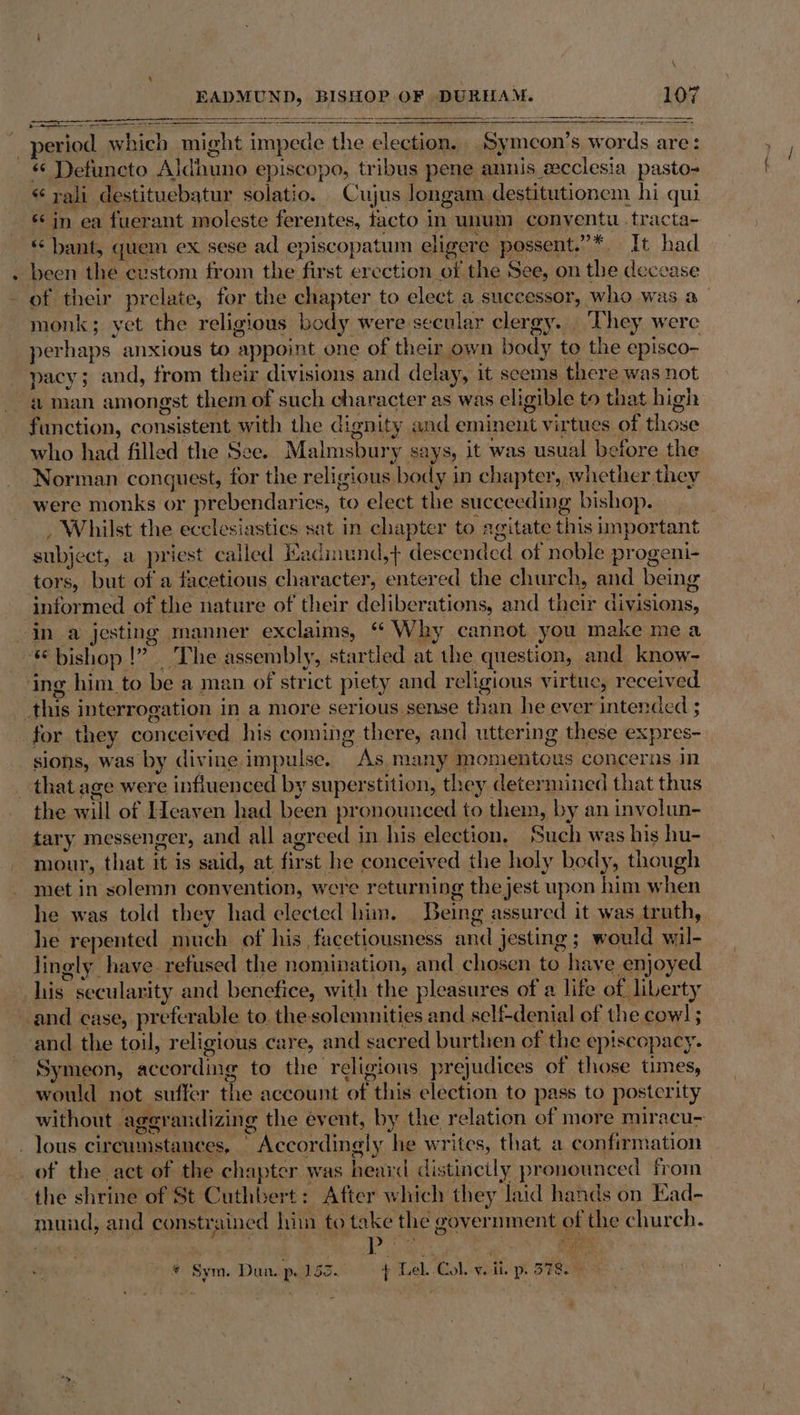EADMUN D, BISHOP OF DURHAM. iM —— period which might impede ye elecwaten aoe meon’s words are: « Detuncto Aldhuno episcopo, tribus pene annis ecclesia pasto- ‘ rali destituebatur solatio. Cujus longam destitutionem hi qui «in ea fuerant moleste ferentes, facto in unum conyentu .tracta- * bant, quem ex. sese ad episcopatum eligere possent.”*. It had been the custom from the first erection of the See, on the decease of their prelate, for the chapter to elect a successor, who was a monk; yet the religious body were secular clergy. ‘They were perhaps. anxious to ‘appoint one of their own body to the episco- pacy; and, from their divisions and delay, it seems there was not aman amongst them of such character as was eligible to that high function, consistent with the dignity and eminent virtues of those who had fille ad the See. Malmsbury says, it was usual before the Norman conguest, for the religious body in chapter, whether they were monks or prebendari ies, ee elect the succeeding bishop. , Whilst the ecclesiastics sat in SHARIN to: agitate this important subject, a priest called Kadmund,+ descended of noble progeni- tors, but of a facetious character, entered the church, and being informed of the nature of their deliber ations, and their divisions, in a jesting manner exclaims, “ Why cannot you make mea ‘© bishop |” The assembly, startled at the question, and know- ing him. to be a men. of strict piety and religious virtue, received this interrogation | in a more serious sense than he ever intended ; for they conceived his coming there, and uttering these expres- sions, was by divine impulse. As many) imomentous concerns in _ that age were influenced by superstition, they determined that thus the will of Heaven had been pronounced to them, by an involun- tary messenger, and all agreed j in his election. Such was his hu- mour, that it is said, at fir st he conceived the holy bedy, though met in solemn convention, were returning the jest upon him Shen he was told they had elected him. Being assured it was truth, he repented much of his , facetiousness ‘and jesting ; would oul. lingly. have refused the nomination, and chosen to have enjoyed ‘is secularity and benefice, with the pleasures of a life of liber ty and case, preferable to. the. solemnities and self-denial of the cowl; and the toil, religious care, and s sacred burthen of the ep! iscopacy. Symeon, according to the religions prejudices of those times, would not suffer the account of this election to pass to posterity without aggrandizing the event, by the relation of more miracu- . lous cir cunistances, “Accordingly he writes, that a confirmation of the act of the chapter was heard distincily pronounced from the shrine of St Cuthbert : After which they laid hands on Ead- mands and constrained hin to take the government of the church. Salat F