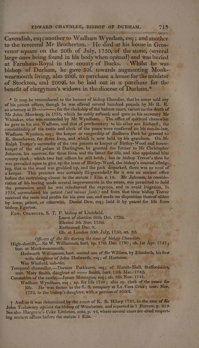 a Cavendish, esq; another to Wadham Wyndam, esq ; and another to the reverend Mr Brotherton.» He died at his house in Gros- venor square on the 20th of July, 1750, of the stone, (several large ones being found in his body when opened) and was buried -at Farnham-Royal in the county of Bucks. | Whilst he was bishop of Durham, he gave 501. towards augmenting Monk- wearmouth living, also 2001. to purchase a house for the minister of Stockton, and 20061. to be laid out in a purchase for the benefit of clergymen’s widows in the diocese of Durham.* * It may be remembered to the honour of bishop Chandler, that he never sold any _ of his patent offices, though he was offered several hundred pounds by Mr R. R. * anattorney at D——- . for the clerkship of the halmot court, vacant on the death of Mr John Mowbray, in 1735, which he nobly refused, and gave to his secretary Mr ‘ Whitaker, who was succeeded by Mr Wyndham... The office of spiritual chancellor he gave to his son Wadham, and that of prothonotary to his other son Richard; the - constableship of the castle and clerk of the peace were conferred on his son-in-law, ~ Wadham Wyndam, esq; the keeper or rangership of Bedburn Park he granted to— R. Stonehewer, for three lives, and’ which is now held by his grandson, On Mr Ralph Trotter’s surrender of the two patents as keeper of Birtley- Wood and housé- keeper of the old palace at Darlington, he granted the former to Mr Christopher. Johnson, his receiver, for three lives, and the latter for life, and also appointed him county clerk; which two last offices he still holds; but in bishop Trevor's time he was prevailed upon to give up the lease of Birtley- Wood, the bishop’s counsel alledg-.. ing, that as the wood was grubbed up, and the park disparked, there was no need of — a keeper. This pretence was certainly ill-grounded,+ for it was an ancient office before the restraining clause in the statute 1 Eliz. ¢«. 19. Mr Johnson, in conside- ration of his having made several improvements in the estate, was permitted to hold the possession until he was reimbursed the expence, and to avoid litigation, in 1754, surrendered his patent (sed minus juste) and from that time bishop Trevor received the rents and profits for his own use, and made no disposition thereof either by lease, patent, or otherwise, Daniel Dew, esq; held it by patent for life fron: bishop. Egerton. . Epw. Cuanoter, §. T. P. bishop of Litchfield. - Leave of election 26th Oct. 17350. * Elected 5th Nov. 1750. RvR Ee Enthroned Dec. 9. ‘ oh aay Ob, at London 20th July, 1750, xt. 82. Mats a Officers of the See during the time of bishop Chandler. a ; High-sheriffs,— Sir W. Williamson, bart. ap. 17th Dec. 1730 ; ob. Ist Apr. 1747 ; bur. at Monkwearmouth. ~~ mB A ia eth Hedworth Williamson, bart. second son of Sir William, by Elizabeth, his first wife, daughter of John Hedworth, esq ; of Harraton. eS aaa Wm. Winfield, sub-vic. %, we ahs Temporal chancellor,—Dormer Parkhurst, esq; of Hanch-Hall, Staffordshire, mar. Mary Smith, daughter of Smith, bart. 15th Mar. 17425 © Constables of the castle-—James Montague, esq; ob. 8th Nov. 1741. — Wadham Wyndham, esq ; ap. for life 1748; also ap. clerk of the peace for life. He was factor. to the S. S. company at La Vera:Cruz; mar. Noy. _ 1732, to the bishop’s daughter, with a portion of 80001. oe LAS aie Deas Tae + And’so it was determined by the court of K. B. Hilary 1757, in the, case of Sir John Trelawney against the bishop of Winchester, and reported in 1 Burrow, p. 219. See also Hargrave’s Coke Littleton, note, p. 44, where several cases are cited respect- ing ancient offices before the statute 1 Eliz. :