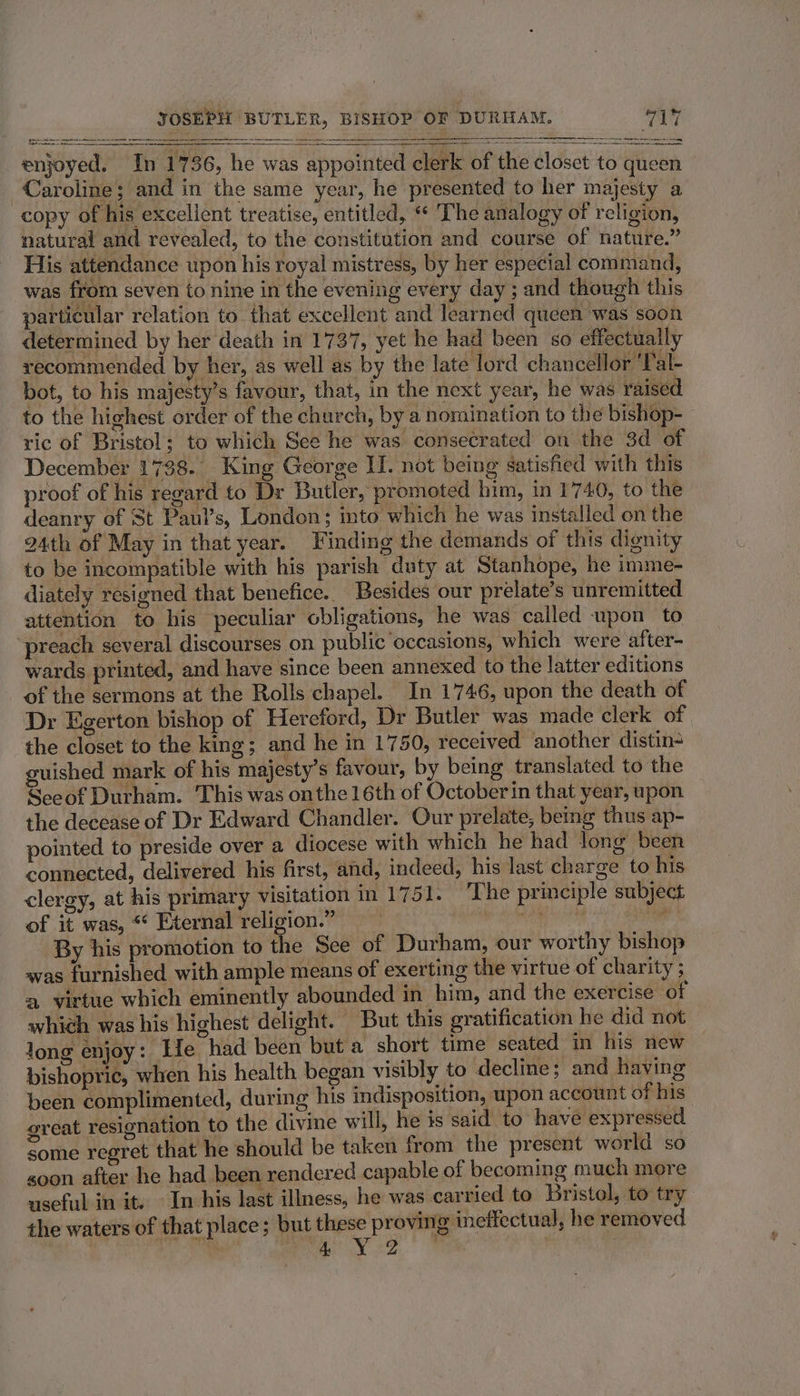 enjoyed. In 1736, he was appointed clerk of the closet to queen Caroline; and in the same year, he presented to her majesty a copy of his excellent treatise, entitled, “ The analogy of religion, natural and revealed, to the constitution and course of nature.” His attendance upon his royal mistress, by her especial command, was from seven to nine in the evening every day ; and though this particular relation to that excellent and learned queen was soon determined by her death in 1737, yet he had been so effectually recommended by her, as well as by the late lord chancellor ‘Tal- bot, to his majesty’s favour, that, in the next year, he was raised to the highest order of the church, by a nomination to the bishop- ric of Bristol; to which See he was consecrated on the 3d of December 1738. King George II. not being satisfied with this proof of his regard to Dr Butler, promoted him, in 1740, to the deanry of St Paul’s, London; into which he was installed on the 24th of May in that year. Finding the demands of this dignity to be incompatible with his parish duty at Stanhope, he imme- diately resigned that benefice. Besides our prelate’s unremitted attention to his peculiar obligations, he was called upon to ‘preach several discourses on public occasions, which were after- wards printed, and have since been annexed to the latter editions of the sermons at the Rolls chapel. In 1746, upon the death of Dr Egerton bishop of Hereford, Dr Butler was made clerk of the closet to the king; and he in 1750, received another distin guished mark of his majesty’s favour, by being translated to the Seeof Durham. This was onthe 16th of October in that year, upon the decease of Dr Edward Chandler. Our prelate, being thus ap- pointed to preside over a diocese with which he had Jong been connected, delivered his first, and, indeed, his last charge to his clergy, at his primary visitation in 1751. The principle subject of it was, “‘ Eternal religion.” a re By his promotion to the See of Durham, our worthy bishop was furnished with ample means of exerting the virtue of charity ; a virtue which eminently abounded in him, and the exercise ‘of which was his highest delight. But this gratification he did not long enjoy: Le had been but a short time seated in his new bishopric, when his health began visibly to decline ; and having been complimented, during his indisposition, upon account of his great resignation to the divine will, he is said to have expressed some regret that he should be taken from the present world so goon after he had been rendered capable of becoming much more useful in it. In his last illness, he was carried to Bristol, to try the waters of that place; but these proving ineffectual, he removed SS ac NG :