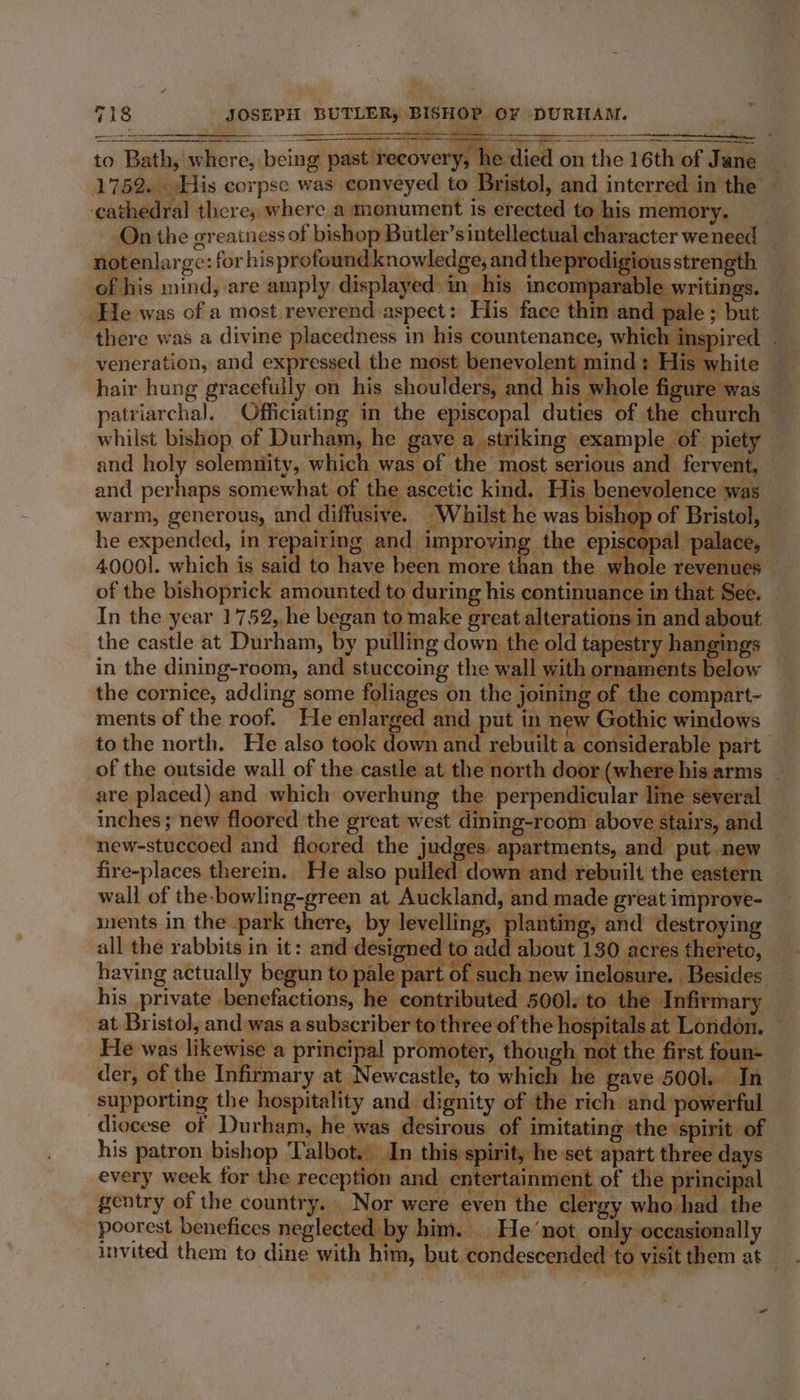 ee, ae to Bath, where, being past recovery, he died on the 16th of Jane 1752. His corpse was conveyed to Bristol, and interred in the ‘cathedral there, where a monument is erected to his memory. - On the greatness of bishop Butler’sintellectual character weneed — notenlarge: for his profound knowledge, and thep: rodigiousstrength of his mind, are amply displayed: in. his incomparable writings. — He was of a most.reverend aspect: His face thin and pale : but the cornice, adding some foliages on the joining of the compart~ ments of the roof. He enlarged and put in new Gothic windows to the north. He also took down and rebuilt a considerable part of the outside wall of the castle at the north door (where : are placed) and which overhung the perpendicular line séveral inches; new floored the great west dining-room above stairs, and new-stuccoed and floored the judges apartments, and put n w fire-places therein. He also pulled down and rebuilt the eastern wall of the-bowling-green at Auckland, and made great improve- ments in the .park there, by levelling, planting, and destroying all the rabbits in it: and designed to add about 130 acres thereto, having actually begun to pale part of such new inelosure. Besides his private benefactions, he contributed 5001. to the Infirmary at Bristol, and was a subscriber to three of the hos} itals at Lon On. | He was likewise a principal promoter, though not the first foun- © der, of the Infirmary at Newcastle, to which he gave 5001. In supporting the hospitality and dignity of the rich and powerful diocese of Durham, he was desirous of imitating the spirit of his patron bishop Talbot. In this spirit, he set apart three days every week for the reception and entertainment of the principal gentry of the country. Nor were even the clergy who had the poorest benefices neglected by him. He ‘not. only occasionally invited them to dine with him, but condescended to visit them at — “