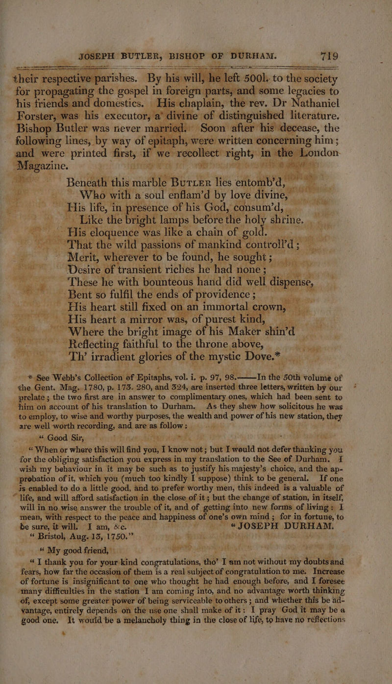 their respective parishes. ‘By higawilly | Piet. 500). to the society for propagating the gospel in foreign pa: arts, and some legacies to his. friends and domestics. His chaplain, the rev. Dr Nathaniel or was his executor, a’ divine of distinguished literature. Bishop Butler was never ma ed. Soon pret his’ decease, the following lines, by way of epit , Were written. concerning him; and were printed 7 if we ‘recollect’ right, in ‘the London ) agi atiigeiteh 1 sith hon nto nie ove Beneath this eS Butter lies entomb’d, - ae Who with a ‘soul enflam’d by love pt . Bis life, in presence of his God, consum’d,. Like the bright lamps before the holy shrine, es ones eloquence was like. a chain of gold. : ag “That the wild passions of mankind | controll’d ; Merit, wherever to be found, he sought ; 7 Desire of transient riches he had none; Sea re vee 5 ‘These. he with bounteous hand did well dni we Bent so fulfil the ends of providence ; De aa _ His heart still fixed on an immortal crown, : . ‘His heart a mirror was, of purest kind, kegel _ Where the bright image of his Maker shin’ dq : ieteestg faithful to the throne above, a _Th’ irradient glories of the ant Dove.* +; bes Webb's Catlecbaa! af Epitaphs, vol. i. —p. 97, 98.- In the 50th volume of the Gent. Mag. 1780, p. 173. 280, and 324, are inserted three letters, written by our prelate ; the two first are in answer to complimentary ones, which had been sent to him on account of his translation to Durham. As they shew how solicitous he was to employ, to wise and worthy purposes, the wealth and power of his new aes they are well worth recording, and are as follow : ; “Good Sir, = Pash tie © When or where this will find vou I ae not; but IT would not. defer ti ice you - for the obliging satisfaction you. express i in my translation to the See ef Durham. 1 wish my behaviour in it may be such as to justify his majesty’s choice, and the ap- prebation of it, which you (much too kindly I suppose) think to be general. If one is enabled to do a little good, and to prefer worthy men, this indeed is a valuable of * life, and will afford satisfaction i in the close of it; but the change of station, in cng will in no. wise answer the trouble of it, and of getting into new forms of living ; mean, with respect to the peace and happiness | of one’s own mind ; for in fortune, C be sure, it will, JI am, &amp;c. i odiiheg ‘JOSEPH DURHAM. _ Bristol, Aug. 13, 1750.” fu Wp yess bbe 44 “ My good friend, s adliil : “ I thank you for your: “kind congratulations, tho’ I am not without my soube and fears, how far the occasion of them is a real subject of congratulation to me. Increase of fortune is insignificant to one who thought he had enough before, and I foresee ‘many difficulties in the station I am coming into, and no advantage worth thinking of, except some greater power of being serviceable to others ; and whether this be ad- vantage, entirely dépends on the nse one shall make of it : 1 pray God it may be a good one. It would be a melancholy thing in mi close of life, tp have no réflections 4