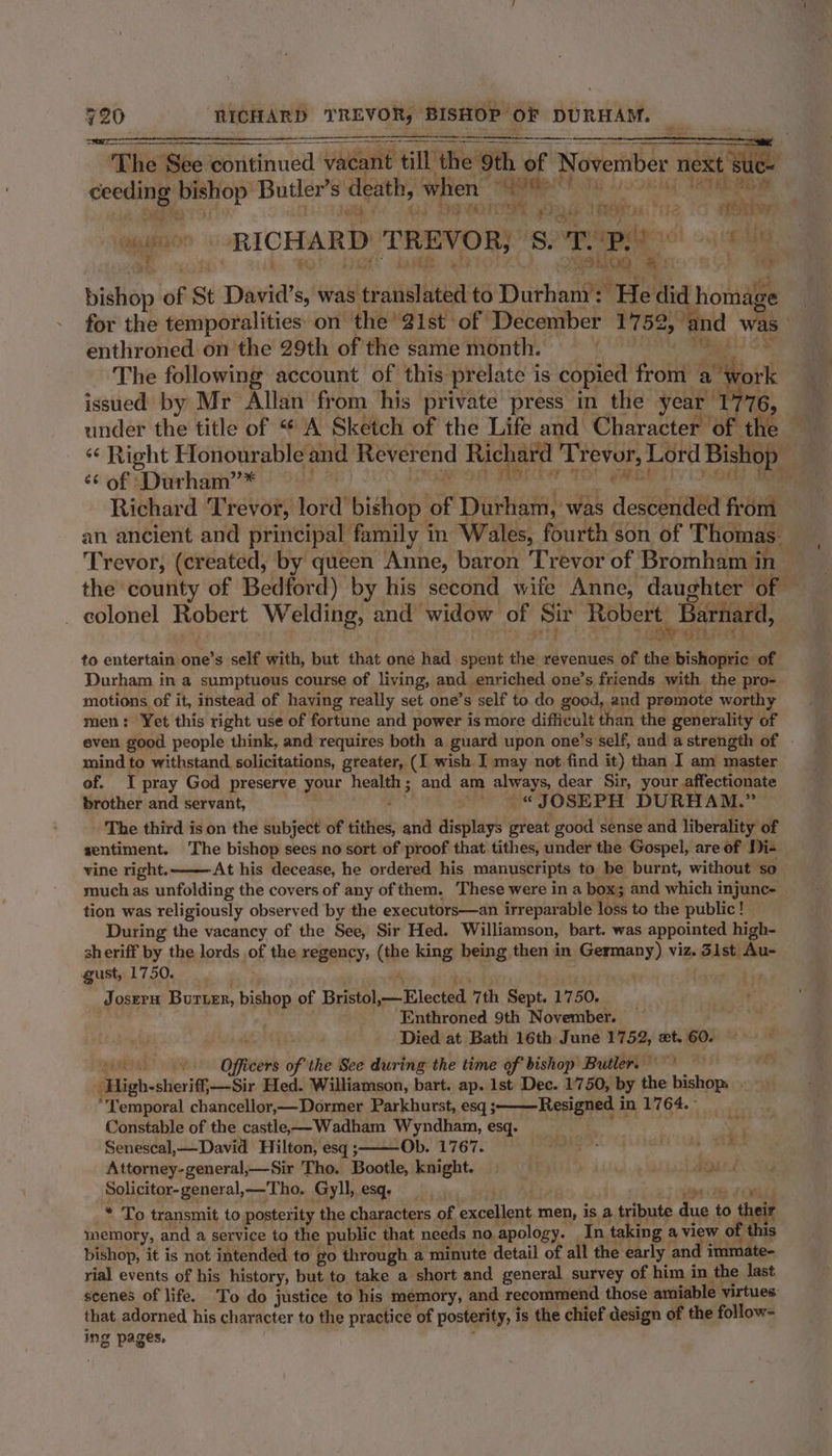 ‘The ‘See. continued vacant till the 9th. pee November per, He ceeding neem Butler’s death, when So ae (Tae ry 3 ta | sTye ers ot Teas ¢ seisbve gt RICHARD TREVOR; igoynipdaes! ce. pio 8 OD ; y 23&gt; fe oy of St David's, was ecnakarn to Durham’: He did homag ge for the temporalities on the’ 1st of December 1752, » and enthroned on the 29th of the same month. f} The following account of this prelate is copied from a ts issued by Mr Allan from ‘his private press in the year 1 76, under the title of “ A Sketch of the Life and Character of the — «¢ Right Honourable and Reverend Richard Tr baer Lord Bishop ¢¢of Durham’* : . : Richard Trevor, lord bishop ior Durham, was Y aeceabifeise from an ancient and principal family in Wales, fourth son of Thomas. Trevor, (created, by queen Anne, baron Trevor of Bromham in the county of Bedford) by his second wife Anne, daughter of — _ colonel Robert Welding, and widow of Sir Robert. Barnard, to entertain one’s self with, but that one had spent the revenues of Ky bishopric of Durham in a sumptuous course of living, and enriched one’s friends with the pro- motions of it, instead of having really set one’s self to do good, and promote worthy men: Yet this right use of fortune and power is more difficult than the generality of even good people think, and requires both a guard upon one’s self, and a strength of mind to withstand solicitations, greater, (I wish I may not find it) than I am master of. I pray God preserve your health ; and am always, dear Sir, your affectionate brother and servant, eM: hake OSEPH DURHAM.” The third is on the subject of ettfed and displays great good sense and liberality of sentiment. The bishop sees no sort of proof that tithes, under the Gospel, are of Di- vine right. At his decease, he ordered his manuscripts to be burnt, without so . much as unfolding the covers of any of them. These were in a box; and which injunc- _ tion was religiously observed by the executors—an irreparable loss to the public ! During the vacancy of the See, Sir Hed. Williamson, bart. was appointed high- sheriff by the lords of the regency, (the king being then in Germany) viz. dist Au- gust, 1750. Joseru Bururr, bishop of Bristol, lected 7th Sept. 1750. Enthroned 9th November. Died at Bath 16th June 1752, xt. 60. v Oieks of the See during the time of bishop Butler. — ‘High-sheriff —Sir Hed. Williamson, bart. ap. 1st Dee. 1750, by the Valent ‘Lemporal chancellor,—Dormer Parkhurst, esq ;———Resigned in 1764. ° Constable of the castle. Wadham Wyndham, esq. . Senescal,—David Hilton, esq ; Ob. 1767. ne RES Ee are Attorney-general,—-Sir Tho. Bootle, knight. . iad Solicitor-general,—Tho. Gyll, esq, * To transmit to posterity the characters of excellent men, is a tribute 1 to their memory, and a service to the public that needs no apology. In taking a view of f this bishop, it is not intended to go through a minute detail of all the early and immate- rial events of his history, but to, take a short and general survey of him in the last scenes of life. To do justice to his memory, and recommend those amiable virtues that adorned his character to the practice of posterity, is the chief design of the follow= ing pages.
