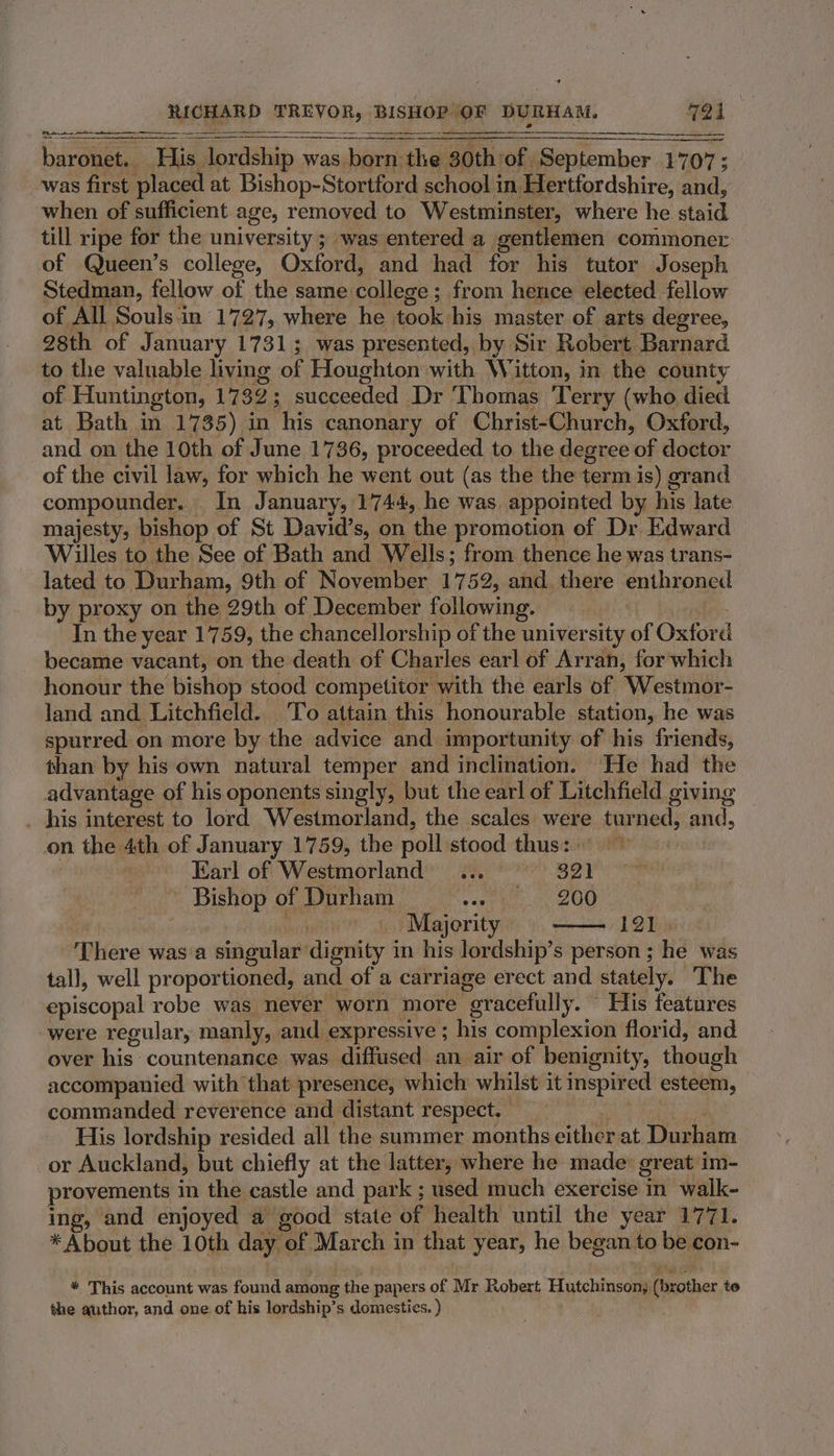 RICHARD TREVOR, BISHOP’ OF DURHAM. 724 benno baronet. His. lordship was born: the 0th of. September 1707; was first placed at Bishop-Stortford school in Hertfordshire, and, when of sufficient age, removed to Westminster, where he staid till ripe for the university ; was entered a gentlemen commoner of Queen’s college, Oxford, and had for his tutor Joseph Stedman, fellow of the same: college : from hence elected fellow of All Souls in 1727, where he took his master of arts degree, 98th of January 1731; was presented, by Sir Robert Barnard to the valuable living of Houghton with Witton, in the county of Huntington, 1732 ; : succeeded Dr Thomas Terry (who died at Bath in 1735) in his canonary of Christ-Church, Oxford, and on the 10th of June 1736, proceeded to the degree of doctor of the civil law, for which he went out (as the the term is) grand compounder. | In January, 1744, he was. appointed by his late majesty, bishop of St David’s, on the promotion of Dr Edward Willes to the See of Bath and Wells; from thence he was trans- lated to Durham, 9th of November 1752, and. there enthroned by proxy on the 29th of December following. , In the year 1759, the chancellorship of the university of Oxford became vacant, on the death of Charles earl of Arran, for which honour the bishop stood competitor with the earls of Westmor- land and Litchfield. To attain this honourable station, he was spurred on more by the advice and importunity of his friends, than by his own natural temper and inclination. He had the advantage of his oponents singly, but the earl of Litchfield giving _ his interest to lord Westmorland, the scales were tur ned, and, on the 4th of January 1759, the poll stood thus: Earl of Westmorland... 321 Bishop of Durham Pecot ben Mgr. Majerity 12 This There was a singular dignity i in his lordship’s person ; he was tall, well proportioned, and of a carriage erect and stately. The episcopal robe was never worn more “eracefully. ~ His features were regular, manly, and expressive ; his complexion florid, and over his countenance was diffused an air of benignity, though accompanied with that presence, which whilst it inspired esteem, commanded reverence and distant respect. His lordship resided all the summer months either at Thao or Auckland, but chiefly at the latter, where he made: great im- provements in the castle and park ; used much exercise in walk- ing, and enjoyed a good state of health until the year 1771. * About the 10th day of March in that year, he began to be, con- * This account was found among the papers of Mr Robert. Hutchinson) (brother te the author, and one of his lordship’s domesties. )