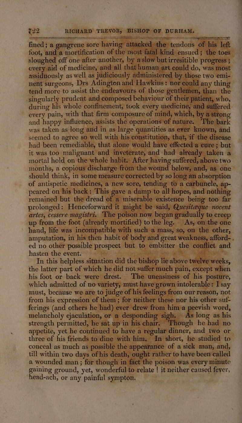 fined ; a gangrene sore having attacked the tendons of his left foot, and a mortification of the most fatal kind ensued; the toes — sloughed off one after another, by aslow but irresitible progress ;_ every aid of medicine, and all that human art could do, was most assiduously as well as judiciously administered by those two emi- nent surgeons, Drs Adington and Hawkins: nor could any thing tend more to assist the endeavours of those gentlemen, than the singularly prudent and composed behaviour of their patient, who, during his whole confinement, tuok every medicine, and suffered every pain, with that firm composure of mind, which, by a strong and happy influence, assists the operations of nature. ‘The bark was taken as long and in as large quantities as ever known, and seemed to agree so well with his constitution, that, if the disease had been remediable, that alone would have effected a cure ; but it was too malignant and inveterate, and had already taken a mortal hold on the whole habit. After having suffered, above two months, a copious discharge from the wound below, and, as one should think, in some measure corrected by so long an absorption of antispetic medicines, a new sore, tending to a carbuncle, ap- peared on his back: 'This gave a damp to all hopes, and nothing remained but the dread of a miserable existence being too far prolonged: Henceforward it might be said, Quesiteque nocent artes, cessere magistri. ‘The poison now began gradually to creep up from the foot (already mortified) tothe leg. As, on the one hand, life was incompatible with such a mass, so, on the other, amputation, in his then habit of body and great weakness, afford- . ed no other possible prospect. but to embitter the conflict and hasten the event. its 4 ct In this helpless situation did the bishop lie above twelve weeks, the latter part of which he did not suffer much pain, except when his foot or back were drest. The uneasiness of his posture, which admitted of no variety, must have grown intolerable: I say must, because we are to judge of his feelings from our reason, not from his expression of them; for neither these nor his other suf- ferings (and others he had) ever drew from hima peevish word, melancholy ejaculation, or a desponding sigh. As long as his strength permitted, he sat up in his chair. Though he had no appetite, yet he continued to have a regular dinner, and two or three of his friends to dine with him. In short, he studied to conceal as much as possible the appearance of a sick man, and, till within two days of his death, ought rather to have been called a wounded man ; for though in fact the poison was every minute gaining ground, yet, wonderful to relate ! it neither caused fever, head-ach, or any painful sympton.