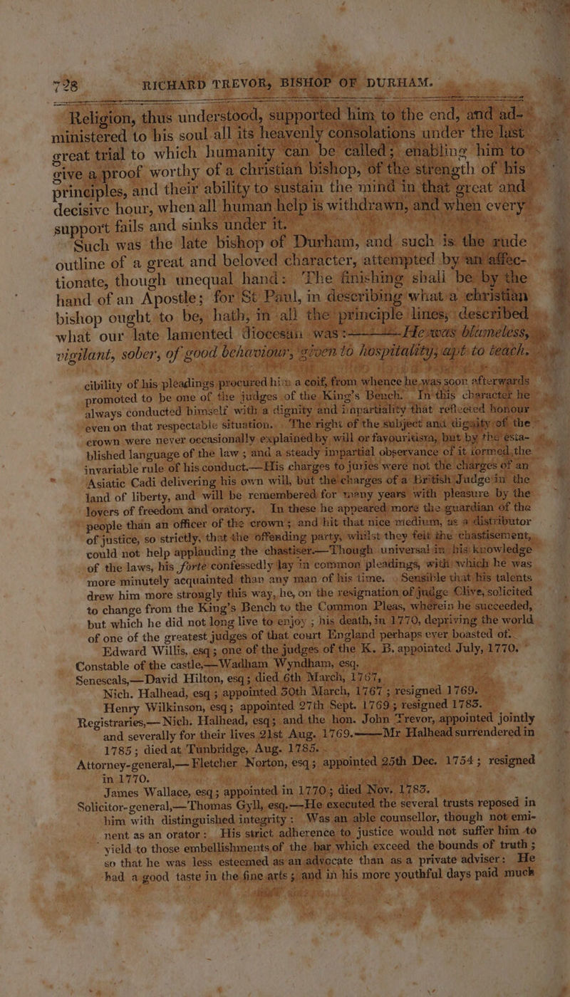 Nae 728 ‘RICHARD TREVOR, BISHOP OF DURHAM.  Eee cmt eater oo eS a ee ee a ht Religion, thus understood, suppo Se ministered to his soul all its he i outline of a great and beloved character, attempted by “an affec- tionate, though unequal hand: ‘The finishing shall be by the hand of an Apostle; for S¢ Paul, in describing what a christian 4 bishop ought, to be, hath; m al} the principle lines,” described J what our late lamented diocesan was Te. Hevwas blameless, yy y vigilant, sober, 0 good behiaviow, ‘eeoen to hospitality, apt: to teathe ae . Ce ee ee PLoiab mt bader ek ue Pe i Boe, cibility of his pleadings procured hin a coif, from whence he.was soon ofterw: rds promoted to be one of the judges of the King’s Bench. _ In this character he © » always conducted himself with a dignity and impartiality that refleeted honour =~ even on that respectable situation... The right of the subject and digaity:of the crown were never occasionally explained by will or fayouritisra, but by the ésia- plished language of the law ; and a steady impartial observance of it iormed,the. snvariable rule of his conduct.—His charges to juries were not the charges of an Asiatic Cadi delivering his own will, but the charges of a British) J udgein the Jand of liberty, and will be remembered for many years’ with pleasure by the lovers of freedom and oratory. In these he appeared mor¢ the guardian of the people than an officer of the crown; and hit that nice medium, us a distributor of justice, so strictly, that the offending party, whilst they felt the ‘chastisement, could not help applauding the chastiser-——Though universal in his) knowledge — _ of the laws, his forte confessedly lay in common pleadings, with which he was more minutely acquainted’ than any man of his time. . Sensible that his talents drew him more strongly this way, he, on the resignation of judge Clive, solicited to change from the King’s Bench to the Common Pleas, wherein he succeeded, - but which he did not long live to enjoy ; his death, in 1770, depriving the world of one of the greatest judges of that court England perhaps eyer boasted of. Edward Willis, esq; one of the judges of the K. B. appointed July, 1770. ° Constable of the castle —Wadham Wyndham, esq. Oe cas Senescals,——David Hilton, esq; died 6th March, 1767, lee Nich. Halhead, esq ; appointed. 50th March, 1767 ; resigned 1769. _ Henry Wilkinson, esq; appointed 27th Sept. 1769; resigned 1785. Registraries,— Nich. Halhead, esq ; and the hon. John Trevor, appointed jointly and severally for their lives 2ist Aug. 1769. Mr Halhead surrendered in - 1785; died at Tunbridge, Aug. 1785... ge i Attorney-general,— Fletcher Norton, esq; appointed 25th Dec. 1754; resigned Vinge O. ha: ih pipe thee James Wallace, esq; appointed in 1770; died Nov. 1783. _ Solicitor- general,—Thomas Gyll, esq.—He executed the several trusts reposed in him with distinguished integrity: Was an able counsellor, though not emi- nent as an orator : His strict adherence to justice would not suffer him 40 yield to those embellishmnents,of the bar which exceed the bounds of truth ; so that he was less esteemed as an advocate than asa private adviser: He had a good taste in the fine,arts ; and in his more youthful days paid muck ee = aes bat Na, Ghee ¢ = =