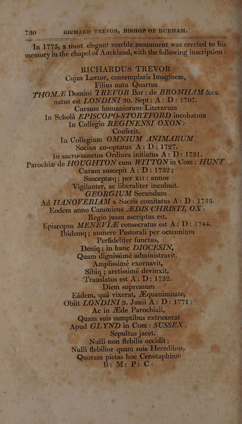 RICHARDUS TREVOR . Cujus Leetor, contemplaris Imaginem, —  Filius natu Quartus . THOM Domini TREVOR Bar: de BROMHAM &amp;ca. natus est LONDINTI 30. Sept: A: D: 1707. Cursum humaniorum Literarum | eee, In ScholA EPISCOPO-STORTFORD incohatum In Collegio REGINENSI OXON: | Confecit. ae cae. In Collegium OMNIUM ANIMARUM — Socius co-optatus A: D: 1727. In sacro-sanetos Ordines initiatus A: D: 1731. Parochia de HOUGHTON cum WITTON in Com: HUNT: Curam suscepit A: D: 1732; | ie Suscepteeq ; per XII; annos | Vigilanter, ac liberaliter incubuit. GEORGIUM Secundum ig Ad HANOVERIAM a Sacris comitatus A: D: 1735. -Kodem anno Canonicus DIS CHRISTI, OX : — Regio jussu ascriptus est. | Episcopus MENEV LAS consecratus est A: D: 1744. — Thidemq; munere Pastorali per octennium Perfideliter functus, . Denigq; in hance DIOCESIN, _ Quam dignissime administravit, Amplissimé exornavit, Sibiq ; arctissime devinxit, Translatus est A: D: 1752. Diem supremum Eadem, qua vixerat, A’quanimitate, Obiit LONDINI 9. Junii A: D: 1771; Ac in Adde Parochiali, Quam suis sumptibus extruxerat _ Apud GLYND in Com: SUSSEX ; Sepultus jacet. Nulli non flebilis occidit ; Nulli flebilior quam suis Heredibus, Quoram pie hoc Cenotaphium B: M: . La