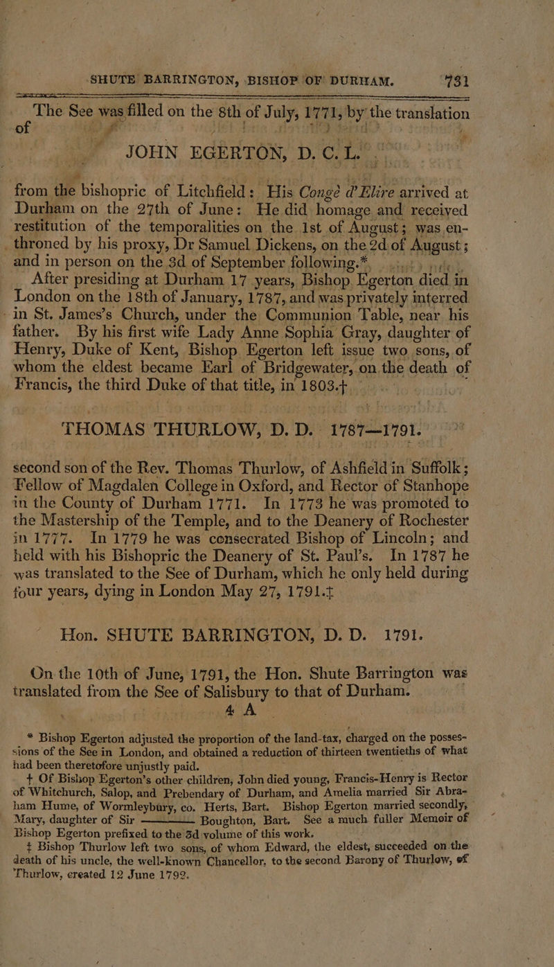 The See was, filled on the sth of . of July, 17 m 1, by the translation of salt - JOHN EGERTON, D. Ci Bh fe from ue bishopric of Litchfield : ‘His Conge @ Elire arrived at Durham on the 27th of June: He did homage and received restitution of the temporalities on the Ist of August; was.en- _throned by his proxy, Dr Samuel Dickens, on the ad of August 5 ; and in person on the 3d of September following.*, After presiding at Durham 17 years, ‘Bishop. Egerton died i in London on the 18th of January, 1787, and was privately interr ed. -in St. James’s Church, under the Communion Table, near his father. By his first wife Lady Anne Sophia Gray, daughter of Henry, Duke of Kent, Bishop. Egerton left issue two ‘sons, of whom the eldest becatne Karl of Bridgewater,. on. the death of Francis, the third Duke of that title, in 1803. es THOMAS THURLOW, ‘D. D. “V18T—1791. second son of the Rou. Thomas Thur low, of Ashfield in Suffolk: Fellow of Magdalen College in Oxford, and Rector of Stanhope in the County: of Durham 1771. In 1773 he was promoted to the Mastership of the Temple, and to the Deanery of Rochester in 1777. In 1779 he was consecrated Bishop of Lincoln; and held with his Bishopric the Deanery of St. Paul’s. In 1787 he was translated to the See of Durham, which he only held during four years, dying in London May 27, 1791.5 Hon. SHUTE BARRINGTON, D.D. 1791. On the 10th of June, 1791, the Hon. Shute Barrington was translated from the See of Salisbury to that of Durham. ) &amp; A , * Bishop Egerton adjusted the proportion of the land-tax, charged on the posses- sions of the See in London, and obtained a reduction of thirteen twentieths of what had been theretofore unjustly paid. + Of Bishop Egerton’s other children, j ohn died young, Francis-Henry is Rector of Whitchurch, Salop, and Prebendary of Durham, and Amelia married Sir Abra- ham Hume, of Wormleybary, co. Herts, Bart. Bishop Egerton married secondly, Mary, daughter of Sir Boughton, Bart, See a much fuller Memoir of Bishop Egerton prefixed to the 3d volume of this work. t Bishop Thurlow left two sons, of whom Edward, the eldest; succeeded on the: death of his uncle, the well-known Chancellor, to the second Barony of Thurlow, ef Thurlow, created 12 June 1792.