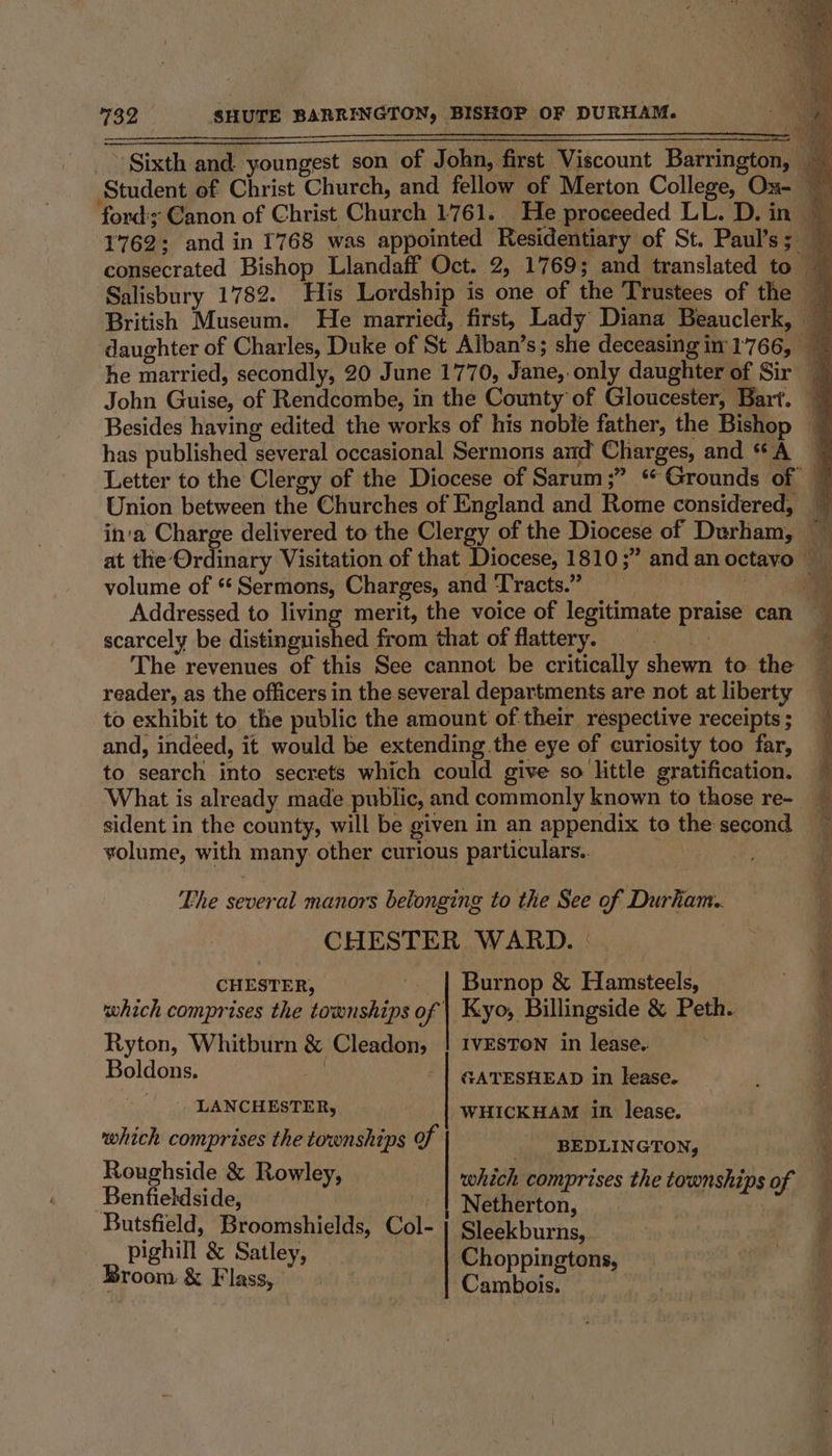 Sixth and youngest son of John, first Viscount Barrington, Student of Christ Church, and fellow of Merton College, Ox- ford'y Canon of Christ Church 1761. He proceeded LL. D. in 1762: and in 1768 was appointed Residentiary of St. Paul’s ; consecrated Bishop Llandaff Oct. 2, 1769; and translated to Salisbury 1782. His Lordship is one of the Trustees of the British Museum. He married, first, Lady Diana Beauclerk, ~ daughter of Charles, Duke of ‘St Alban’s; she deceasingin 1766, he married, secondly, 20 June 1770, Jane, only daughter of Sir — John Guise, of Rendcombe, in the County of Gloucester, Bart. ~ Besides having edited the works of his noble father, the Bishop — has published several occasional Sermons and Charges, and “A | Letter to the Clergy of the Diocese of Sarum;” ‘Grounds of Union between the Churches of England and Rome considered, in'a Charge delivered to the Clergy of the Diocese of Durham, ~ at the Ordinary Visitation of that Diocese, 1810 ;” and anoctavo volume of “Sermons, Charges, and Tracts.” __ , i Addressed to living merit, the voice of legitimate praise can scarcely be distingnished from that of flattery. _ | | The revenues of this See cannot be critically shewn to the reader, as the officers in the several departments are not at liberty to exhibit to the public the amount of their respective receipts ; and, indeed, it would be extending.the eye of curiosity too far, to search into secrets which could give so little gratification. What is already made public, and commonly known to those re- sident in the county, will be given in an appendix to the second volume, with many other curious particulars. cay Fhe several manors belonging to the See of Durham.. ' CHESTER WARD. | a CHESTER, Burnop &amp; Hamsteels, ' which comprises the townships of | Kyo, Billingside &amp; Peth. ® Ryton, Whitburn &amp; Cleadon, | IVESTON in lease. mi Boldons, | | GATESHEAD in lease. ; LANCHESTER, WHICKHAM in lease. 3 which comprises the townships of BEDLINGTON, 5 Species &amp; Rowley, which comprises the townships of 4 Butsfield, Broomshields, Col- | Sleekburns, pighill &amp; Satley : . Broom &amp; Flass, ‘i puta t ae : =