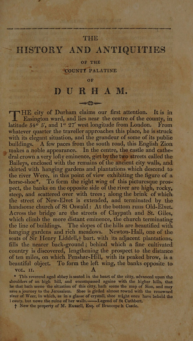 PS ie ee ~ HISTORY AND ANTIQUITIES OF THE Peet Sooner Paras sh OF DURHAM. ep Te, city of Durham claims our first attention. It is in | Easington ward, and lies near the centre of the county, in latitude | 54e 5’, and 1° 27’ west longitude from London. From whatever quarter the traveller approaches this place, he is struck with its elegant situation, and the grandeur of some of its public ene. ” A few paces from the south road, this English Zion ,.makes a noble appearance. In the centre, the castle and cathe- dral crown a very lofty eminence, girt by the two streets called the Baileys, enclosed with the remains of the ancient city walls, and skirted with hanging gardens and plantations which descend to the river Were, ‘in this point of view exhibiting the figure of a horse-shoe*. ‘To form the right wing of this picturesque pros- pect, the banks on the opposite side of the river are high, rocky, steep, and scattered over with trees; along the brink of which the street of New-Elvet is extended, and terminated by the handsome church of St Oswald: At the bottom runs Old-Elvet. Across the bridge are the streets of Claypath and St. Giles, which climb the more distant eminence, the church terminating the line of buildings. The slopes of the hills are beautified with hanging gardens and rich meadows. Newton-Hall, one of the seats of Sir Henry Liddell,+ bart. with its adjacent plantations; fills the nearer back-ground; behind which a fine cultivated country is discovered, lengthening the prospect to the distance of ten miles, on which Penshar-Hill, with its peaked brow, is a beautiful object. To form the left wing, the banks opposite to = WO hes , | A * This reverend aged abbey is seated in the heart of the citty, advanced upon the shoulders of an high hill, and encompassed againe with the higher hills, that he that hath seene the situation of this citty, hath seene the map of Sion, and may save a journey to the Jerusalem. Shee is girded almost rownd with the renowned river of Weer, in which, as in a glasse of crystall, shee might once have beheld the l eauty, but nowe the ruine of her walls. ——-Legend of St Cuthbert. t+ Now the property of M. Russell, Esq. of Brancepeth Castle.