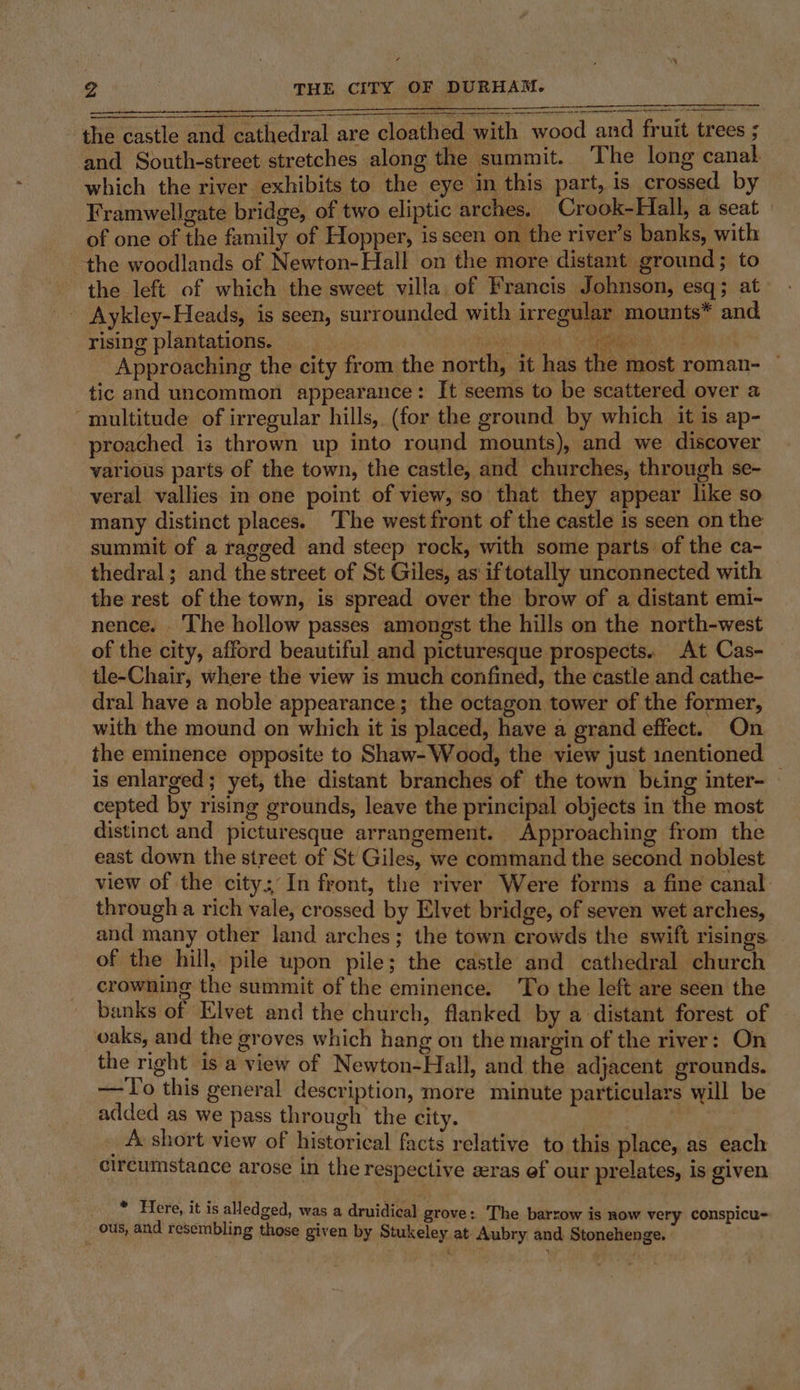 the castle and cathedral are cloathed with wood and fruit trees ; and South-street stretches along the summit. The long canal which the river exhibits to the eye in this part, is crossed by Framwellgate bridge, of two eliptic arches. Crook-Hall, a seat of one of the family of Hopper, isseen on the river’s banks, with tthe woodlands of Newton- Hall on the more distant ground; to the left of which the sweet villa of Francis Johnson, esq; at - Aykley-Heads, is seen, surrounded with irregular mounts* and rising plantations. rah Bae Approaching the city from the north, it has the most roman- — tic and uncommon appearance: It seems to be scattered over a multitude of irregular hills, (for the ground by which it is ap- proached is thrown up into round mounts), and we discover various parts of the town, the castle, and churches, through se- veral vallies in one point of view, so that they appear like so many distinct places. ‘The west front of the castle is seen on the summit of a ragged and steep rock, with some parts of the ca- thedral; and the street of St Giles, as iftotally unconnected with the rest of the town, is spread over the brow of a distant emi- nence. ‘The hollow passes amongst the hills on the north-west of the city, afford beautiful and picturesque prospects. At Cas- tle-Chair, where the view is much confined, the castle and cathe- dral have a noble appearance; the octagon tower of the former, with the mound on which it is placed, have a grand effect. On the eminence opposite to Shaw- Wood, the view just inentioned is enlarged; yet, the distant branches of the town being inter- — cepted by rising grounds, leave the principal objects in the most distinct and picturesque arrangement. Approaching from the east down the street of St Giles, we command the second noblest view of the city: In front, the river Were forms a fine canal through a rich vale, crossed by Elvet bridge, of seven wet arches, and many other land arches; the town crowds the swift risings of the hill, pile upon pile; the castle and cathedral church crowning the summit of the eminence. To the left are seen the banks of Elvet and the church, flanked by a distant forest of vaks, and the groves which hang on the margin of the river: On the right is a view of Newton-Hall, and the adjacent grounds. —To this general description, more minute particulars will be added as we pass through the city. _ A short view of historical facts relative to this place, as each circumstance arose in the respective zras ef our prelates, is given * Here, it is aledged, was a druidical grove: ‘The barrow is now very conspicu- Outs, and resembling those given by Stukeley at. Aubry and Stonehenge.