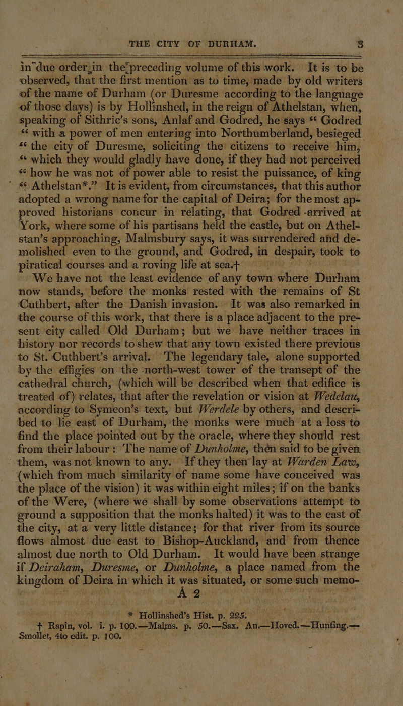 ~ in due order,in the? _preceding volume of this work: It is to be observed, that the first mention as to time, made by old writers of the name of Durham (or Duresme according to the language of those days) is by Hollinshed, in the reign of Athelstan, when, speaking of Sithric’s sons, Anlaf and Godred, he says ** Godred ‘‘ with a power of men entering into Northumberland, besieged ** the city of Duresme, soliciting the’ citizens to receive him, *: which they would gladly have done, if they had not perceived «* how he was not of power able to resist the puissance, of king * «¢ Athelstan*.” It is evident, from circumstances, that this author adopted a wrong name for the capital of Deira; for the most ap- proved historians concur in relating, that Godred -arrived at York, where some of his partisans held the castle, but on Athel- stan’s approaching, Malmsbury says, it was surrendered and de- molished even to the ground, and Godred, in despair, took to piratical courses and a roving life at seat We have not the least evidence of any town ghia Thirhald now stands, before the monks rested with the remains of St Cuthbert, after the Danish invasion. It was also remarked in the course of this work, that there is a place adjacent to the pre- sent ‘city called Old Durhata but we have neither traces in history nor records to shew that any town existed there previous ‘to St. Cuthbert’s arrival. The legendary tale, alone supported by the effigies on the ‘north-west tower of the transept of the cathedral church, (which will be described when that edifice is treated of) pelives, that after the revelation or vision at Wedelau, according to Symeon’s text, but Werdele by others, and descri- bed to lie east of Durham, the monks were much at a loss to find the place pointed out by the oracle, where they should rest from their labour: The name of Dunholme, then said to be given - them, was not known to any. If they them lay at Warden Law, (which from much similarity of name some have conceived was the place of the vision) it was within eight miles; if on the banks of the Were, (where we shall by some observations: attempt to ground a supposition that the monks halted) it was to the east of the city, at a very little distance; for that river from its source flows almost due east to ‘Bishop-Auckland, ‘and from thence almost due north to Old Durham. It would have been strange if Deiraham, Duresme, or Dunholme, a place named from the Kine of Deira 1 in which it was situated, or some such’ memo- ay A B. | * Hollinshed’s Hist, p. 225.0 + Rapin, vel. i. p. 100.—Malms. p. 50.—Sax. An —Hoved. Hunting, ae smollet, 4to edit. p. 100. ; ¢ =