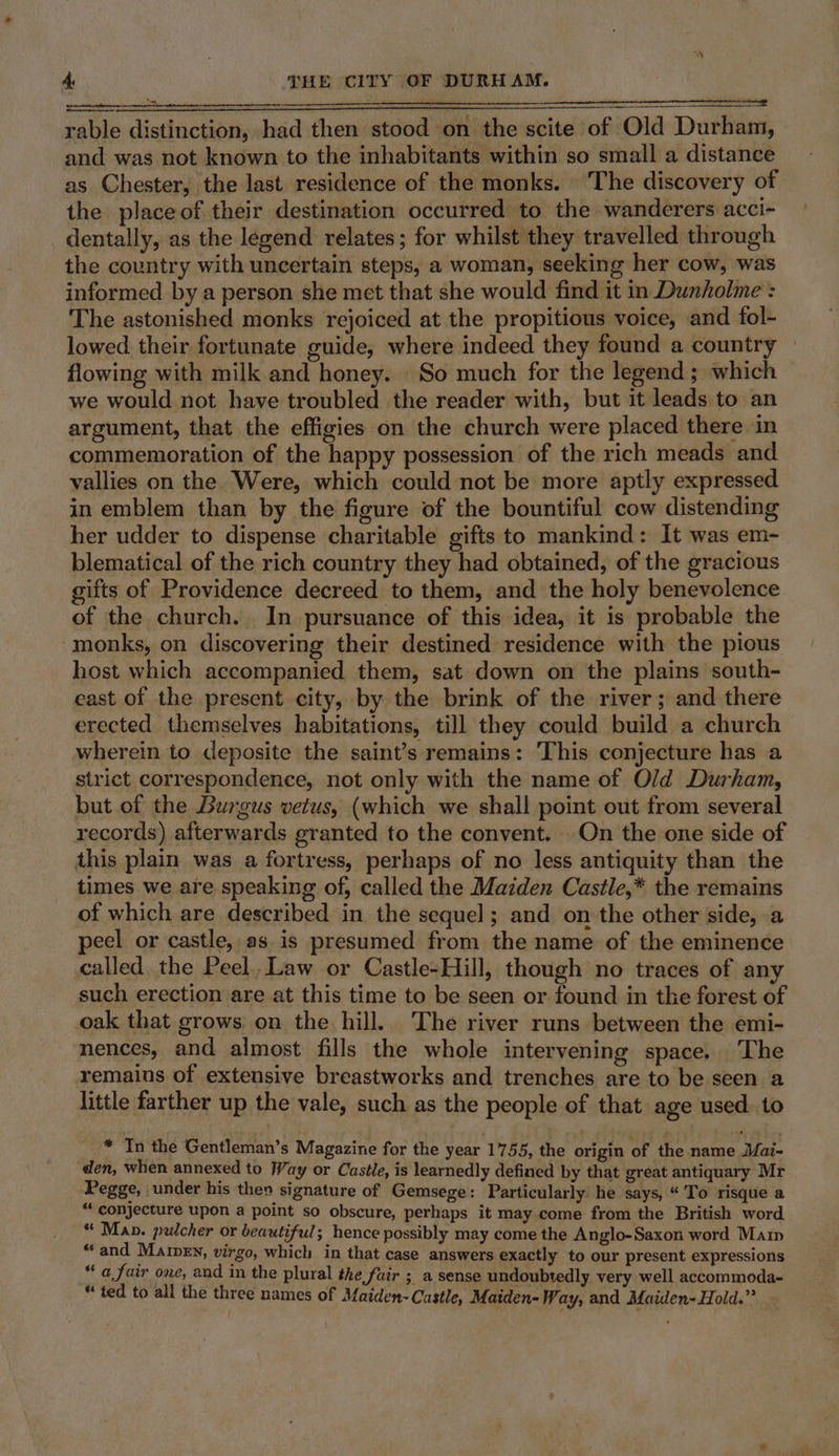 rable distinction, had then stood on the scite of Old Durham, and was not known to the inhabitants within so small a distance as Chester, the last residence of the monks. The discovery of the place of their destination occurred to the wanderers acci- dentally, as the legend relates; for whilst they travelled through the country with uncertain steps, a woman, seeking her cow, was informed by a person she met that she would find it in Dunholme : The astonished monks rejoiced at the propitious voice, and fol- lowed their fortunate guide, where indeed they found a country » flowing with milk and honey. So much for the legend ; which we would not have troubled the reader with, but it leads to an argument, that the effigies on the church were placed there in commemoration of the happy possession of the rich meads and vallies on the. Were, which could not be more aptly expressed in emblem than by the figure of the bountiful cow distending her udder to dispense charitable gifts to mankind: It was em- blematical of the rich country they had obtained, of the gracious gifts of Providence decreed to them, and the holy benevolence of the church. In pursuance of this idea, it is probable the monks, on discovering their destined residence with the pious host which accompanied them, sat down on the plains south- east of the present city, by the brink of the river; and there erected themselves habitations, till they could build a church wherein to deposite the saint’s remains: This conjecture has a strict correspondence, not only with the name of Old Durham, but of the Burgus vetus, (which we shall point out from several records) afterwards granted to the convent. On the one side of this plain was a fortress, perhaps of no less antiquity than the times we are speaking of, called the Maiden Castle,* the remains of which are described in the sequel; and on the other side, a peel or castle, as is presumed from the name of the eminence called the Peel. Law or Castle-Hill, though no traces of any such erection are at this time to be seen or found in the forest of oak that grows on the hill. The river runs between the emi- nences, and almost fills the whole intervening space, ‘Lhe remains of extensive breastworks and trenches are to be seen a little farther up the vale, such as the people of that age used. to * In the Gentleman’s Magazine for the year 1755, the origin of the name Mai- den, when annexed to Way or Castle, is learnedly defined by that great antiquary Mr Pegge, under his then signature of Gemsege: Particularly he says, “'To risque a “conjecture upon a point so obscure, perhaps it may come from the British word “ Man. pulcher or beautiful; hence possibly may come the Anglo-Saxon word Main “and Mamey, virgo, which in that case answers exactly to our present expressions “ a fair one, and in the plural the fair ; a sense undoubtedly very well accommoda- “ ted to all the three names of Maiden-Castle, Maiden- Way, and Maiden- Hold.”
