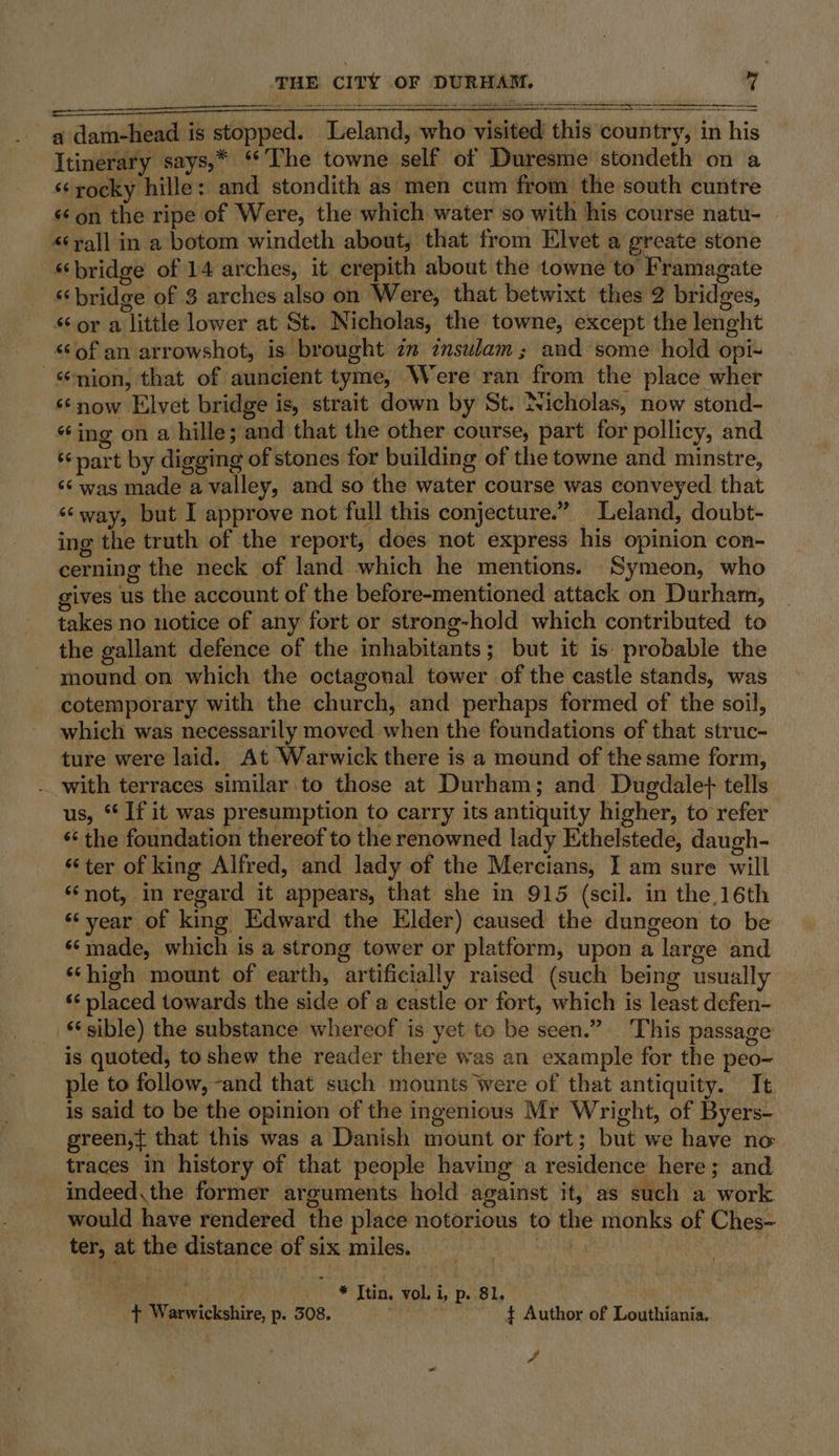 aE RE OEE SOE RES AE Choe FA oe RA NSS RL SR GIES Bs cata md re Te Te iar Ce a dam-head is stopped. Leland, who visited this country, in his Itinerary says,* ‘The towne self of Duresme stondeth on a ‘¢rocky hille: and stondith as men cum from the south cuntre ‘‘on the ripe of Were, the which water so with his course natu- ‘yall in a botom windeth about, that from Elvet a greate stone “bridge of 14 arches, it crepith about the towne to Framagate “bridge of 3 arches also on Were, that betwixt thes 2 bridges, sor a little lower at St. Nicholas, the towne, except the lenght “of an arrowshot, is brought 2 znsulam; and some hold opi- -mion, that of auncient tyme, Were ran from the place wher “now Elvet bridge is, strait down by St. Nicholas, now stond- “ing on a hille; and that the other course, part for pollicy, and ‘part by digging of stones for building of the towne and minstre, ‘¢ was made a valley, and so the water course was conveyed that ‘way, but I approve not full this conjecture.” Leland, doubt- ing the truth of the report, does not express his opinion con- cerning the neck of land which he mentions. ‘Symeon, who gives us the account of the before-mentioned attack on Durham, takes no notice of any fort or strong-hold which contributed to the gallant defence of the inhabitants; but it is probable the mound on which the octagonal tower of the castle stands, was cotemporary with the church, and perhaps formed of the soil, which was necessarily moved when the foundations of that struc- ture were laid. At Warwick there is a mound of the same form, -_ with terraces similar to those at Durham; and Dugdale} tells us, ‘If it was presumption to carry its antiquity higher, to refer ‘‘ the foundation thereof to the renowned lady Ethelstede, daugh- ‘ter of king Alfred, and lady of the Mercians, I am sure will “not, in regard it appears, that she in 915 (scil. in the,16th ‘‘year of king Edward the Elder) caused the dungeon to be ‘‘made, which is a strong tower or platform, upon a large and ‘‘high mount of earth, artificially raised (such being usually ‘‘ placed towards the side of a castle or fort, which is least defen- sible) the substance whereof is yet to be seen.” This passage is quoted, to shew the reader there was an example for the peo- ple to follow, -and that such mounts Were of that antiquity. It is said to be the opinion of the ingenious Mr Wright, of Byers- green,t that this was a Danish mount or fort; but we have no traces in history of that people having a residence here; and indeed, the former arguments hold against it, as such a work would have rendered the place notorious to the monks of Ches- ter, at the distance of six miles. = | ara ' * Ttin, vol i Poe ly ¢ Warwickshire, p. 308. | $ Author of Louthiania. ¥