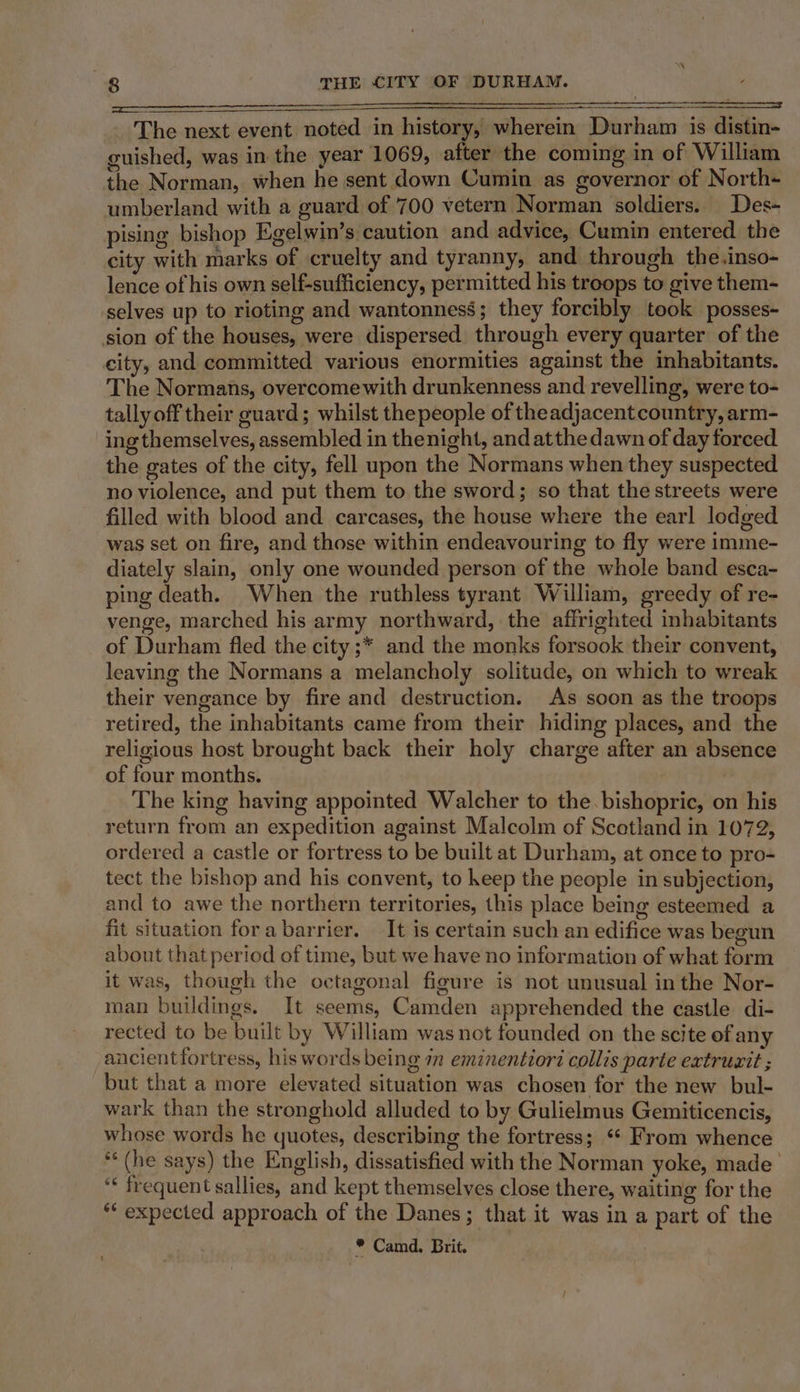 ———a _ The next event noted in history, wherein Durham is distin- guished, was in the year 1069, after the coming in of William the Norman, when he sent down Cumin as governor of North- umberland with a guard of 700 vetern Norman soldiers. Des- pising bishop Egelwin’s caution and advice, Cumin entered the city with marks of cruelty and tyranny, and. through the.inso- lence of his own self-sufficiency, permitted his troops to give them- selves up to rioting and wantonness; they forcibly took posses- sion of the houses, were dispersed through every quarter of the city, and committed various enormities against the inhabitants. The Normans, overcomewith drunkenness and revelling, were to- tally off their guard; whilst thepeople of theadjacent country, arm- ing themselves, assembled in thenight, and atthe dawn of day forced the gates of the city, fell upon the Normans when they suspected no violence, and put them to the sword; so that the streets were filled with blood and carcases, the house where the earl lodged was set on fire, and those within endeavouring to fly were imme- diately slain, only one wounded person of the whole band esca- ping death. When the ruthless tyrant W illiam, greedy of re- venge, marched his army northward, the affrighted inhabitants of Durham fled the city ;* and the monks forsook their convent, leaving the Normans a melancholy solitude, on which to wreak their vengance by fire and destruction. As soon as the troops retired, the inhabitants came from their hiding places, and the religious host brought back their holy charge after an absence of four months. The king having appointed Walcher to the bishopric, on his return from an expedition against Malcolm of Scotland in 1072, ordered a castle or fortress to be built at Durham, at once to pro- tect the bishop and his convent, to heep the people in subjection, and to awe the northern territories, this place being esteemed a fit situation fora barrier. It is certain such an edifice was begun about that period of time, but we have no information of what form it was, though the octagonal figure is not unusual in the Nor- man buildings. It seems, Camden apprehended the castle di- rected to be built by William was not founded on the scite of any ancientfortress, his words being 7 eminentior? collis parte extructt ; but that a more elevated situation was chosen for the new bul- wark than the stronghold alluded to by Gulielmus Gemiticencis, whose words he quotes, describing the fortress; “* From whence ** (he says) the English, dissatisfied with the Norman yoke, made’ “« frequent sallies, and kept themselves close there, waiting for the “ expected approach of the Danes; that it was in a part of the * Camd. Brit.