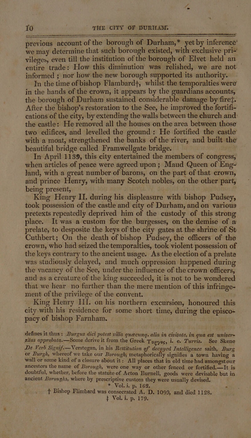 o&gt; To : THE CITY OF DURHAM. previous account of the borough of Durham,* yet by inference’ we may determine that such borough existed, with exclusive pri= vileges, even till the institution of the borough of Elvet held an entire trade: How this diminution was relished, we are not informed ; nor how the new borough supported its authority. In the time of bishop Flambard}, whilst the temporalties were’ in the hands of the crown, it appears by the guardians accounts, the borough of Durham sustained considerable damage by firef. After the bishop’s restoration to the See, he improved the fortifi- cations of the city, by extending the walls between the church and. the castle: He removed all the houses on the area between those two edifices, and levelled the ground: He fortified the castle’ with a moat, strengthened the banks of the river, and built the beautiful bridge called Framwellgate bridge. In April 1139, this city entertained the members of congress, when articles of peace were agreed upon ; Maud Queen of Eng~ land, with a great number of barons, on the part of that crown, and prince Henry, with many Scotch nobles, on the other part, being present, King Henry II. during his displeasure with bishop Pudsey, took possession of the castle and city of Durham, and on various pretexts repeatedly deprived him of the custody of this strong place. It was a custom for the burgesses, on the demise of a prelate, to desposite the keys of the city gates at the shrine of St Cuthbert; On the death of bishop Pudsey, the officers of the crown, who had seized the temporalties, took violent possession of the keys contrary to the ancient usage. As the election of a prelate was studiously delayed, and much oppression happened during the vacancy of the See, under the influence of the crown officers, and as a creature of the king succeeded, it is not to be wondered that we hear no further than the mere mention of this infringe- ment of the privilege of the convent. ATR King Henry IiI. on his northern excursion, honoured this city with his residence for some short time, during the episco- pacy of bishop Farnham. defines it thus: Burgus dici potest villa quecung. alia in civitate, in qua est univers sitas approbata.—Some derive it from the Greek Tveyoss i. e. Turris. See Skene De Verb Signif.—Verstegan, in his Restitution ef decayed Intelligence saith, Burg or Burgh, whereof we take our Borough; metaphorically signifies a town having a wall or some kind of a closure about it: All places that in old time had amongst our ancestors the name of Borough, were one way or other fenced or fortified.—It is doubtful, whether, before the statute of Acton Burnell, goods were devisable but in ancient Boroughs, where by prescriptive custom they were usually devised. * Vol. i. p. 162, - t Bishop Flimbard was consecrated A. D. 1099, and died 1128. ¢ Voli. p. 179.