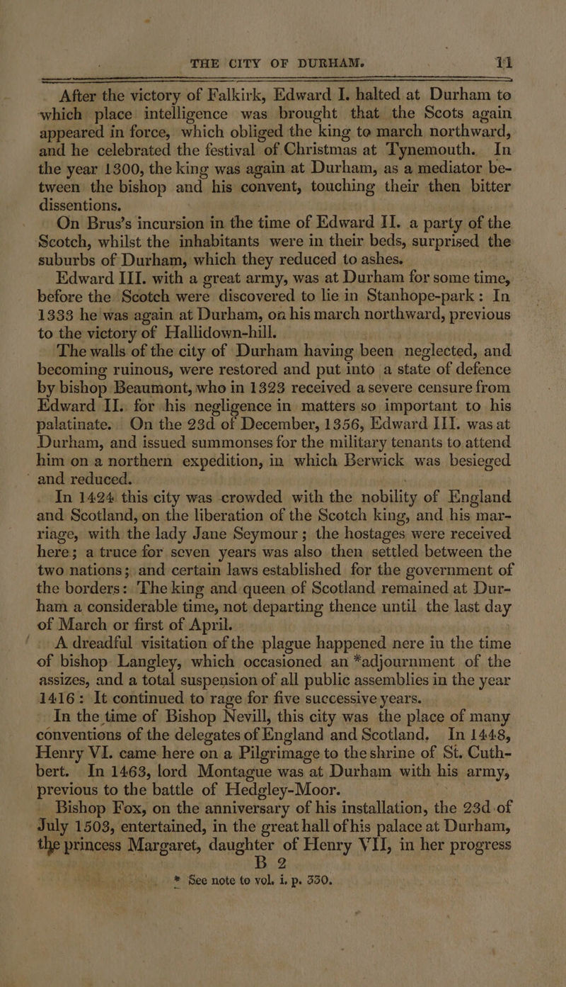 After the victory of Falkirk, Edward I. halted at Durham to which place intelligence was brought that the Scots again appeared in force, which obliged the king te march northward, and he celebrated the festival of Christmas at Tynemouth. In the year 1300, the king was again at Durham, as a mediator be- tween the bishop and his convent, touching their then bitter dissentions. bi On Brus’s incursion in the time of Edward II. a party of the Scotch, whilst the inhabitants were in their beds, surprised the suburbs of Durham, which they reduced to ashes. sven Edward III. with a great army, was at Durham for some time, before the Scotch were discovered to lie in Stanhope-park: In 1333 he was again at Durham, oa his march northward, previous to the victory of Hallidown-hill. burda a The walls of the city of Durham having been neglected, and becoming ruinous, were restored and put into a state of defence by bishop Beaumont, who in 1323 received asevere censure from Edward II.. for his negligence in matters so important to his palatinate.. On the 23d of December, 1356, Edward III. was at Durham, and issued summonses for the military tenants to attend him on a northern expedition, in which Berwick was besieged ' and reduced. | In 1424 this city was crowded with the nobility of England and Scotland, on the liberation of the Scotch king, and his mar- riage, with the lady Jane Seymour; the hostages were received here; a truce for seven years was also then settled between the two nations; and certain laws established for the government of the borders: The king and queen of Scotland remained at Dur- ham a considerable time, not departing thence until. the last day of March or first of April. A dreadful visitation of the plague happened nere in the time ~ of bishop: Langley, which occasioned an *adjournment of the assizes, and a total suspension of all public assemblies in the year 1416: It continued to rage for five successive years. In the time of Bishop Nevill, this city was the place of many conventions of the delegates of England and Scotland. In 1448, Henry VI. came here on a Pilgrimage to the shrine of St. Cuth- bert. In 1463, lord Montague was at Durham with his army, previous to the battle of Hedgley-Moor. _ | Bishop Fox, on the anniversary of his installation, the 23d of July 1503, entertained, in the great hall ofhis palace at Durham, the princess Margaret, masseere of Henry VII, in her progress . . 2 * See note to vol. i, p. 550.