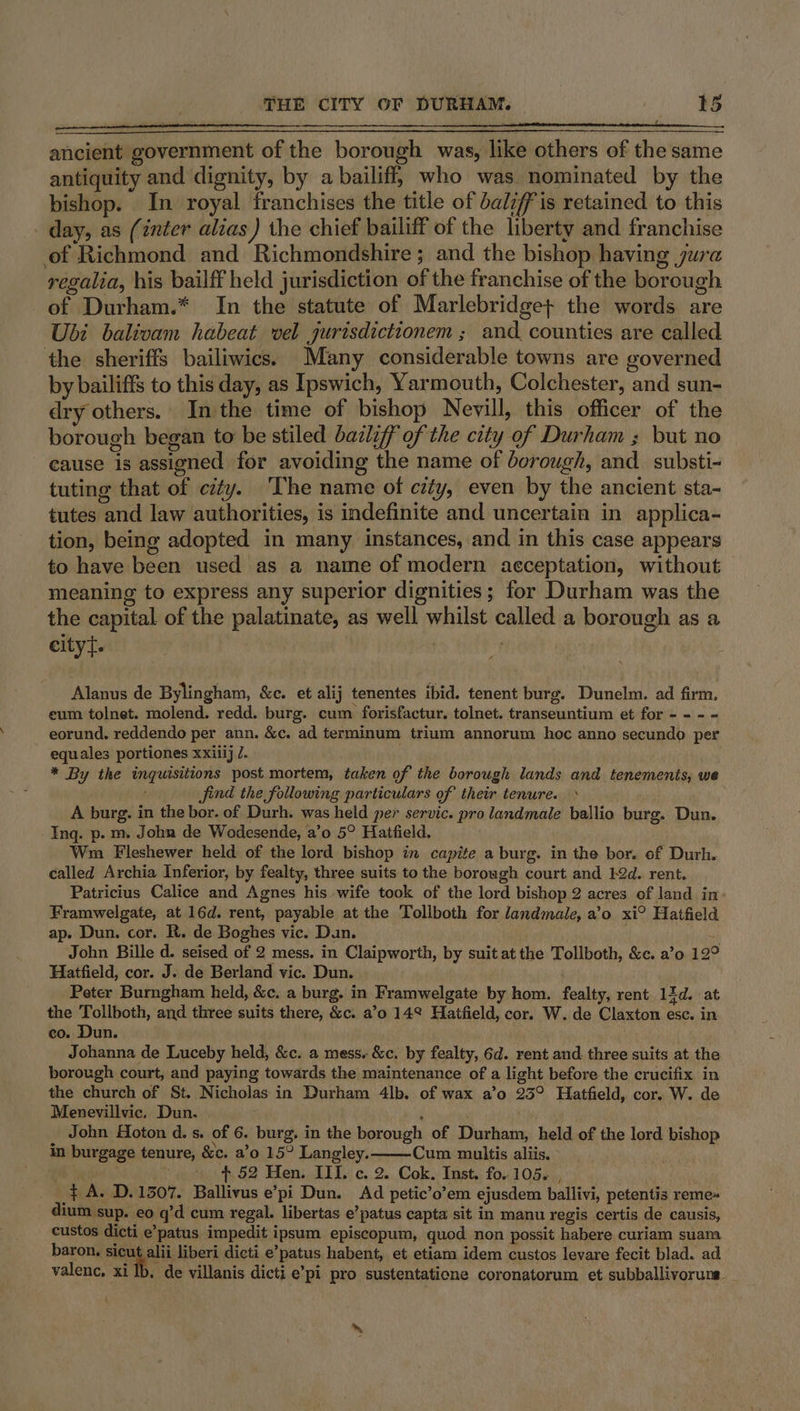 ancient government of the borough was, like others of the same antiquity and dignity, by a bailiff, who was nominated by the bishop. In royal franchises the title of bali’ is retained to this - day, as (inter alias ) the chief bailiff of the liberty and franchise of Richmond and Richmondshire; and the bishop having jura regalia, his bailff held jurisdiction of the franchise of the borough of Durham.* In the statute of Marlebridge+ the words are Ubi balivam habeat vel jurisdictionem ; and. counties are called the sheriffs bailiwics. Many considerable towns are governed by bailiffs to this day, as Ipswich, Yarmouth, Colchester, and sun- dry others. In the time of bishop Nevill, this officer of the borough began to be stiled bazliff of the city of Durham ; but no cause is assigned for avoiding the name of borough, and. substi- tuting that of city. 'The name of city, even by the ancient sta- tutes and law authorities, is indefinite and uncertain in applica- tion, being adopted in many instances, and in this case appears to have been used as a name of modern acceptation, without meaning to express any superior dignities; for Durham was the the capital of the palatinate, as well whilst called a borough as a eityt. Alanus de Bylingham, &amp;c. et alij tenentes ibid. tenent burg. Dunelm. ad firm. eum tolnet. molend. redd. burg. cum forisfactur. tolnet. transeuntium et for - - - - eorund. reddendo per ann. &amp;c. ad terminum trium annorum hoc anno secundo per equales portiones xxiiij J. Ate * By the ingutsitions post mortem, taken of the borough lands and tenements, we find the following particulars of their tenure.» A burg. in the bor. of Durh. was held per servic. pro landmale ballio burg. Dun. Ing. p.m. John de Wodesende, a’o 5° Hatfield. . Wim Fleshewer held of the lord bishop in capite a burg. in the bor. of Durh. called Archia Inferior, by fealty, three suits to the borough court and 12d. rent. Patricius Calice and Agnes his wife took of the lord bishop 2 acres of land in Framwelgate, at 16d. rent, payable at the Tollboth for landmale, a’o xi° Hatfield ap. Dun. cor. R. de Boghes vic. Dun. &lt;4 John Bille d. seised of 2 mess. in Claipworth, by suit atthe Tollboth, &amp;c. a’o 12° Hatfield, cor. J. de Berland vic. Dun. . Peter Burngham held, &amp;c. a burg. in Framwelgate by hom. fealty, rent 1id. at the Tollboth, and three suits there, &amp;c. a’0 14° Hatfield, cor. W. de Claxton esc. in co. Dun. Johanna de Luceby held, &amp;c. a mess. &amp;c. by fealty, 6d. rent and three suits at the borough court, and paying towards the maintenance of a light before the crucifix in the church of St. Nicholas in Durham 4lb. of wax a’o 23° Hatfield, cor. W. de Menevillvic, Dun. : ' John Hoton d.s. of 6. burg, in the borough of Durham, held of the lord bishop in burgage tenure, &amp;c. a’o 15° Langley. Cum multis aliis. rv . + $52 Hen. III. c. 2. Cok. Inst. fo. 105. , } A. D.13507. Ballivus e’pi Dun. Ad petic’o’em ejusdem ballivi, petentis reme= dium sup. eo q’d cum regal. libertas e’patus capta sit in manu regis certis de causis, custos dicti e’patus impedit ipsum episcopum, quod non possit habere curiam suam baron, sicut alii liberi dicti e’patus habent, et etiam idem custos levare fecit blad. ad valenc, xi Ib. de villanis dicti e’pi pro sustentaticne coronatorum et subballivoruns ( ‘