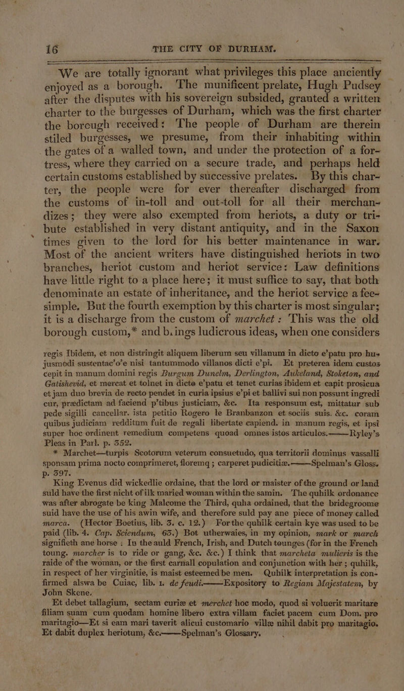 We are totally ignorant what privileges this place anciently enjoyed as a borough. ‘The munificent prelate, Hugh Pudsey after the disputes with his sovereign subsided, grauted a written charter to the burgesses of Durham, which was the first charter the borcugh received: The people of Durham are therein stiled burgesses, we presume, from their inhabiting within the gates of a walled town, and under the protection of a for- tress, where they carried on a secure trade, and perhaps held certain customs established by successive prelates. By this char- ter, the people were for ever thereafter discharged from the customs of in-toll and out-toll for all their merchan- dizes; they were also exempted from heriots, a duty or tri- bute established in very distant antiquity, and in the Saxon times given to the lord for his better maintenance in war. Most of the ancient writers have distinguished heriots in two branches, heriot custom and heriot service: Law definitions have little right to a place here; it must suffice to say, that both denominate an estate of inheritance, and the heriot service a fee- simple. But the fourth exemption by this charter is most singular; it is a discharge from the custom of marchet : 'This was the old borough custom,* and b.ings ludicrous ideas, when one considers yegis Ibidem, et non distringit aliquem liberum seu villanum in dicto e’patu pro hu jusmodi sustentac’o’e nisi tantummodo villanos dicti e’pi. Et preterea idem custos cepit in manum domini regis Burgum Dunelm, Derlington, Aukeland, Stoketon, and Gatishevid, et mereat et tolnet in dicto e’patu et tenet curias ibidem et capit prosicua et jam duo brevia de recto pendet in curia ipsius e’pi et ballivi sui non possunt ingredi cur, predictam ad faciend p’tibus justiciam, &amp;c. Ita responsum est, mittatur sub pede sigilli cancellar. ista petitio Regero le Branbanzon et sociis suis. &amp;c. coram quibus judiciam redditum fuit de regali libertate capiend. in manum regis, et ipsi super hoc ordinent remedium competens quoad omnes istos articulos.———Ryley’s Pleas in Parl. p. 3552. * Marchet—turpis Scotorum veterum consuetudo, qua territorii dominus vassalli sponsam prima nocto comprimeret, floremgq ; carperet pudicitie. Spelman’s Gloss. . 397. ° King Evenus did wickedlie ordaine, that the lord or maister ofthe ground or land suld have the first nicht of ik maried woman within the samin. ‘The quhilk ordonance was after abrogate be king Malcome the Third, quha ordained, that the bridegroome suid have the use of his awin wife, and therefore suld pay ane piece of money called marca. (Hector Boetius, lib. 3. c. 12.) Forthe quhilk certain kye was used to be paid (lib. 4. Cap. Sciendum, 63.) Bot utherwaies, in my opinion, mark or march signifieth ane horse : In the auld French, Irish, and Dutch tounges (for in the French toung. marcher is to ride or gang, &amp;c. &amp;c.) I think that marcheta mulieris is the raide of the woman, or the first carnall copulation and conjunction with her ; quhilk, in respect of her virginitie, is maist esteemedbe men. Quhilk interpretation is con- firmed alswa be Cuiac, lib. 1. de feudi. Expository to Regiam Majestatem, by John Skene, Et debet tallagium, sectam curiz et merchet hoc modo, quod si voluerit maritare filiam suam cum quodam homine libero extra villam faciet pacem cum Dom. pro maritagio—Et si eam mari taverit alicui customario ville nihil dabit pro maritagio. Et dabit duplex heriotum, &amp;c———Spelman’s Glossary, .