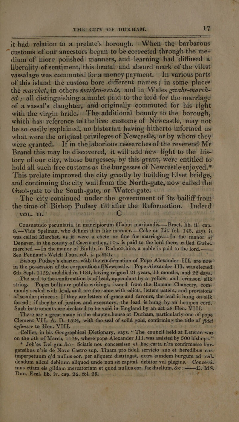 it had: relation to a feace’s borough. “When the barbarous dium of more polished: manners, and-learning had diffused a liberality of sentiment, this:brataland absurd’ mark of the vilest vassalage was commuted fora money payment. In various parts of this island the custom bore different names; in some places the marchet, in others maiden-rents, and in: Wales gwabr-march- ed ; all distinguishing amulet paid to the lord for the marriage of a vassal’s daughter, ‘and originally commuted for his right with the virgin pride. «'Fhe:additional bounty to the borough, which has: reference to the free .customs of Newcastle, may not be so easily explained, no: historian having hitherto informed us what were the original privileges of Newcastle,'or' by whom’ they were granted. If in the laborious researches of the reverend Mr Brand this may be discovered, it will add new: light to the his- tory of our city, whose burgesses, by this grant, were entitled to hold all such free customs as the burgesses of Newcastle enjoyed.* This prelate improved the city greatly by building Elvet bridge, and continuing the city wall from the North-gate, now called the Gaol-gate to the South-gate, or Water-gate. | The city continued under the government of ‘its bailiff from the time of Bishop Fae it sid after the Reformation. Indeed “VOL. FI. C ba Consuetudo pecuniaria, in maneipiorum filiabus maritandis.—Bract, lib. ii: cap. 8.—Vide Spelman, who defines it in like manner.—Coke on Lit. fol. 148, says it. was called Marchet, as it were a chete or fine for marriage——-In the manor of Denever, in the county of Caermarthen, 10s. is paid to the lord there, called Gwbr- merched —In the manor of Biulth, in Radnorshire, a noble is paid to the lord. See Pennant’s Welch Tour, vol. i. p..221. Bishop Pudsey’s charter, with the confirmation of Pope Alexander III. are now in the possession of the corporation ofjNeweastle. Pope»Alexander III. was elected | 6th Sept. 1159, and died: in 1181, having reigned 21 years, 11 months, and 22 days, The seal to the confirmation is of lead, appendant by a yellow and crimson. silk string. Popes bulls are publie writings, issued from the: Roman: Chancery, com: monly sealed with lead, and are the same with edicts, letters patent, and provisions of secular princes : If they are letters of grace and favouns: therlead is hung on°silk thread ; if they be of justice, and executory,, the lead is hung: by:an hempen cord. Such instruments are declared to be void in England by an act:28: Hen. VIII. There are a great many in the chapter-house at Durham, particularly one of pope Clement VII. A. D. 1524, with the,seal of solid gold, conifinining the. title of fidei defensor to Hen. VIII. Collier, in his Geographical Dictionary, says, “ The council held at nich deals was on the Sth of March, 1179, where’ pope Alexander J11. was assisted by 500 bishops.”’ * Joh’es Dei gra. &amp;c: Sciatis nos concessisse et hac carta n’ra confirmasse bur- gensibus n’ris de Novo Castro sup. Tinam pro fideli servicio suo et heredibus: eor. imperpetuum q’d nullus eor. per aliquem distringat, extra eundem burgum ad red. dendum alicui debitum aliquod unde non sit capital, debitor vel plegius.. Concessi- mus etiam eis gildam mercatoriam et quod nullus eor. fac duellum, &amp;c : ——E; MS; 4