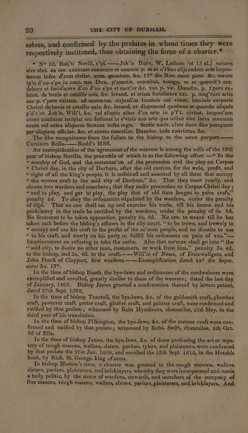 ———— - selves, and confirmed by the prelates in whose times they were respectively instituted, thus obtaining the force of a charter.* s * No 10. Rob’ti Nevill,.e’pi. Joh’is. Burn, W. Lethom (et 15 al.) sutores sive alut. ex eor. unanimo consensu et assensu p. se et o’i’bus alijs eadem arte impos- terum infra d’cam ciyitat. uten. quantum, &amp;e. 17° die Nov. anno pont, &amp;c. coram ip’o d’no.e’po in cane. sua, Dun. p’sonalit. constitut. recogn. se et quemli’t cor. debere et forisfacere d’co d’no e’po et succ’or &amp;c. xxs. p. vic. Dunelm. p. t’pore ex- isten. de bonis et catallis suis, &amp;c. levand. et etiam forisfacere xxs. p. mag’rum artis sue p. t’pore existen. ad sustentac. cujusd’m luminis sui vocat. luminis corporis Christi de bonis et catallis suis, &amp;c. levand. et disponend quotiens et quando aliquis p’d’c’ot. Joh’is, Will’i, &amp;c. vel aliquis alius d’ca arte in p’f’t. civitat. impost’um utens conducat recipiat seu detineat in s’vicio suo arte qua utitur sive infra mansum suum vel extra aliquem Scotum infra regn. Scotie nativ. ultra duos dies postquam per aliquem officiar. &amp;c. et coram cancellar. Dunelm. inde convictus, &amp;e. The like recognizance from the fullers to the bishop to the same purport.—— Cursitors Rolls. Rudd’s MSS. : An exemplification of the agreement of the weavers is among the rolls of the 13th year of bishop Neville, the preamble of which is to the following effect —“ In the “ worship of God, and the.sustentac’on of the procession and the play on Corpus “« Christi day, in the city of Durham, after the old custom, for the wele, profit, and “ right of all the king’s people, it is ordained and assented by all them that occupy ‘‘ the weaver craft in the said city of Durham,” &amp;c, That they meet yearly, and choose. two wardens and searchers ; that they make procession on Corpus Christi day ; “and to play, and gar to play, the play that of old time longes to yaire craft,” penalty 6d. To obey the ordonances stipulated by the wardens, under the panalty of iiijd. That no one shall set up and exercise his trade, till his looms and his proficiency in. the trade be certified by the wardens, under the penalty of 6s. 8d. No Scotsman to be taken apprentice, penalty 6s. 8d. No one to weave till he has taken oath before the bishop’s officers in the city court, “ to be trewe, and trewely to “ occupy and use his craft to the profet of the co’mon people, and no dissaite to use “in his craft, and trewly on his party to fulfill his ordonance on pain: of xxs.”— Imprisonment on refusing to take the oaths. Also that no*man shall go into “ the ‘* said city, to desire no other man, customers, or werk from him,” penalty. 3s. 4d. to the bishop, and 3s. 4d. to the craft——Will’m of Nesse, of Framwellgate, and. John Frank of Clayport, first wardens.——Exemplification dated xx° die Septr. anno &amp;c. 13°, In the time of bishop Booth, the bye-laws. and ordinances of the cordwainers were. exemplified and enrolled, greatly similar to those of the weavers; dated the last day of January, 1463. Bishop James granted a confirmation. thereof by letters patent,. dated 27th Sept. 1582, In the time of bishop Tunstall, the bye-laws, &amp;c. of the goldsmith craft, plumber craft, pewterer craft, potter craft, glazier craft, and painter craft, were confirmedand ratified by that prelate; witnessed by Robt Hyndmers, chancellor, 22d: May, in the third year of his translation. In the time of bishop Pilkington, the bye-laws, &amp;c. ofthe mercer craft were con- firmed and ratified by that prelate; witnessed by Robt. Swift, chancellor, 6th Oct. 3d of Eliz. . In the time of bishop James, the bye-laws, &amp;c. of those professing the art or mys- tery of rough masons, wallers,. slaters. paviors, tylers, and plaisterers, were confirmed by that prelate the 21st Jan. 1609, and enrolled the 13th Sept. 1615, in the Heralds book, by Rich, St. George, king of arms. In bishop Morton’s time, a charter was. granted to the rough masons, wallers slatere, paviors, plaisterers, and bricklayers, whereby, they were incorporated and made. a body politic, by the name of wardens, stewards, and searchers of the company of free masons, rough masons, wallers, slaters, paviors, plaisterers, and bricklayers.. And,