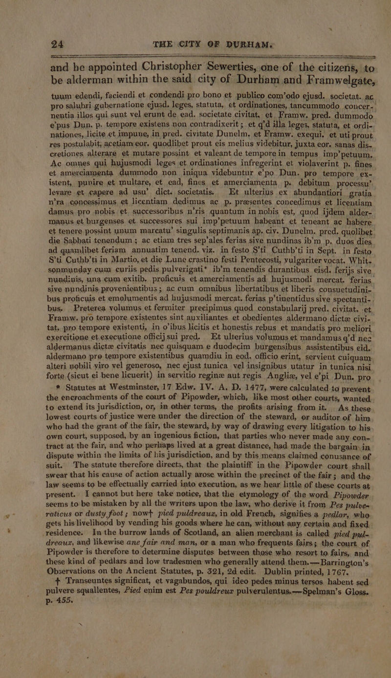 and he appointed Christopher Sewerties, on of the citizens, to be alderman within the said city of Durham and Framwelgate, tuum edendi, faciendi et condendi pro bono et publico com’odo ejusd. societat. ac pro salubri gabernatione ejusd, leges, statuta, et ordinationes, tancummodo concer- nentia illos qui sunt vel erunt de ead. societate civitat, et. Framw. pred. dummodo e’pus Dun. p. tempore existens non contradixerit ; et q’d Hla leges, statuta, et ordi- nationes, licite et impuue, in pred. civitate Dunelm, et Framw. exequi. et uti prout res postulabit, acetiameor. quodlibet prout eis melius videbitur, juxta eor. sanas dis- cretiones alterare et mutare possint et valeant de temporein tempus imp’ petuum. Ac omnes qui hujusmodi leges et ordinationes infregerint et violaverint p. fines et amerciamenta dummodo non. iniqua videbuntur e’po Dun. pro tempore ex- istent, puvire et multare, et ead, fines et amerciamenta p. debitum processu’. levare et capere ad usu’ dict. sacietatis, Et ulterius ex abundantiori gratia n’ra_concessimus, et licentiam dedimus ac p. presentes concedimus et licentiam damus pro nobis et. successoribus n’ris quantum in nobis est, quod ijdem alder- manus et burgenses et. successores sui imp’petuum habeant et teneant ac habere et tenere possint unum marcatu’ singulis septimanis ap, ciy. Dunelm. pred. quolibet die Sabbati tenendum ; ac etiam tres sep’ales ferias sive nundinas ib’m_p, duos dies ad quamlibet feriam annuatim tenend. viz. in festo S’ti Cuthb’ti in Sept. in festo S’ti Cuthb’ti in Martio, et die Lune crastino festi Penteeosti, vulgariter vocat. Whit- sonmunday cum curiis pedis pulverigati* ib’m tenendis durantibus eisd. ferijs sive nundinis, una cum exitib. proficuis et amerciamentis ad hujusmodi mercat. ferias sive nundinis provenientibus ; ac cum omnibus libertatibus et liberis consuetudini- bus proficuis et emolumentis ad hujusmodi mercat. ferias p’tinentidus sive spectanti-. bus. Preterea volumus et fermiter preeipimus quod constabularij pred. civitat. -et, Framw. pro tempore existentes sint auxiliantes et obedientes aldermano dicte civi- tat. pro tempore existenti, in o’ibus licitis et honestis rebus et mandatis pro meliori exercitione et executione officijsui pred. Et ulterius volumus et mandamus q’d nee aldermanus dictz civitatis nec quisquam e duodecim burgensibus. assistentibus eid, aldermano pre tempore existentibus quamdiu in eod, officio erint, servient cuiquam. alteri nobili yiro vel generoso, nec ejust tunica vel insignibus utatur in tunica nisi forte {sicut ei bene licuerit) in servitio reginz aut regis Anglia, yel e’pi Dun. pro * Statutes at Westminster, 17 Edw. IV. A, D. 1477, were calculated to prevent the encroachments of the court of Pipowder, which, like most other courts, wanted to extend its jurisdiction, or, im other terms, the profits arising from it. As these. lowest courts of justice were under the direction of the steward, or auditor of him who had the grant of the fair, the steward, by way of drawing every litigation to his own court, supposed, by an ingenious fiction, that parties who never made any con.’ tract at the fair, and who perhaps lived at a great distance, had made the bargain. in dispute within the limits of his jurisdiction, and by this means claimed conusance of suit. The statute therefore direets, that the plaintiff in the Pipowder court shall swear that his cause of action actually arose within the precinct of the fair; and the law seems to be effectually carried into execution, as we hear little of these courts at present. I cannot but here take notice, that the etymology of the word Pipowder seems to be mistaken by all the writers upon the law, who derive it from Pes pulve- raticus or dusty foot ; nowt pied puldreaua, in old French, signifies a pedlar, who gets his livelihood by vending his goods where he can, without any certain and fixed residence. In the burrow lands of Scotland, an alien merchant is called pied pud- dreaux, and likewise ane fair and man, or a man who frequents fairs; the court. of Pipowder is therefore to determine disputes between those who resort to fairs, and these kind of pedlars and low tradesmen who generally attend them.—Barrington’s Observations on the Ancient Statutes, p. 321, 2d edit. Dublin printed, 1767. + Transeuntes significat, et vagabundos, qui ideo pedes minus tersos habent sed pulvere squallentes, Pied enim est Pes pouldreur pulverulentus.--Spelman’s Gloss. p- 455.
