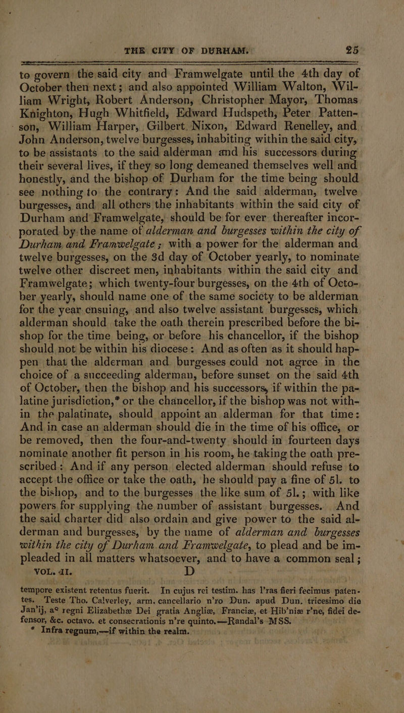 to govern the said city and Framwelgate until the 4th day of October then next; and also appointed William Walton, Wil- liam Wright, Robert Anderson, Christopher Mayor, ‘Thomas Knighton, Hugh Whitfield, Edward Hudspeth, Peter Patten- -son, William Harper, Gilbert. Nixon, Edward Renelley, and John Anderson, twelve burgesses, inhabiting within the said city, to be assistants to the said alderman and his successors during their several lives, if they so long demeaned themselves well and honestly, and the bishop of Durham for the time being should see nothing to the contrary: And the said alderman, twelve burgesses, and: all others the inhabitants within the said city of Durham and’ Framwelgate, should be for ever thereafter incor- _ porated by.the name of alderman and burgesses within the city of Durham and Framwelgate ; witha power for the alderman and twelve burgesses, on the 3d day of October yearly, to nominate twelve other discreet men, inhabitants within the said city and Framwelgate; which twenty-four burgesses, on the 4th of Octo- ber yearly, should name one of the same society to be alderman for the year. cnsuing, and also twelve assistant burgesses, which alderman should take the oath therein prescribed before the bi- | shop for the time being, or before his chancellor, if the bishop should not be within his diocese: And as often as it should hap- pen that the alderman and burgesses could not agree in the choice of a succeeding alderman, before sunset on the said 4th of October, then the bishop and his successors, if within the pa- latine jurisdiction,* or the chancellor, if the bishop was not with- in the palatinate, should appoint an alderman for that time: And in case an alderman should die in the time of his office, or be removed, then the four-and-twenty should in fourteen days nominate another fit person in his room, he taking the oath pre- scribed: And if any person elected alderman should refuse to accept the office or take the oath, he should pay a fine of 51. to the bishop, and to the burgesses the like sum of 51.; with like powers for supplying the number of assistant. burgesses. And the said charter did also ordain and give power to the said al- derman and burgesses, by the name of alderman and burgesses within the city of Durham.and Framwelgate, to plead and be im- pleaded in all matters whatsoever, and to have a common seal ; VOL. dI. D tempore existent retentus fuerit. In cujus rei testim. has l’ras fieri fecimus paten- tes. Teste Tho. Calverley, arm. cancellario n’ro Dun. apud Dun, tricesimo die Jan’ij, a° regni Elizabethe Dei gratia Anglie, Francie, et Hib’niz r’ne, fidei de- fensor, &amp;¢. octavo. et consecrationis n’re quinto.—Randal’s MSS. * Infra regnum,—if within the realm.