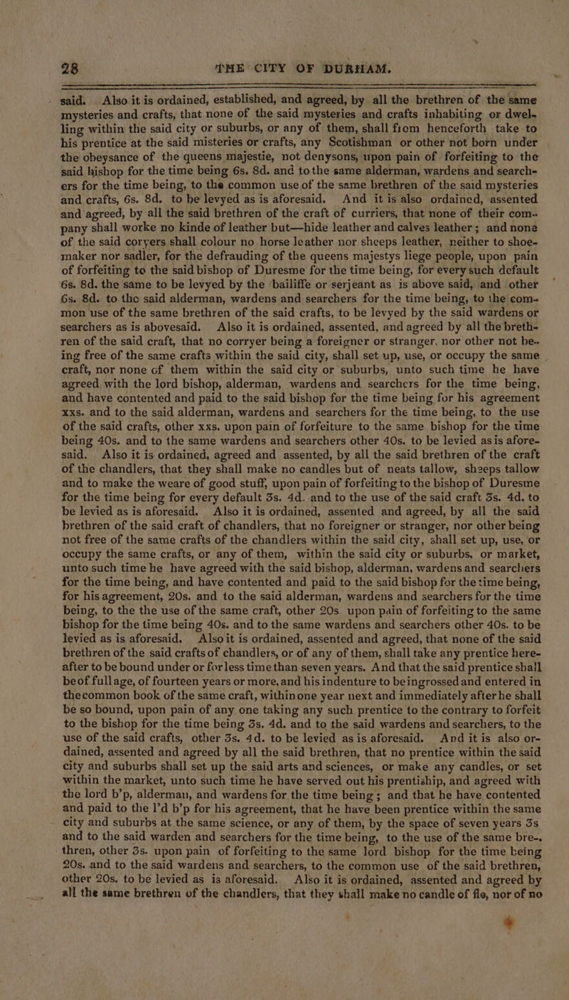 —= _ said. Also it is ordained, established, and agreed, by all the brethren of the same mysteries and crafts, that none of the said mysteries and crafts inhabiting or dwel- ling within the said city or suburbs, or any of them, shall from henceforth take to his prentice at the said misteries or crafts, any Scotishman or other not born under the obeysance of the queens majestie, not denysons, upon pain of forfeiting to the said hishop for the time being 6s. 8d. and tothe same alderman, wardens and search- ers for the time being, to the common use of the same brethren of the said mysteries and crafts, 6s. 8d. to be levyed as is aforesaid. And it is also ordained, assented and agreed, by all the said brethren of the craft of curriers, that none of their com- pany shall worke no kinde of leather but—hide leather and calves leather; and none of the said coryers shall colour no horse leather nor sheeps leather, neither to shoe- maker nor sadler, for the defrauding of the queens majestys liege people, upon pain of forfeiting to the said bishop of Duresme for the time being, for every such default 6s. 8d. the same to be levyed by the ‘bailiffe or serjeant as is above said, and other 6s. 8d. to the said alderman, wardens and searchers for the time being, to the com- mon use of the same brethren of the said crafts, to be levyed by the said wardens or searchers as is abovesaid. Also it is ordained, assented, and agreed by all the breth- ren of the said craft, that no corryer being a foreigner or stranger, nor other not be. ing free of the same crafts within the said city, shall set up, use, or occupy the same _ craft, nor none of them within the said city or suburbs, unto such time he have agreed with the lord bishop, alderman, wardens and searchers for the time being, and have contented and paid to the said bishop for the time being for his agreement xxs. and to the said alderman, wardens and searchers for the time being, to the use of the said crafts, other xxs. upon pain of forfeiture to the same bishop for the time being 40s. and to the same wardens and searchers other 40s. to be levied asis afore- said. Also it is ordained, agreed and assented, by all the said brethren of the craft of the chandlers, that they shall make no candles but of neats tallow, sh2eps tallow and to make the weare of good stuff, upon pain of forfeiting to the bishop of Duresme for the time being for every default 3s. 4d. and to the use of the said craft 3s. 4d. to be levied as is aforesaid. Also it is ordained, assented and agreed, by all the said brethren of the said craft of chandlers, that no foreigner or stranger, nor other being not free of the same crafts of the chandlers within the said city, shall set up, use, or occupy the same crafts, or any of them, within the said city or suburbs, or market, unto such time he have agreed with the said bishop, alderman, wardens and searchers for the time being, and have contented and paid to the said bishop for the time being, for his agreement, 20s. and to the said alderman, wardens and searchers for the time being, to the the use of the same craft, other 20s. upon pain of forfeiting to the same bishop for the time being 40s. and to the same wardens and searchers other 40s. to be levied as is aforesaid. Alsoit is ordained, assented and agreed, that none of the said brethren of the said crafts of chandlers, or of any of them, shall take any prentice here- after to be bound under or for less time than seven years. And that the said prentice shall beof fullage, of fourteen years or more, and his indenture to beingrossed and entered in thecommon book of the same craft, within one year next and immediately after he shall be so bound, upon pain of any one taking any such prentice to the contrary to forfeit to the bishop for the time being 3s. 4d. and to the said wardens and searchers, to the use of the said crafts, other 3s. 4d. to be levied as is aforesaid. And it is also or- dained, assented and agreed by all the said brethren, that no prentice within the said city and suburbs shall set up the said arts and sciences, or make any candles, or set within the market, unto such time he have served out his prentiship, and agreed with the lord b’p, alderman, and wardens for the time being; and that he have contented and paid to the 1’d b’p for his agreement, that he have been prentice within the same city and suburbs at the same science, or any of them, by the space of seven years 3s and to the said warden and searchers for the time being, to the use of the same bre-. thren, other 3s. upon pain of forfeiting to the same lord bishop for the time being 20s. and to the said wardens and searchers, to the common use of the said brethren, other 20s. to be levied as is aforesaid. Also it is ordained, assented and agreed by all the same brethren of the chandlers, that they shall make no candle of fle, nor of no ee '