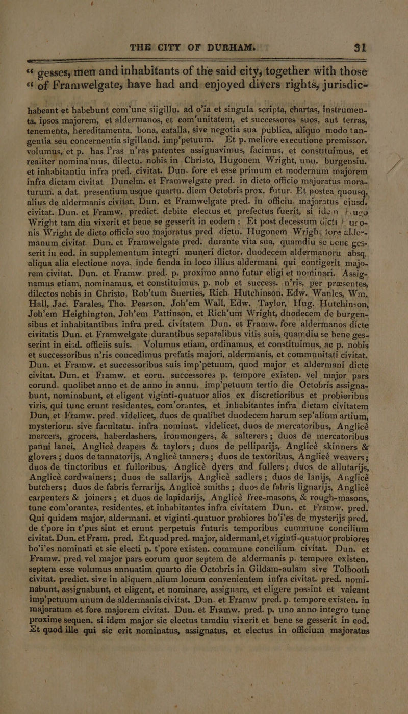 *© gessesy men and inhabitants of the said city, together with those ‘¢ of Franrwelgate, have had and enjoyed divers rights, jurisdic- habeant-et habebunt com’une siigillu. ad o’ia et singula scripta, chartas, instrumen- ta, ipsos majorem, et aldermanos, et com’unitatem, et successores suos, aut terras, tenementa, hereditamenta, bona, catalla, sive negotia sua publica, aliquo modo tan- gentia seu concernentia sigilland. imp’petuum. Et p- meliore executione premissor. volumus, et p- has. l’ras_n’ras patentes assignavimus, facimus, et constituimus, et reaiiter nomina'‘mus, dilectu. nobis in Christo, lugonem Wright, unu. burgensiu. et inhabitantiu infra pred. civitat. Dun. fore et esse primum et modernum majorem infra dictam civitat Dunelm. et Framwelgate pred. in dicto officio majoratus mora- turum, a dat. presentium usque quartu. diem Octobris prox, futur. Et postea quousq. alius de aldermanis civitat. Dun. et Framwelgate pred. in officiu. majoratus ejusd, civitat. Dun. et. Framw.. predict, debite elecius et prefectus fuerit, si iden }.iuco Wright tam diu vixerit et bene se gesserit in eodem: Et post decessum dictt *' ucoe nis Wright de dicto officio suo, majoratus pred. dictu. Hugonem Wright jore alder. manum civitat. Dun. et Framwelgate pred. durante vita sua, quamdiu se Lene ges- serit iu eod. in supplementum integri muneri dictor. duodecem aldermanoru_absq, aliqua alia electione nova. inde fienda in loco illius aldermani, qui contigerit majo- rem civitat. Dun, et Framw. pred. p. proximo anno futur eligi et nominari. Assig- namus etiam, nominamus, et constituimus, p. nob et success. -n’ris, per presentes, dilectos nobis in Christo, Rob’tum Suerties, Rich. Hutchinson, Edw.. Wanles, Wm, Hall, Jac. Farales, Tho. Pearson, Joh’em Wall, Edw. Taylor, Hug. Hutchinson, Joh’em Heighington, Joh’em Pattinson, et Rich’um Wright, duodecem de burgen- sibus et inhabitantibus infra pred. civitatem Dun. et Framw. fore aldermanos dicte civitatis Dun. et. Framwelgate durantibus separalibus vitis suis, quamdiu se bene ges~ serint in eisd. officiis suis. Volumus etiam, ordinamus, et constituimus, ac p. nobis et successoribus n’ris concedimus prefatis majori, aldermanis, et commaunitati civitat. Dun. et Framw. et successoribus suis imp’petuum, quod major et aldermani dicte civitat. Dun. et Fiamw. et eoru. successores p. tempore existen. vel major pars eorund. quolibet anno et de anno im annu. imp’petuum tertio die Octobris assigna- bunt, nominabunt, et eligent viginti-quatuor alios ex discretioribus et probioribus Viris, qui tunc erunt residentes, com’orantes, et inbabitantes infra dietam civitatem Dun, et Kramw. pred. videlicet, duos de qualibet duodecem harum sep’alium artium, mysterioru. sive facultatu. infra nominat. videlicet, duos de mercatoribus, Anglicé mercers, grocers, hakerdashers, ironmongers, &amp; salterers; duos de mercatoribus panni lanei, Anglicé drapers &amp; taylors; duos de pelliparijs, Anglicé skinners &amp; glovers ; duos de tannatorijs, Anglicé tanners; duos de textoribus, Anglicé weavers; duos de tinctoribus et fulloribus, Anglicé dyers and fullers; duos de allutarijs, Anglicé cordwainers; duos de sallarijs, Anglicé sadlers ; duos de lanijs, Anglicé butchers; duos de fabris ferrarijs, Anglicé smiths ; duos de fabris lignarijs, Anglicé carpenters &amp; joiners; et duos de lapidarijs, Anglicé free-masois, &amp; rough-masons, tunc com/’orantes, residentes, et inhabitantes infra civitatem Dun. et tramw. pred. Qui quidem major, aldermani. et viginti-quatuor probiores ho’i’es de mysterijs pred. de t’pore in t’pus sint et erunt perpetuis futuris temporibus cummune concilium civitat. Dun. et Fram, pred. Et quod pred. major, aldermani, et viginti-quatuor probiores ho’i’es nominati et sie electi p. t’pore existen. commune concilium. civitat. Dun. et Framw. pred, vel major pars eorum quor septem de aldermanis p. tempure existen. septem esse volumus annuatim quarto die Octobris in Gildam-aulam sive Tolbooth civitat. predict. sive in aliquem.alium locum conyenientem infra eivitat. pred. nomi- nabunt, assignabunt, et eligent, et nominare, assignare, et eligere possint et valeant imp’petuum unum de aldermanis civitat. Dun. et Framw pred. p. tempore existen, in majoratum et fore majorem civitat. Dun. et Framw. pred. p. uno anno integro tune proxime sequen. si idem major sic electus tamdiu vixerit et bene se gesserit. in eod, aut quod ille gui sic erit nominatus, assignatus, et electus in officium majoratus