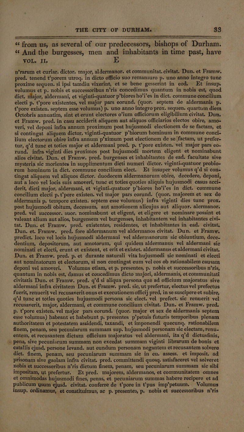 - “¢ from us, as several of our predecessors, bishops of Durham. ‘¢ And the burgesses, men and inhabitants in time past, have VOL. Il. 1D n’rarum et curiar. dictor. major, aldermanor. et communitat. civitat. Dun. et Framw. pred. tenend t*porem utroq. in dicto officio suo remansuro p. uno anno integro tune proxime sequen. si ipsi tamdiu vixerint, et se bene gesserint in eod. Et insup. volumus et p. nobis et successoribus n’ris concedimus quantum in nobis est, quod dict. tilajor, aldermani, et viginti-quatuor p’biores ho’i’es in dict. commune concilium electi p. t’pore existentes, vel major pars eorund. (quor. septem de aldermanis p. Octobris annuatim, sint et erunt electores o’ium officiorum eligibilium civitat. Dun. et Framw. pred. in casu acciderit aliquem aut aliquos officiarios electos obire, amo- veri, vel deponi infra annum proximum post hujusmodi electionem de se factam, et si contingat aliquem dictor. viginti-quatuor p’biorum hominum in commune conci- lium electorum obire infra annum p’ximum post electionem de se ‘factam, ut prefer- tur, q’d tunc et toties major et aldermani pred. p. t’pore existen. vel major pars eo- rund. infra viginti dies proximos post hujusmodi mortem eligent et nominabunt alios civitat. Dun. et Framw. pred. burgenses et inhabitantes de ead. facultate sive mysteria sic morientes in supplimentum dicti numeri dictor. viginti-quatuor probio- rum hominum in dict. commune concilium elect. Et insuper volumus q’d si con- tingat aliquem vel aliquos dictor. duodecem aldermanorum obire, decedere, deponi, aut a loco yel locis suis amoveri, tunc et toties quoties aliquis hujusmodi casus acci- derit, dicti major, aldermani, et viginti-quatuor p’biores ho’i’es in dict. commune concilium electi p. t’pore existen. vel major pars eorund. (quor. majorem et sex de aldermanis p. tempore existen. septem esse volumus) infra viginti dies tune prox. post hujusmodi obitum, decessum, aut amotionem alicujus aut aliquor. alermanor. pred. vel successor. suor. nominabunt et eligent, et eligere et nominare possint et valeant alium aut alios, burgensem vel burgenses, inhabitantem vel inhabitantes civi- tat. Dun. et Framw. pred. existentes, residentes, ct inhabitantes in ead. civitat, Dun. et. Framw. pred. fore aldermanum vel aldermanos civitat. Dun. et Framw. predict. loco vel locis hujusmodi aldermani vel aldermanorum sic obiuntium, dece- dentium, depositorum, aut amotorum, qui quidem aldermanus vel aldermani sic nominati et electi, erunt et existent, et erit et existet. aldermanus et aldermani civitat. Dun. et Framw. pred. p. et durante naturali vita hujusmedi sic nominati et electi aut nominatorum et electorum, si non contingat eum vel eos ob rationabilem causam deponi vel amoveri. Volumus etiam, et p. presentes, p. nobis et successoribus n’ris, quantum in nobis est, damus et concedimus dicto majori, aldermanis, et communitati civitatis Dun. et Framw. pred. q’d si aliqua persona que ad officium majoratus sive aldermani infra civitatem Dun. et Framw. pred. sic, ut prefertur, electus vel prefectus fuerit, renuerit vel recusaverit onus et executionem officij pred, in se suscipere et subire, q’d tunc et toties quoties hujusmodi persona sic elect. vel prefect. sic renuerit vel recusaverit, major, aldermani, et commune concilium civitat. Dun. et Framw. pred. p. t’pore existen. vel major pars eorund. (quor. major et sex de aldermanis septem esse yolumus) habeant et habebunt p. presentes p’petuis futuris temporibus plenam authoritatem et potestatem assidendi, taxandi, et imponendi quecunq. rationabilem finem, penam, seu pecuniarum summam sup. hujusmodi personam sic electam, renu- entem, et recusantem dictum officium majoratus vel aldermani, ita q’d dictusfinis, pena, sive pecuniarum summam non excedat summam viginti librarum de bonis et catallis ejusd. persone levand. aut eundum personam negantem et recusantem solvere dict. finem, penam, seu pecuniarum summam sic in eu. assess. et imposit. ad prisonam sive gaolam infra civitat. pred. committendi quosq. satisfaceret vel solveret nobis et successoribus n’ris dictum finem, penam, seu pecuniarum summam sic sibi impositam, ut prefertur. Ht pred. majorem, aldermanos, et communitatem omnes et omnimodas hujusmodi fines, penas, et pecuniarum summas habere recipere et ad publicum usum ejusd. civitat. conferre de t’pore in t?pus imp’petuum. Volumus insup, ordinamus, et constituimus, ac p. presentes, p. nobis et successoribus n’ris