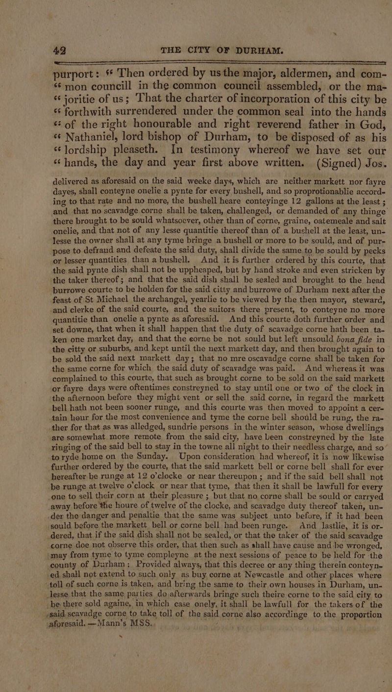 ny purport: * Then ordered by usthe major, aldermen, and com- ‘¢ mon councill in the common council assembled, or the ma- *¢ joritie of us; That the charter of incorporation of this city be «¢ forthwith surrendered under the common seal into the hands *: of the right honourable and right reverend father in God, ‘¢ Nathaniel, lord bishop of Durham, to be disposed of as his ‘¢ lordship pleaseth. In testimony whereof we have set our ‘hands, the day and year first above written. (Signed) Jos. delivered as aforesaid on the said weeke days, which are neither markett nor fayre dayes, shall conteyne onelie a pynte for every bushell, and so proprotionablie accord- ing to that rate and no more, the bushell heare conteyinge 12 gallons at the least ; and that no scavadge corne shall be taken, challenged, or demanded of any thinge’ there brought to be sould whatsoever, other than of corne, graine, oatemeale and salt onelie, and that not of any lesse quantitie thereof than of a bushell at the least, un- lesse the owner shall at any tyme bringe a bushell or more to be sould, and of pur- pose to defraud and defeate the said duty, shall divide the same. to be sould by pecks or lesser quantities than abushell. And it is further ordered by this courte, that the said pynte dish shall not be uppheaped, but by hand stroke and even stricken by the taker thereof; and that the said dish shall be sealed and brought to the head burrowe courte to be holden for the said citty and burrowe of Durham next after the feast of St Michael the archangel, yearlie to be viewed by the then mayor, steward, and clerke of the said courte, and the suitors there present, to conteyne no more quantitie than onelie a pynte as aforesaid. And this courte doth further order and set downe, that when it shall happen that the duty of scavadge corne hath been ta- ken one market day, and that the eorne be not sould but left unsould bona fide in the citty or suburbs, and kept until the next markett day, and then brought again to be sold the said next markett day; that no mre oscavadge corne shall be taken for the same corne for which the said duty of scavadge was paid. And whereas it was complained to this courte, that such as brought corne to be sold on the said markett or fayre days were oftentimes constreyned to stay until one or two of the clock in the afternoon before they might vent or sell the said corne, in regard the markett bell hath not been sooner runge, and this courte was then moved to appoint a cer- tain hour for the most convenience and tyme the corne bell should be rung, the ra- ther for that as was alledged, sundrie persons in the winter season, whose dwellings are somewhat. more remote from the said city, have been constreyned by the late ringing of the said bell to stay in the towne all night to their needless charge, and so’ to ryde home on the Sunday. Upon consideration had whereof, it is now likewise further ordered by the courte, that the said markett bell or corne bell shall for ever hereafter be runge at 12 o’clocke or near thereupon ; and if the said bell shall not be runge at twelve o'clock or near that tyme, that then it shall be lawfull for every one to sell their corn at their pleasure ; but that no corne shall be sould or carryed away before the houre of twelve of the clocke, and scavadge duty thereof taken, un- der the danger and penaltie that the same was subject unto before, if it had been sould before the markett bell or corne bell had been runge. nd lastlie, it is or- _dered, that if the said dish shall not be sealed, or that the taker of the said scavadge -corne doe not observe this order, that then such as shall have cause and he wronged, imay from tyme to tyme compleyne at the next sessions of peace to be held for the county of Durham; Provided always, that this decree or any thing therein conteyn- -ed shall not extend to such only as buy corne at Newcastle and other places where “toll of such corne is taken, and bring the same to their own houses in Durham, un- lesse that the same parties do afterwards bringe such theire corne to the said city to be there sold againe, in which case onely, it shall be lawfull for the takers of the ,said. scavadge corne to take toll of the said corne also accordinge to the proportion aforesaid. —Mann’s MSS, uf a He »