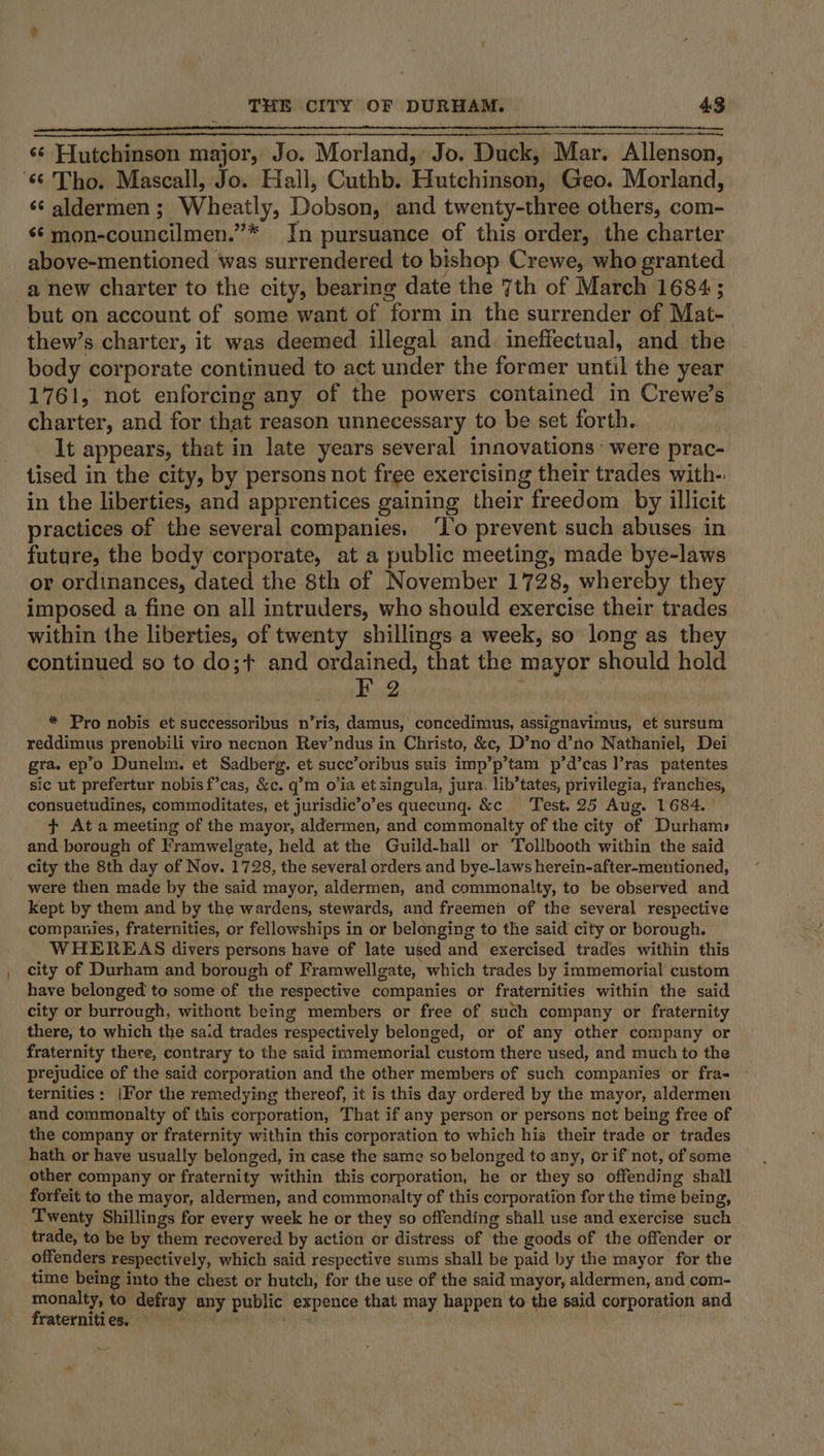 ‘¢ Hutchinson major, Jo. Morland, Jo. Duck, Mar. Allenson, ‘66 Tho. Mascall, Jo. Hall, Cuthb. Hutchinson, Geo. Morland, ‘aldermen; Wheatly, Dobson, and twenty-three others, com- «¢mon-councilmen.”* Jn pursuance of this order, the charter above-mentioned was surrendered to bishop Crewe, who granted a new charter to the city, bearing date the 7th of March 1684; but on account of some want of form in the surrender of Mat- thew’s charter, it was deemed illegal and ineffectual, and the body corporate continued to act under the former until the year 1761, not enforcing any of the powers contained in Crewe’s charter, and for that reason unnecessary to be set forth. It appears, that in late years several innovations’ were prac- tised in the city, by persons not free exercising their trades with- in the liberties, and apprentices gaining their freedom by illicit practices of the several companies. ‘I’o prevent such abuses in future, the body corporate, at a public meeting, made bye-laws or ordinances, dated the 8th of November 1728, whereby they imposed a fine on all intruders, who should exercise their trades within the liberties, of twenty shillings a week, so long as the continued so to do;¢ and ordained, that the mayor should hold | F 2 : * Pro nobis et successoribus n’ris, damus, concedimus, assignavimus, et sursum reddimus prenobili viro necnon Rev’ndus in Christo, &amp;c, D’no d’no Nathaniel, Dei gra. ep’o Dunelm. et Sadberg. et succ’oribus suis imp’p’tam p’d’cas l’ras patentes sic ut prefertur nobis f’cas, &amp;c. q’m o’ia et singula, jura. lib’tates, privilegia, franches, consuetudines, commoditates, et jurisdic’o’es quecunq. &amp;c Test. 25 Aug. 1684. | + At a meeting of the mayor, aldermen, and commonalty of the city of Durham» and borough of Framwelgate, held at the Guild-hall or Tollbooth within the said city the 8th day of Nov. 1728, the several orders and bye-laws herein-after-mentioned, were then made by the said mayor, aldermen, and commonalty, to be observed and kept by them and by the wardens, stewards, and freemen of the several respective companies, fraternities, or fellowships in or belonging to the said city or borough. WHEREAS divers persons have of late used and exercised trades within this city of Durham and borough of Framwellgate, which trades by immemorial custom have belonged to some of the respective companies or fraternities within the said city or burrough, withont being members or free of such company or fraternity there, to which the said trades respectively belonged, or of any other company or fraternity there, contrary to the said immemorial custom there used, and much to the prejudice of the said corporation and the other members of such companies or fra- ternities: |For the remedying thereof, it is this day ordered by the mayor, aldermen and commonalty of this corporation, That if any person or persons not being free of the company or fraternity within this corporation to which his their trade or trades hath or have usually belonged, in case the same so belonged to any, or if not, of some other company or fraternity within this corporation, he or they so offending shall forfeit to the mayor, aldermen, and commonalty of this corporation for the time being, Twenty Shillings for every week he or they so offending shall use and exercise such trade, to be by them recovered by action or distress of the goods of the offender or offenders respectively, which said respective sums shall be paid by the mayor for the time being into the chest or hutch, for the use of the said mayor, aldermen, and com- monalty, to defray any public expence that may happen to the said corporation and fraternities. . |