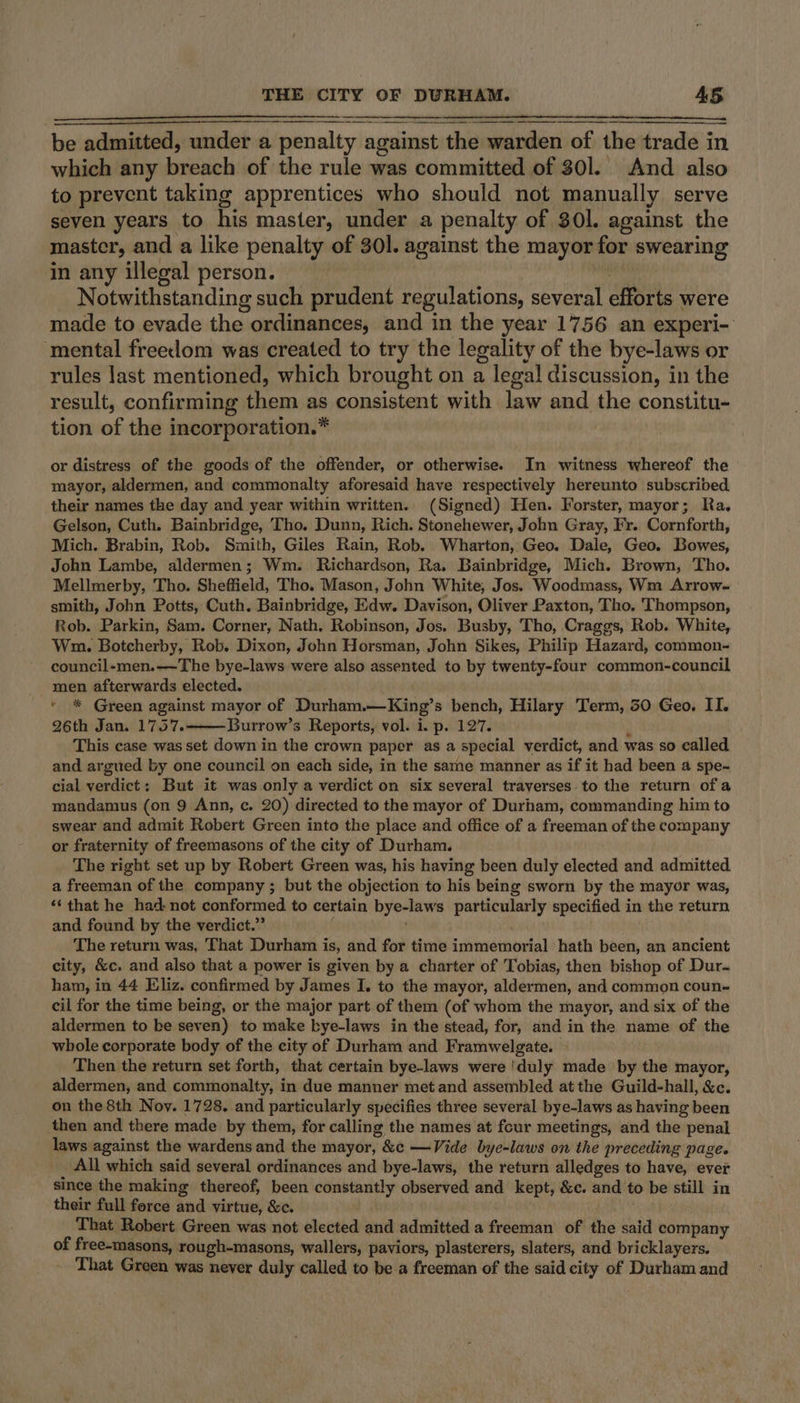 be admitted, under a penalty against the warden of the trade in which any breach of the rule was committed of 301. And also to prevent taking apprentices who should not manually serve seven years to his master, under a penalty of 30l. against the master, and a like penalty of 301. against the mayor for swearing in any illegal person. Notwithstanding such prudent regulations, several efforts were made to evade the ordinances, and in the year 1756 an experi- ‘mental freedom was created to try the legality of the bye-laws or rules last mentioned, which brought on a legal discussion, in the result, confirming them as consistent with law and the constitu- tion of the incorporation.* or distress of the goods of the offender, or otherwise. In witness whereof the mayor, aldermen, and commonalty aforesaid have respectively hereunto subscribed their names the day and year within written. (Signed) Hen. Forster, mayor; Ra. Gelson, Cuth. Bainbridge, Tho. Dunn, Rich. Stonehewer, John Gray, Fr. Cornforth, Mich. Brabin, Rob. Smith, Giles Rain, Rob. Wharton, Geo. Dale, Geo. Bowes, John Lambe, aldermen; Wm. Richardson, Ra. Bainbridge, Mich. Brown, Tho. Mellmerby, Tho. Sheffield, Tho. Mason, John White, Jos. Woodmass, Wm Arrow- smith, John Potts, Cuth. Bainbridge, Edw. Davison, Oliver Paxton, Tho, Thompson, Rob. Parkin, Sam. Corner, Nath, Robinson, Jos. Busby, Tho, Craggs, Rob. White, Wm. Botcherby, Rob. Dixon, John Horsman, John Sikes, Philip Hazard, common- council-men.—-The bye-laws were also assented to by twenty-four common-council men afterwards elected. * * Green against mayor of Durham.—King’s bench, Hilary Term, 50 Geo. II. 26th Jan. 1757. Burrow’s Reports, vol. i. p. 127. K This case was set down in the crown paper as a special verdict, and was so called and argued by one council on each side, in the same manner as if it had been a spe-~ cial verdict: But it was only a verdict on six several traverses. to the return ofa mandamus (on 9 Ann, c. 20) directed to the mayor of Durham, commanding him to swear and admit Robert Green into the place and office of a freeman of the company or fraternity of freemasons of the city of Durham. The right set up by Robert Green was, his having been duly elected and admitted. a freeman of the company ; but the objection to his being sworn by the mayor was, ‘‘ that he had not conformed to certain bye-laws particularly specified in the return and found by the verdict.” The return was, That Durham is, and for time immemorial hath been, an ancient city, &amp;c. and also that a power is given by a charter of Tobias, then bishop of Dur- ham, in 44 Eliz. confirmed by James I. to the mayor, aldermen, and common coun- cil for the time being, or the major part of them (of whom the mayor, and six of the aldermen to be seven) to make bye-laws in the stead, for, and in the name of the whole corporate body of the city of Durham and Framwelgate. ~ Then the return set forth, that certain bye-laws were ‘duly made by the mayor, aldermen, and commonalty, in due manner met and assembled at the Guild-hall, &amp;c. on the 8th Noy. 1728. and particularly specifies three several bye-laws as having been then and there made by them, for calling the names at four meetings, and the penal laws against the wardens and the mayor, &amp;c —Vide bye-laws on the preceding page. All which said several ordinances and bye-laws, the return alledges to have, ever since the making thereof, been constantly observed and kept, &amp;c. and to be still in their full ferce and virtue, &amp;c. That Robert Green was not elected and admitted a freeman of the said company of free-masons, rough-masons, wallers, paviors, plasterers, slaters, and bricklayers. That Green was never duly called to be a freeman of the said city of Durham and